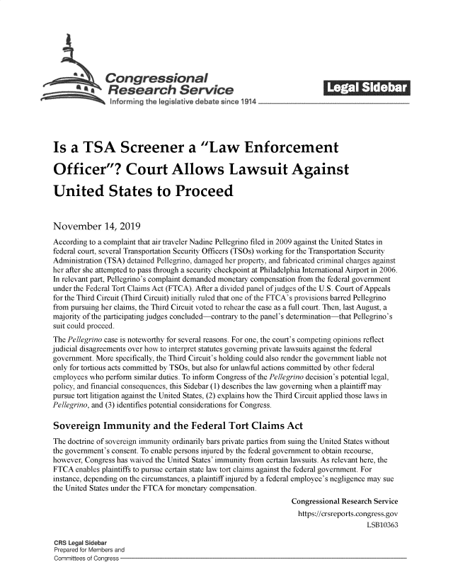 handle is hein.crs/govearm0001 and id is 1 raw text is: 







           ACongressional                                               ______
           *aResearch Service
               informing the I gislative d bate since 1914___________________




Is   a  TSA Screener a Law Enforcement

Officer? Court Allows Lawsuit Against

United States to Proceed



November 14, 2019
According to a complaint that air traveler Nadine Pellegrino filed in 2009 against the United States in
federal court, several Transportation Security Officers (TSOs) working for the Transportation Security
Administration (TSA) detained Pellegrino, damaged her property, and fabricated criminal charges against
her after she attempted to pass through a security checkpoint at Philadelphia International Airport in 2006.
In relevant part, Pellegrino's complaint demanded monetary compensation from the federal government
under the Federal Tort Claims Act (FTCA). After a divided panel ofjudges of the U.S. Court of Appeals
for the Third Circuit (Third Circuit) initially ruled that one of the FTCA's provisions barred Pellegrino
from pursuing her claims, the Third Circuit voted to rehear the case as a full court. Then, last August, a
majority of the participating judges concluded-contrary to the panel's determination-that Pellegrino's
suit could proceed.
The Pellegrino case is noteworthy for several reasons. For one, the court's competing opinions reflect
judicial disagreements over how to interpret statutes governing private lawsuits against the federal
government. More specifically, the Third Circuit's holding could also render the government liable not
only for tortious acts committed by TSOs, but also for unlawful actions committed by other federal
employees who perform similar duties. To inform Congress of the Pellegrino decision's potential legal,
policy, and financial consequences, this Sidebar (1) describes the law governing when a plaintiff may
pursue tort litigation against the United States, (2) explains how the Third Circuit applied those laws in
Pellegrino, and (3) identifies potential considerations for Congress.

Sovereign Immunity and the Federal Tort Claims Act
The doctrine of sovereign immunity ordinarily bars private parties from suing the United States without
the government's consent. To enable persons injured by the federal government to obtain recourse,
however, Congress has waived the United States' immunity from certain lawsuits. As relevant here, the
FTCA  enables plaintiffs to pursue certain state law tort claims against the federal government. For
instance, depending on the circumstances, a plaintiff injured by a federal employee's negligence may sue
the United States under the FTCA for monetary compensation.
                                                                Congressional Research Service
                                                                https://crsreports.congress.gov
                                                                                    LSB10363

 CRS Legal Sidebar
 Prepared for Members and
 Committees of Congress


