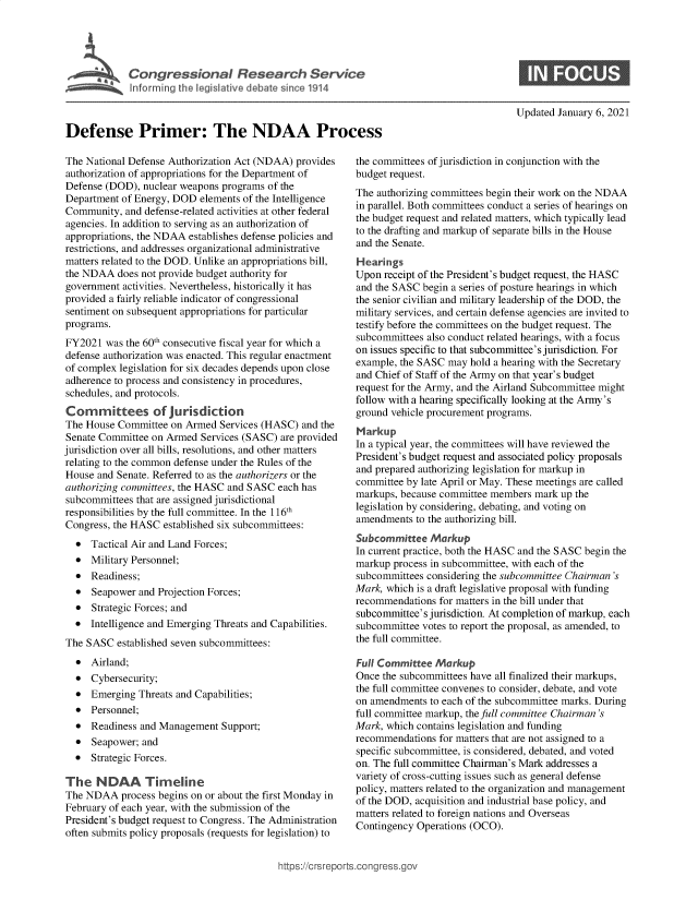 handle is hein.crs/goveasr0001 and id is 1 raw text is: 




             Cogrsioa Reeac Servic





Defense Primer: The NDAA Process


Updated January 6, 2021


The National Defense Authorization Act (NDAA) provides
authorization of appropriations for the Department of
Defense (DOD),  nuclear weapons programs of the
Department of Energy, DOD  elements of the Intelligence
Community,  and defense-related activities at other federal
agencies. In addition to serving as an authorization of
appropriations, the NDAA establishes defense policies and
restrictions, and addresses organizational administrative
matters related to the DOD. Unlike an appropriations bill,
the NDAA   does not provide budget authority for
government  activities. Nevertheless, historically it has
provided a fairly reliable indicator of congressional
sentiment on subsequent appropriations for particular
programs.
FY2021  was the 60th consecutive fiscal year for which a
defense authorization was enacted. This regular enactment
of complex legislation for six decades depends upon close
adherence to process and consistency in procedures,
schedules, and protocols.
Committees of jurisdiction
The House  Committee on Armed  Services (HASC) and the
Senate Committee on Armed  Services (SASC) are provided
jurisdiction over all bills, resolutions, and other matters
relating to the common defense under the Rules of the
House  and Senate. Referred to as the authorizers or the
authorizing committees, the HASC and SASC each has
subcommittees that are assigned jurisdictional
responsibilities by the full committee. In the 116th
Congress, the HASC  established six subcommittees:
  *  Tactical Air and Land Forces;
  *  Military Personnel;
  *  Readiness;
  *  Seapower  and Projection Forces;
  *  Strategic Forces; and
  *  Intelligence and Emerging Threats and Capabilities.
The SASC  established seven subcommittees:
  *  Airland;
  *  Cybersecurity;
  *  Emerging  Threats and Capabilities;
  *  Personnel;
  *  Readiness and Management  Support;
  *  Seapower; and
  *  Strategic Forces.

The   NDAA Timeline
The NDAA   process begins on or about the first Monday in
February of each year, with the submission of the
President's budget request to Congress. The Administration
often submits policy proposals (requests for legislation) to


the committees of jurisdiction in conjunction with the
budget request.
The authorizing committees begin their work on the NDAA
in parallel. Both committees conduct a series of hearings on
the budget request and related matters, which typically lead
to the drafting and markup of separate bills in the House
and the Senate.
Hearings
Upon  receipt of the President's budget request, the HASC
and the SASC begin a series of posture hearings in which
the senior civilian and military leadership of the DOD, the
military services, and certain defense agencies are invited to
testify before the committees on the budget request. The
subcommittees also conduct related hearings, with a focus
on issues specific to that subcommittee's jurisdiction. For
example, the SASC may  hold a hearing with the Secretary
and Chief of Staff of the Army on that year's budget
request for the Army, and the Airland Subcommittee might
follow with a hearing specifically looking at the Army 's
ground vehicle procurement programs.
Markup
In a typical year, the committees will have reviewed the
President's budget request and associated policy proposals
and prepared authorizing legislation for markup in
committee by late April or May. These meetings are called
markups, because committee members  mark up the
legislation by considering, debating, and voting on
amendments  to the authorizing bill.
Subcommittee   Markup
In current practice, both the HASC and the SASC begin the
markup  process in subcommittee, with each of the
subcommittees considering the subcommittee Chairman 's
Mark, which is a draft legislative proposal with funding
recommendations  for matters in the bill under that
subcommittee's jurisdiction. At completion of markup, each
subcommittee votes to report the proposal, as amended, to
the full committee.

Full Committee  Markup
Once the subcommittees have all finalized their markups,
the full committee convenes to consider, debate, and vote
on amendments  to each of the subcommittee marks. During
full committee markup, the full committee Chairman 's
Mark, which contains legislation and funding
recommendations  for matters that are not assigned to a
specific subcommittee, is considered, debated, and voted
on. The full committee Chairman's Mark addresses a
variety of cross-cutting issues such as general defense
policy, matters related to the organization and management
of the DOD, acquisition and industrial base policy, and
matters related to foreign nations and Overseas
Contingency Operations (OCO).


ittps://Crsreports.congress.gt


