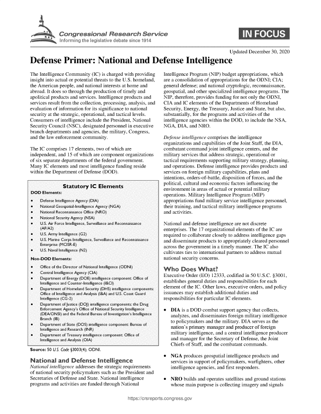 handle is hein.crs/goveatl0001 and id is 1 raw text is: 





Congressional Researh Service
Inforning  the legislative debate sin 1914


0


                                                                                           Updated  December  30, 2020

Defense Primer: National and Defense Intelligence


The Intelligence Community  (IC) is charged with providing
insight into actual or potential threats to the U.S. homeland,
the American  people, and national interests at home and
abroad. It does so through the production of timely and
apolitical products and services. Intelligence products and
services result from the collection, processing, analysis, and
evaluation of information for its significance to national
security at the strategic, operational, and tactical levels.
Consumers  of intelligence include the President, National
Security Council (NSC), designated personnel in executive
branch departments and agencies, the military, Congress,
and the law enforcement community.

The IC comprises  17 elements, two of which are
independent, and 15 of which are component  organizations
of six separate departments of the federal government.
Many  IC elements and most  intelligence funding reside
within the Department of Defense (DOD).


               Statutory IC Elements
DOD   Elements:
    Defense Intelligence Agency (DIA)
    National Geospatial-Intelligence Agency (NGA)
    National Reconnaissance Office (NRO)
    National Security Agency (NSA)
    U.S. Air Force Intelligence, Surveillance and Reconnaissance
     (AF/A2)
    U.S. Army Intelligence (G2)
    U.S. Marine Corps Intelligence, Surveillance and Reconnaissance
     Enterprise (MCISR-E)
    U.S. Naval Intelligence (N2)
Non-DOD   Elements:
    Office of the Director of National Intelligence (ODNI)
    Central Intelligence Agency (CIA)
    Department of Energy (DOE) intelligence component: Office of
     Intelligence and Counter-Intelligence (I&CI)
    Department of Homeland Security (DHS) intelligence components:
     Office of Intelligence and Analysis (I&A) and U.S. Coast Guard
     Intelligence (CG-2)
    Department of Justice (DOJ) intelligence components: the Drug
     Enforcement Agency's Office of National Security Intelligence
     (DEA/ONSI) and the Federal Bureau of Investigation's Intelligence
     Branch (IB)
    Department of State (DOS) intelligence component: Bureau of
     Intelligence and Research (INR)
    Department of Treasury intelligence component: Office of
     Intelligence and Analysis (OIA)

Source: 50 U.S. Code §3003(4); ODNI.

National and Defense Intelligence
National intelligence addresses the strategic requirements
of national security policymakers such as the President and
Secretaries of Defense and State. National intelligence
programs  and activities are funded through National


Intelligence Program (NIP) budget appropriations, which
are a consolidation of appropriations for the ODNI; CIA;
general defense; and national cryptologic, reconnaissance,
geospatial, and other specialized intelligence programs. The
NIP, therefore, provides funding for not only the ODNI,
CIA  and IC elements of the Departments of Homeland
Security, Energy, the Treasury, Justice and State, but also,
substantially, for the programs and activities of the
intelligence agencies within the DOD, to include the NSA,
NGA,  DIA,  and NRO.

Defense intelligence comprises the intelligence
organizations and capabilities of the Joint Staff, the DIA,
combatant  command  joint intelligence centers, and the
military services that address strategic, operational or
tactical requirements supporting military strategy, planning,
and operations. Defense intelligence provides products and
services on foreign military capabilities, plans and
intentions, orders-of-battle, disposition of forces, and the
political, cultural and economic factors influencing the
environment  in areas of actual or potential military
operations. Military Intelligence Program (MIP)
appropriations fund military service intelligence personnel,
their training, and tactical military intelligence programs
and activities.

National and defense intelligence are not discrete
enterprises. The 17 organizational elements of the IC are
required to collaborate closely to address intelligence gaps
and disseminate products to appropriately cleared personnel
across the government in a timely manner. The IC also
cultivates ties to international partners to address mutual
national security concerns.

Who Does What?
Executive Order (EO)  12333, codified in 50 U.S.C. §3001,
establishes general duties and responsibilities for each
element of the IC. Other laws, executive orders, and policy
issuances may establish additional duties and
responsibilities for particular IC elements.

*  DIA  is a DOD  combat  support agency that collects,
   analyzes, and disseminates foreign military intelligence
   to policymakers and the military. DIA serves as the
   nation's primary manager  and producer of foreign
   military intelligence, and a central intelligence producer
   and manager  for the Secretary of Defense, the Joint
   Chiefs of Staff, and the combatant commands.

*  NGA   produces geospatial intelligence products and
   services in support of policymakers, warfighters, other
   intelligence agencies, and first responders.

*  NRO   builds and operates satellites and ground stations
   whose  main purpose  is collecting imagery and signals


ttps://crsr


