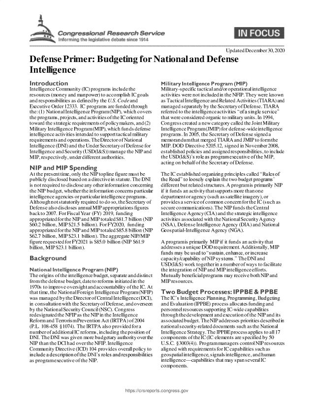 handle is hein.crs/goveatm0001 and id is 1 raw text is: 







                                                                                    Updated December  30,2020
Defense Primer: Budgeting for National and Defense

Intelligence


Introduction
Intelligence Community (IC) programs include the
resources (money and manpower) to accomplish IC goals
and responsibilities as defmedby the U.S. Code and
Executive Order 12333. IC programs are funded through
the: (1) NationalIntelligence Program(NIP), which covers
the programs, projects, and activities of the IC oriented
toward the strategic requirements ofpolicymakers, and (2)
Military Intelligence Program(MIP), which funds defense
intelligence activities intended to support tactical military
requirements and operations. The Director of National
Intelligence (DNI) and the Under Secretary of Defense for
Intelligence and Security (USD(I&S)) manage the NIP and
MIP, respectively, under different authorities.

NIP   and   MIP  Spending
At the present time, only the NIP topline figure must be
publicly disclosed based on a directivein statute. The DNI
is not required to disclose any other information concerning
the NIP budget, whether the information concerns particular
intelligence agencies or particular intelligence programs.
Althoughnot  statutorily required to do so, the Secretary of
Defense also discloses annual MIP appropriations figures
backto 2007. For FiscalYear (FY) 2019, funding
appropriated for the NIP and MIP totaled $81.7 billion (NIP
$60.2 billion, MIP $21.5 billion). ForFY2020, funding
appropriated for the NIP and MIP totaled $85.8 billion (NIP
$62.7 billion, MIP $23.1 billion). The aggregate NIP/MIP
figurerequestedforFY2021  is $85.0 billion (NIP $61.9
billion, MIP $23.1 billion).

Background

National  Intelligence Program  (NIP)
The origins of the intelligence budget, separate anddistinct
from the defense budget, date to reforms initiatedin the
1970s to improve oversightand accountability of the IC. At
that time, the NationalForeign Intelligence Program(NFIP)
was managed  by the Director of Central Intelligence (DCI),
in consultation with the Secretary of Defense, and overseen
by the National Security Council(NSC). Congress
redesignated the NFIP as the NIP in the Intelligence
Reform and TerrorismPrevention Act (IRTPA) of2004
(P.L. 108-458 § 1074). The IRTPA also provided for a
number of additional IC reforms , including the po sition of
DNI. The DNI was given more budgetary authority over the
NIP than the DCIhad over the NFIP. Intelligence
Community  Directive (ICD) 104 provides overall policy to
include a des cription ofthe DNI's roles andresponsibilities
as programexecutive of the NIP.


Military Intelligence Program  (NIP)
Military -specific tactical and/or operational intelligence
activities were not included in the NFIP. They were known
as Tactical Intelligence and Related Activities (TIARA) and
managed  separately by the Secretary of Defense. TIARA
referred to the intelligence activities ofa single service
that were considered organic to military units. In 1994,
Congress created a new category called the JointMilitary
Intelligence Program(JMIP) for defense -wide intelligence
programs. In 2005, the Secretary of Defense signed a
memorandumthat   merged TIARA  and JMIP to formthe
MIP. DOD  Directive 5205.12, signed in November 2008,
established policies and assigned responsibilities, to include
the USD(I&S)'s role as programexecutive ofthe MIP,
acting on behalf of the Secretary of Defense.

The IC established organizing principles called Rules of
the Road to loosely explain the two budget programs'
different but related structures. A programis primarily NIP
if it funds an activity that supports more than one
departmentor agency (such as satellite imagery), or
provides a service of common concern for the IC (such as
secure communications). The NIP funds the Central
Intelligence Agency (CIA) and the strategic intelligence
activities as sociated with the National Security Agency
(NSA), Defense Intelligence Agency (DIA) and National
Geospatial-Intelligence Agency (NGA).

A programis primarily MIP if it funds an activity that
addresses a unique DOD requirement. Additionally, MIP
funds may be used to sustain, enhance, or increase
capacity/capability ofNIP systems. The DNI and
USD(I&S)  work together in a number of ways to facilitate
the integration of NIP and MIP intelligence efforts.
Mutually beneficialprograms may receive both NIP and
MIP resources.

Two Budget Processes: IPPBE & PPBE
The IC's Intelligence Planning, Programming, Budgeting
and Evaluation (IPPBE) process allocates funding and
personnelresources supporting IC-wide capabilities
through the development and executionofthe NIP and its
as sociated budget. TheNIP addresses priorities describedin
nationals ecurity-related documents such as the National
Intelligence Strategy. The IPPBEprocess applies to all 17
components  of theIC (IC elements are specified by 50
U.S.C. § 3003(4)). Programmanagers control NIP resources
aligned with requirements for IC capabilities such as
geospatial intelligence, signals intelligence, andhuman
intelligence-capabilities that may span several IC
components.


https://crs rept


