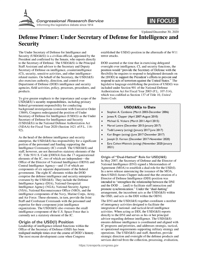 handle is hein.crs/goveatr0001 and id is 1 raw text is: 




Congressional Research Service
Informing the legislative debate since 1914


0


                                                                                       Updated  December 30, 2020

Defense Primer: Under Secretary of Defense for Intelligence and

Security


The Under  Secretary of Defense for Intelligence and
Security (USD(I&S)) is a civilian official, appointed by the
President and confirmed by the Senate, who reports directly
to the Secretary of Defense. The USD(I&S) is the Principal
Staff Assistant and advisor to the Secretary and Deputy
Secretary of Defense on intelligence, counterintelligence
(CI), security, sensitive activities, and other intelligence-
related matters. On behalf of the Secretary, the USD(I&S)
also exercises authority, direction, and control over
Department of Defense (DOD)  intelligence and security
agencies, field activities, policy, processes, procedures, and
products.

To give greater emphasis to the importance and scope of the
USD(I&S)'s  security responsibilities, including primary
federal government responsibility for conducting
background investigations (consistent with Executive Order
13869), Congress redesignated the position of Under
Secretary of Defense for Intelligence (USD(I)) as the Under
Secretary of Defense for Intelligence and Security
(USD(I&S))  in the National Defense Authorization Act
(NDAA)   for Fiscal Year 2020 (Section 1621 of P.L. 116-
92).

As the head of the defense intelligence and security
enterprise, the USD(I&S) has responsibility for a significant
portion of the personnel and funding supporting the
Intelligence Community (IC) overall. The USD(I&S) and
staff, however, are not themselves statutory elements of the
IC. Title 50 U.S. Code §3003(4) lists the 17 organizational
elements of the IC, two of which are independent-the
Office of the Director of National Intelligence (ODNI) and
Central Intelligence Agency-and 15 of which are
components  of six separate departments of the federal
government. The eight IC elements within the DOD
comprise the defense intelligence and security enterprise
overseen by the USD(I&S). They include the Defense
Intelligence Agency (DIA), National Geospatial
Intelligence Agency (NGA), National Security Agency
(NSA), National Reconnaissance Office (NRO), and the
intelligence components of the Navy, Marine Corps, Army,
and Air Force. These elements, in turn, provide the Joint
Staff and Combatant Commands   with the personnel and
expertise for their component joint intelligence
organizations. The USD(I&S) also oversees the small
intelligence component of the U.S. Space Force that is
currently not a statutory element of the IC.

Origin   of  the  USD() Position
Leadership of intelligence-related functions within the
Office of the Secretary of Defense (OSD) has been
realigned multiple times over the course of DOD's history.
The most recent development came when  Congress


established the USD(I) position in the aftermath of the 9/11
terror attacks.

DOD   asserted at the time that in exercising delegated
oversight over intelligence, CI, and security functions, the
position would provide the Secretary of Defense with the
flexibility he requires to respond to heightened demands on
the [DOD] to support the President's efforts to prevent and
respond to acts of terrorism against the United States. The
legislative language establishing the position of USD(I) was
included under Section 901 of the National Defense
Authorization Act for Fiscal Year 2003 (P.L. 107-314),
which was codified as Section 137 of Title 10, United
States Code.


                USD(I&S)s to Date
*   Stephen A. Cambone (March 2003-December 2006)
   James R. Clapper (April 2007-August 20 10)
    Michael G. Vickers (March 201 1-April 2015)
    Marcel Lettre (December 2015-January 2017)
   Todd  Lowery (acting) (anuary 2017-June 2017)
    Kari Bingen (acting) (June 2017-December 2017)
   Joseph D. Kernan (December 2017-November 2020)
    Ezra Cohen-Watnick (acting) (November 2020-January
    2021)


Origin  of Dual-Hatted   Role for USD(&S)
In May 2007, the Secretary of Defense and the Director of
National Intelligence (DNI) signed a Memorandum of
Agreement  (MOA)  to establish a dual role for the USD(I).
In a news release announcing the issuance of the MOA,
then-USD(I) James Clapper indicated that the creation of a
Director of Defense Intelligence (DDI) position was
intended to strengthen the relationship between the DNI
and the DOD  ... [and] to facilitate staff interaction and
promote synchronization. Under the dual-hatting
arrangement, the incumbent acts as the USD(I&S) within
the OSD, and acts as the DDI within the ODNI.
The DNI  and the USD(I&S)  together coordinate a number
of interagency activities designed to facilitate the
integration of national- and tactical-level intelligence
activities. When acting as DDI, the USD(I&S) reports
directly to the DNI and serves as his or her principal
advisor regarding defense intelligence. The USD(I&S)
ensures defense intelligence is coordinated and aligned with
IC programs and priorities, and addresses strategic, tactical,
or operational requirements supporting military strategy and
operations. The USD(I&S) and staff, therefore, provide
strategic direction and oversight of the defense products and
services derived from the collection, processing, evaluation,


,mps:'wcrsrepor


