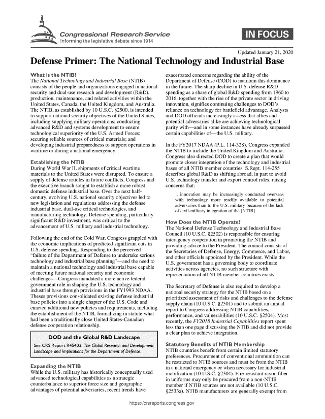 handle is hein.crs/goveaty0001 and id is 1 raw text is: 





C  o   g  e  s o   a   R e s  a r c  S enUt   e


S


                                                                                         Updated  January 21, 2020

Defense Primer: The National Technology and Industrial Base


What   is the NT IB?
The National Technology and Industrial Base (NTIB)
consists of the people and organizations engaged in national
security and dual-use research and development (R&D),
production, maintenance, and related activities within the
United States, Canada, the United Kingdom, and Australia.
The NTIB,  as established by 10 U.S.C. §2500, is intended
to support national security objectives of the United States,
including supplying military operations; conducting
advanced R&D   and systems development to ensure
technological superiority of the U.S. Armed Forces;
securing reliable sources of critical materials; and
developing industrial preparedness to support operations in
wartime or during a national emergency.

Establishing the  NTIB
During World  War II, shipments of critical wartime
materials to the United States were disrupted. To ensure a
supply of defense articles in future conflicts, Congress and
the executive branch sought to establish a more robust
domestic defense industrial base. Over the next half-
century, evolving U.S. national security objectives led to
new legislation and regulations addressing the defense
industrial base, dual-use critical technologies, and
manufacturing technology. Defense spending, particularly
significant R&D investment, was critical to the
advancement  of U.S. military and industrial technology.

Following the end of the Cold War, Congress grappled with
the economic implications of predicted significant cuts in
U.S. defense spending. Responding to the perceived
failure of the Department of Defense to undertake serious
technology and industrial base planning-and the need to
maintain a national technology and industrial base capable
of meeting future national security and economic
challenges-Congress  mandated  a more active federal
government role in shaping the U.S. technology and
industrial base through provisions in the FY1993 NDAA.
Theses provisions consolidated existing defense industrial
base policies into a single chapter of the U.S. Code and
enacted additional new policies and requirements, including
the establishment of the NTIB, formalizing in statute what
had been a traditionally close United States-Canadian
defense cooperation relationship.

        DOD   and  the Global  R&D  Landscape
  See CRS Report R45403, The Global Research and Development
  Landscape and Implications for the Department of Defense.


Expanding   the NTIB
While the U.S. military has historically conceptually used
advanced technological capabilities as a strategic
counterbalance to superior force size and geographic
advantages of potential adversaries, recent trends have


exacerbated concerns regarding the ability of the
Department of Defense (DOD)  to maintain this dominance
in the future. The sharp decline in U.S. defense R&D
spending as a share of global R&D spending from 1960 to
2016, together with the rise of the private sector in driving
innovation, signifies continuing challenges to DOD's
reliance on technology for battlefield advantage. Analysts
and DOD  officials increasingly assess that allies and
potential adversaries alike are achieving technological
parity with-and in some instances have already surpassed
certain capabilities of-the U.S. military.

In the FY2017 NDAA   (P.L. 114-328), Congress expanded
the NTIB to include the United Kingdom and Australia.
Congress also directed DOD to create a plan that would
promote closer integration of the technology and industrial
bases of all NTIB member countries. S.Rept. 114-255
describes global R&D as shifting abroad, in part to avoid
U.S. technology transfer and export control rules, raising
concerns that:
    ...innovation may be increasingly conducted overseas
    with technology more readily available to potential
    adversaries than to the U.S. military because of the lack
    of civil-military integration of the [NTIB].

How   Does  the NTIB   Operate?
The National Defense Technology and Industrial Base
Council (10 U.S.C. §2502) is responsible for ensuring
interagency cooperation in promoting the NTIB and
providing advice to the President. The council consists of
the Secretaries of Defense, Energy, Commerce, and Labor,
and other officials appointed by the President. While the
U.S. government has a governing body to coordinate
activities across agencies, no such structure with
representation of all NTIB member countries exists.

The Secretary of Defense is also required to develop a
national security strategy for the NTIB based on a
prioritized assessment of risks and challenges to the defense
supply chain (10 U.S.C. §2501) and to submit an annual
report to Congress addressing NTIB capabilities,
performance, and vulnerabilities (10 U.S.C. §2504). Most
recently, the FY2018 Industrial Capabilities report spent
less than one page discussing the NTIB and did not provide
a clear plan to achieve integration.

Statutory  Benefits of NTIB   Membership
NTIB  countries benefit from certain limited statutory
preferences. Procurement of conventional ammunition can
be restricted to NTIB sources and must be from the NTIB
in a national emergency or when necessary for industrial
mobilization (10 U.S.C. §2304). Fire-resistant rayon fiber
in uniforms may only be procured from a non-NTIB
member  if NTIB sources are not available (10 U.S.C.
§2533a). NTIB  manufacturers are generally exempt from


ittps://crsreports~congress~gov


