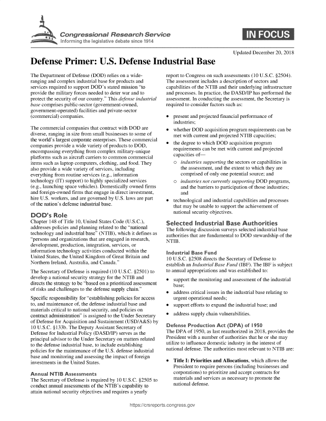handle is hein.crs/goveaue0001 and id is 1 raw text is: 





             Congressional Research Service




Defense Primer: U.S. Defense Industrial Base


The Department  of Defense (DOD) relies on a wide-
ranging and complex industrial base for products and
services required to support DOD's stated mission to
provide the military forces needed to deter war and to
protect the security of our country. This defense industrial
base comprises public-sector (government-owned,
government-operated) facilities and private-sector
(commercial) companies.

The commercial  companies that contract with DOD are
diverse, ranging in size from small businesses to some of
the world's largest corporate enterprises. These commercial
companies provide a wide variety of products to DOD,
encompassing  everything from complex military-unique
platforms such as aircraft carriers to common commercial
items such as laptop computers, clothing, and food. They
also provide a wide variety of services, including
everything from routine services (e.g., information
technology (IT) support) to highly specialized services
(e.g., launching space vehicles). Domestically owned firms
and foreign-owned firms that engage in direct investment,
hire U.S. workers, and are governed by U.S. laws are part
of the nation's defense industrial base.

DOD's Role
Chapter 148 of Title 10, United States Code (U.S.C.),
addresses policies and planning related to the national
technology and industrial base (NTIB), which it defines as
persons and organizations that are engaged in research,
development, production, integration, services, or
information technology activities conducted within the
United States, the United Kingdom of Great Britain and
Northern Ireland, Australia, and Canada.
The Secretary of Defense is required (10 U.S.C. §2501) to
develop a national security strategy for the NTIB and
directs the strategy to be based on a prioritized assessment
of risks and challenges to the defense supply chain.
Specific responsibility for establishing policies for access
to, and maintenance of, the defense industrial base and
materials critical to national security, and policies on
contract administration is assigned to the Under Secretary
of Defense for Acquisition and Sustainment (USD/A&S) by
10 U.S.C. §133b. The Deputy Assistant Secretary of
Defense for Industrial Policy (DASD/IP) serves as the
principal advisor to the Under Secretary on matters related
to the defense industrial base, to include establishing
policies for the maintenance of the U.S. defense industrial
base and monitoring and assessing the impact of foreign
investments in the United States.

Annual  NTIB   Assessments
The Secretary of Defense is required by 10 U.S.C. §2505 to
conduct annual assessments of the NTIB's capability to
attain national security objectives and requires a yearly


Updated December  20, 2018


report to Congress on such assessments (10 U.S.C. §2504).
The assessment includes a description of sectors and
capabilities of the NTIB and their underlying infrastructure
and processes. In practice, the DASD/IP has performed the
assessment. In conducting the assessment, the Secretary is
required to consider factors such as:

*  present and projected financial performance of
   industries;
*  whether DOD   acquisition program requirements can be
   met with current and projected NTIB capacities;
*  the degree to which DOD acquisition program
   requirements can be met with current and projected
   capacities of-
   o  industries supporting the sectors or capabilities in
      the assessment, and the extent to which they are
      comprised of only one potential source; and
   o  industries not currently supporting DOD programs,
      and the barriers to participation of those industries;
      and
*  technological and industrial capabilities and processes
   that may be unable to support the achievement of
   national security objectives.

Selected Industrial Base Authorities
The following discussion surveys selected industrial base
authorities that are fundamental to DOD stewardship of the
NTIB.

Industrial Base  Fund
10 U.S.C. §2508 directs the Secretary of Defense to
establish an Industrial Base Fund (IBF). The IBF is subject
to annual appropriations and was established to:
*  support the monitoring and assessment of the industrial
   base;
*  address critical issues in the industrial base relating to
   urgent operational needs;
*  support efforts to expand the industrial base; and
*  address supply chain vulnerabilities.

Defense  Production   Act (DPA)   of 1950
The DPA  of 1950, as last reauthorized in 2018, provides the
President with a number of authorities that he or she may
utilize to influence domestic industry in the interest of
national defense. The authorities most relevant to NTIB are:

*  Title I: Priorities and Allocations, which allows the
   President to require persons (including businesses and
   corporations) to prioritize and accept contracts for
   materials and services as necessary to promote the
   national defense.


igross.gov


