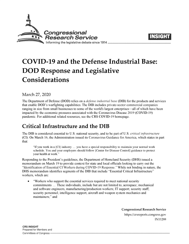 handle is hein.crs/goveavv0001 and id is 1 raw text is: 







         SCongressional
           *.Research Service






COVID-19 and the Defense Industrial Base:

DOD Response and Legislative

Considerations



March   27, 2020
The Department of Defense (DOD) relies on a defense industrial base (DIB) for the products and services
that enable DOD's warfighting capabilities. The DIB includes private-sector commercial companies
ranging in size from small businesses to some of the world's largest enterprises-all of which have been
impacted by the economic pressures associated with the Coronavirus Disease 2019 (COVID-19)
pandemic. For additional related resources, see the CRS COVID-19 homepage.


Critical Infrastructure and the DIB

The DIB is considered essential to U.S. national security, and to be part of U.S. critical infrastructure
(CI). On March 16, the Administration issued its Coronavirus Guidance for America, which states in part
that:
       If you work in a [CI] industry ... you have a special responsibility to maintain your normal work
       schedule. You and your employers should follow [Center for Disease Control] guidance to protect
       your health at work.
Responding to the President's guidelines, the Department of Homeland Security (DHS) issued a
memorandum  on March 19 to provide context for state and local officials looking to carry out the
Identification of Essential CI Workers during COVID-19 Response. While not binding in nature, the
DHS  memorandum  identifies segments of the DIB that include Essential Critical Infrastructure
workers, which are:
      Workers who support the essential services required to meet national security
       commitments ... These individuals, include but are not limited to, aerospace; mechanical
       and software engineers, manufacturing/production workers; IT support; security staff,
       security personnel; intelligence support, aircraft and weapon system mechanics and
       maintainers; and


                                                             Congressional Research Service
                                                               https://crsreports.congress.gov
                                                                                  IN11288

CRS INSIGHT
Prepared for Members and
Committees of Congress



