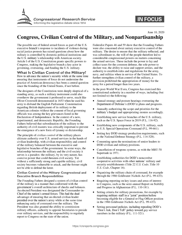 handle is hein.crs/goveazn0001 and id is 1 raw text is: 





Congressional Research Service


0


                                                                                                    June 10, 2020

Congress, Civilian Control of the Military, and Nonpartisanship


The possible use of federal armed forces as part of the U.S.
executive branch's response to incidents of violence during
racial justice protests has raised questions about how the
military is controlled by domestic political institutions and
the U.S. military's relationship with American society.
Article I of the U.S. Constitution grants specific powers to
Congress, making the legislative branch a key actor in
governing, overseeing, and funding the U.S. military.
What Is Civilian Control of the Military?
How  to advance the nation's security while at the same time
ensuring that instruments of force do not undermine the
practice of American democracy has been a central question
since the founding of the United States, if not before.
The designers of the Constitution were deeply skeptical of a
standing army, as such a military instrument could also
overthrow the government it professed to serve, much like
Oliver Cromwell demonstrated in 1653 when he used his
army to disband the English Parliament. Consternation
regarding British deployment of its military to the
American  colonies without the consent of local governing
officials was among the key grievances listed in the
Declaration of Independence. In the context of a new,
experimental, and democratic Republic, the Founding
Fathers believed that subordination of the military to the
authority of civil masters was critically important to prevent
the emergence of a new form of tyranny or dictatorship.
The principle of civilian control of the military places
ultimate authority over U.S. armed services in the hands of
civilian leadership, with civilian responsibility and control
of the military balanced between the executive and
legislative branches of the government. In some ways, the
relationship between the military and the civil society it
serves is a paradox: the military, by its very nature, has
coercive power that could threaten civil society. Yet
without a sufficiently strong and capable military, civil
society becomes vulnerable to attack, and the former might
not be able to defend the latter.
Civilian Control  of the Military: Congressional  and
Executive  Branch   Responsibilities
The Founding  Fathers designed a system of civilian control
of the military in a manner that conformed with the
government's overall architecture of checks and balances.
An elected President was designated the Commander-in-
Chief of the nation's armed forces. This had the dual
advantage of ensuring that an elected civilian leader
presided over the nation's army while at the same time
enhancing unity of command over the military. The
President was also granted the ability to commission
military officers, authority to appoint Secretaries to preside
over military services, and the responsibility to regularly
report to Congress on the state of the union.


Federalist Papers 46 and 59 show that the Founding Fathers
were also concerned about unitary executive control of the
military. The desire to ensure that the military reflected, and
was subordinate to, the will of the people therefore led to
considerable congressional powers on matters concerning
the armed services. These include the power to lay and
collect taxes for the common defense, the sole power to
declare war, the ability to raise and support armies, and the
authority to establish rules and regulations for the army,
navy, and militias when in service of the United States. To
further strengthen civilian control of the military, a
provision prohibited the appropriation of money for the
army for a period longer than two years.
In the post-World War II era, Congress has exercised this
constitutional authority in a number of ways, including (but
not limited to) the following:
*  Annual  strategy and posture hearings overseeing the
   Department of Defense's (DOD's) plans and programs.
*  Annually authorizing the scope and priorities for the
   military's budget and appropriating monies accordingly.
*  Establishing new service branches of the U.S. military,
   such as the U.S. Space Force in 2019 (P.L. 116-92).
*  Establishing new components of the U.S. military, such
   as U.S. Special Operations Command (P.L. 99-661).
*  Setting key DOD  strategy production requirements, such
   as the National Defense Strategy (P.L. 114-328).
*  Consenting upon the nominations of senior leaders to
   DOD   civilian and military positions.
*  Cancellation of weapons systems, as with the MBT-70
   Supertank in 1971.
*  Establishing authorities for DOD's noncombat
   cooperative activities with other nations' military and
   security establishments (Title 22 U.S. Code; Title 10
   U.S. Code, Chapter 16).
*  Organizing the military chain of command, for example
   through the 1986 Goldwater-Nichols Act (P.L. 99-433).
*  Requiring reporting on key issues and areas of interest
   to Congress, such as the semi-annual Report on Stability
   and Progress in Afghanistan (P.L. 110-181).
*  Setting criteria for military promotions, for example by
   requiring military staff in a joint' position before
   becoming  eligible for a General or Flag Officer position
   in the 1986 Goldwater-Nichols Act (P.L. 99-433).
*  Setting personnel policies, including repealing DOD's
   Don't Ask, Don't Tell policy toward gay service
   members  in the military (P.L. 111-321).


igross.gov



