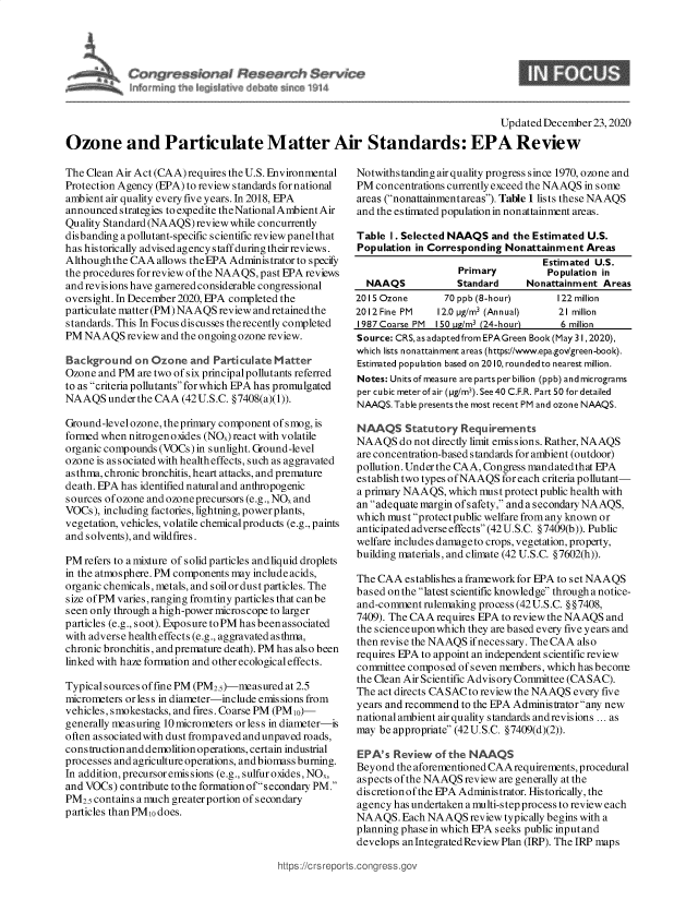 handle is hein.crs/govebau0001 and id is 1 raw text is: 




C                  i Res~an~h $erw~
     fn ~:; ~ 4  I~t~ deb~   ~   ~


9


                                                                                   Updated December 23,2020

Ozone and Particulate Matter Air Standards: EPA Review


The Clean Air Act (CAA) requires the U.S. Environmental
Protection Agency (EPA) to review standards for national
ambient air quality every five years. In 2018, EPA
announced strategies to expedite the National Ambient Air
Quality Standard (NAAQS) review while concurrently
disbanding a pollutant-specific scientific review panel that
has historically advised agency s taff during their reviews.
Although the CAA  allows theEPA Administrator to specify
the procedures for review of the NAAQS, past EPA reviews
and revisions have garnered considerable congressional
oversight. In December 2020, EPA completed the
particulate matter (PM) NAAQS review andretainedthe
standards. This In Focus discusses therecently completed
PM  NAAQS   review and the ongoing ozone review.

Background   on Ozone   and Particulate Matter
Ozone and PM  are two of six principalpollutants referred
to as criteria pollutants for which EPA has promulgated
NAAQS   under the CAA (42 U.S.C. §7408(a)(1)).

Ground-level ozone, theprimary component ofsmog, is
formed when nitrogenoxides (NO.) react with volatile
organic compounds (VOCs) in sunlight. Ground-level
ozone is associated with health effects, such as aggravated
as thma, chronic bronchitis, heart attacks, and premature
death. EPA has identified natural and anthropogenic
sources of ozone and ozoneprecursors (e.g., NO, and
VOCs), including factories, lightning, power plants,
vegetation, vehicles, volatile chemical products (e.g., paints
and solvents), and wildfires.

PM  refers to a mixture of solid particles andliquid droplets
in the atmosphere. PM components may include acids,
organic chemicals, metals, and soil or dust particles. The
size of PM varies, ranging fromtiny particles that canbe
seen only through ahigh-power microscope to larger
particles (e.g., soot). Exposure to PM has been associated
with adverse health effects (e.g., aggravated asthma,
chronic bronchitis, and premature death). PM has also been
linked with haze formation and other ecological effects.

Typical sources of fine PM (PM2.)-measured at 2.5
micrometers or less in diameter-include emissions from
vehicles, smokestacks, and fires. Coarse PM (PMio)-
generally measuring 10 micrometers or less in diameter-is
often associated with dust fromp aved and unpaved roads,
construction and demolition operations, certain industrial
processes and agriculture operations, andbiomass burning.
In addition, precursor emis sions (e.g., sulfur oxides, NOx,
and VOCs) contribute to the formation ofsecondary PM.
PM2.5 contains a much greater portion of secondary
particles than PMio does.


Notwithstanding air quality progress since 1970, ozone and
PM  concentrations currently exceed the NAAQS in some
areas (nonattainmentareas). Table 1 lists these NAAQS
and the estimated population in nonattainment areas.

Table  I . Selected NAAQS and the Estimated U.S.
Population in Corresponding Nonattainment   Areas
                                    Estimated U.S.
                    Primary          Population in
  NAAQS            Standard      Nonattainment Areas
2015 Ozone       70 ppb (8-hour)      122 million
2012 Fine PM    12.0 pg/m3 (Annual)    21 million
1987 Coarse PM 150 u/m3 (24-hour)      6 million
Source: CRS, as adapted from EPA Green Book (May 31, 2020),
which lists n onattain ment areas (https://www.epa.gov/green -book).
Estimated population based on 2010, rounded to nearest million.
Notes: Units of measure are parts per billion (ppb) and micrograms
per cubic meter of air (fpg/m3). See 40 C.F.R. Part 50 for detailed
NAAQS. Table presents the most recent PM and ozone NAAQS.

NAAQS Statutory Requirements
NAAQS   do not directly limit emis sions. Rather, NAAQS
are concentration-based standards for ambient (outdoor)
pollution. Under the CAA, Congress mandated that EPA
establish two types ofNAAQS for each criteriapollutant-
a primary NAAQS,  which must protect public health with
an adequate margin of s afety, and a s econdary NAAQS,
which must protectpublic welfare from any known or
anticipated adverse effects (42 U. S.C. §7409(b)). Public
welfare includes damage to crops, vegetation, property,
building materials, and climate (42 U.S.C. §7602(h)).

The CAA  establishes a framework for EPA to set NAAQS
based on the latest scientific knowledge through a notice-
and-comment  rulemaking process (42U.S.C. §§7408,
7409). The CAA requires EPA to review the NAAQS and
the science upon which they are based every five years and
then revise the NAAQS ifnecessary. TheCAA also
requires EPA to appoint an independent scientific review
committee composed  ofseven members, which has beconr
the Clean Air Scientific Advisory Committee (CASAC).
The act directs CASAC to review the NAAQS every five
years and recommend to the EPA Administrator any new
national ambient air quality standards andrevisions ... as
may be appropriate (42U.S.C. §7409(d)(2)).

EPA's  Review  of the NAAQS
Beyond  the aforementioned CAA requirements, procedural
aspects of the NAAQS review are generally at the
discretion of the EPA Administrator. Historically, the
agency has undertaken a multi-step process to review each
NAAQS.   Each NAAQS   review typically begins with a
planning phase in which EPA seeks public input and
develops an Integrated Review Plan (IRP). The IRP maps


