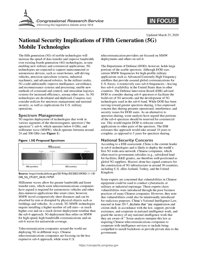 handle is hein.crs/govebgb0001 and id is 1 raw text is: 





C  o n rr e s s i n a  R e  e  r  h    e v  c


S


                                                                                         Updated  March 25, 2020

National Security Implications of Fifth Generation (5G)

Mobile Technologies


The fifth generation (5G) of mobile technologies will
increase the speed of data transfer and improve bandwidth
over existing fourth generation (4G) technologies, in turn
enabling new military and commercial applications. 5G
technologies are expected to support interconnected or
autonomous  devices, such as smart homes, self-driving
vehicles, precision agriculture systems, industrial
machinery, and advanced robotics. In the military realm,
5G could additionally improve intelligence, surveillance,
and reconnaissance systems and processing; enable new
methods of command  and control; and streamline logistics
systems for increased efficiency, among other uses. As 5G
technologies are developed and deployed, Congress may
consider policies for spectrum management and national
security, as well as implications for U.S. military
operations.

Spectrum Management
5G requires deployment of technologies that work in
various segments of the electromagnetic spectrum (the
spectrum): sub-6, which operates below 6 GHz, and
millimeter wave (MMW),  which operates between around
24 and 300 GHz  (see Figure 1).

Figure  1.5G Proposed Spectrum









Source: https://media.defense.gov/20 19/Apr/03/2002109302/-I/-I/0/
DIB_5GSTUDY_04.03.19.PDF.

Millimeter waves allow for greater bandwidth and faster
transfer rates, which some telecommunications companies
have argued is required for autonomous vehicles and other
data-intensive applications like smart cities; however,
MMW travel  comparatively short distances and can be
absorbed by rain or disrupted by physical objects such as
buildings and vehicles. As a result, 5G MMW technologies
require installing a higher number of cell sites-at much
higher cost and on a much slower deployment timeline than
the sub-6 approach. 5G deployment thus relies on MMW
for high-speed, high-bandwidth communications and on
sub-6 waves for nationwide coverage.

Telecommunication  companies around the world are
deploying 5G in different ways. Chinese
telecommunications companies are focusing on the less
expensive sub-6 approach, while some U.S.


telecommunication providers are focused on MMW
deployments and others on sub-6.

The Department of Defense (DOD), however, holds large
portions of the usable spectrum. Although DOD uses
certain MMW  frequencies for high-profile military
applications such as Advanced Extremely High Frequency
satellites that provide assured global communications for
U.S. forces, it extensively uses sub-6 frequencies-leaving
less sub-6 availability in the United States than in other
countries. The Defense Innovation Board (DIB) advised
DOD   to consider sharing sub-6 spectrum to facilitate the
build-out of 5G networks and the development of 5G
technologies used in the sub-6 band. While DOD has been
moving  toward greater spectrum sharing, it has expressed
concern that sharing presents operational, interference, and
security issues for DOD users. As an alternative to
spectrum sharing, some analysts have argued that portions
of the sub-6 spectrum should be reserved for commercial
use. This would require DOD to relocate certain
applications to other parts of the spectrum. The DIB
estimates this approach would take around 10 years to
complete, as opposed to 5 years for spectrum sharing.

National Security Concerns
According to a DIB assessment, China is the current leader
in sub-6 technologies and is likely to deploy the world's
first 5G wide-area network. Chinese companies, which
often receive government subsidies (e.g., subsidized land
for facilities, R&D grants), are therefore well-positioned as
global 5G suppliers. Huawei alone has signed contracts for
the construction of 5G infrastructure in around 30 countries,
including U.S. allies Iceland, Turkey, and the United
Kingdom.

Some  experts are concerned that vulnerabilities in Chinese
equipment could be used to conduct cyberattacks or
military or industrial espionage. These experts claim
vulnerabilities were introduced through the poor business
practices of many Chinese companies. However, they note
that vulnerabilities could also be intentionally introduced
for malicious purposes. China's National Intelligence Law,
enacted in June 2017, declares that any organization and
citizen shall, in accordance with the law, support, provide
assistance, and cooperate in national intelligence work, and
guard the secrecy of any national intelligence work that
they are aware of. Some analysts interpret this law as
requiring Chinese telecommunications companies to
cooperate with intelligence services to include being
compelled to install backdoors or provide private data to the
government.


https://crsreports.congress.gov


