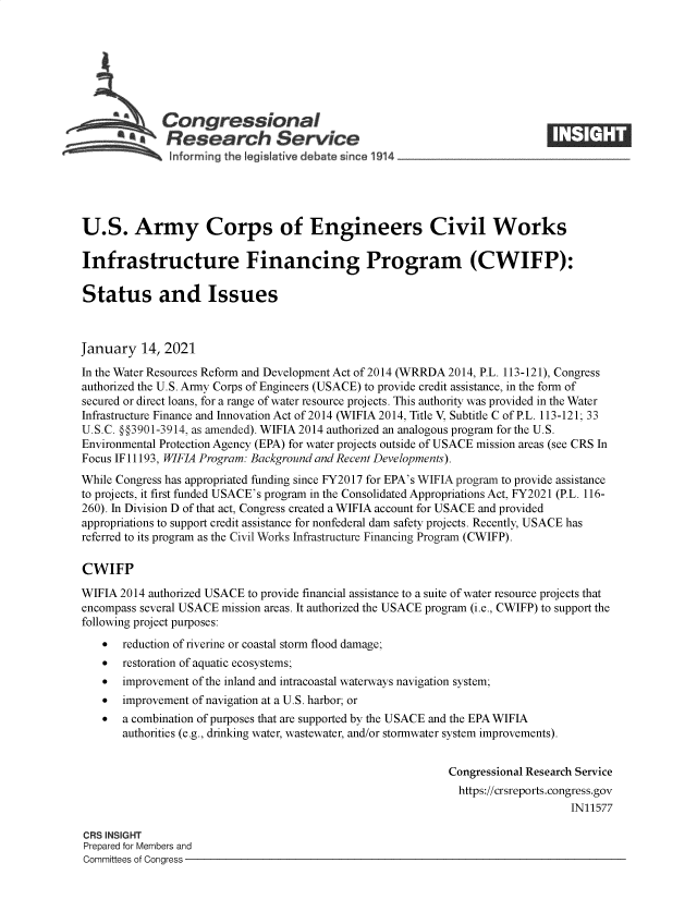 handle is hein.crs/govebkn0001 and id is 1 raw text is: 







             Congressional
           *.Research Service






U.S. Army Corps of Engineers Civil Works

Infrastructure Financing Program (CWIFP):

Status and Issues



January   14, 2021
In the Water Resources Reform and Development Act of 2014 (WRRDA 2014, P.L. 113-121), Congress
authorized the U.S. Army Corps of Engineers (USACE) to provide credit assistance, in the form of
secured or direct loans, for a range of water resource projects. This authority was provided in the Water
Infrastructure Finance and Innovation Act of 2014 (WIFIA 2014, Title V, Subtitle C of P.L. 113-121; 33
U.S.C. §§3901-3914, as amended). WIFIA 2014 authorized an analogous program for the U.S.
Environmental Protection Agency (EPA) for water projects outside of USACE mission areas (see CRS In
Focus IF 11193, WIFIA Program: Background and Recent Developments).
While Congress has appropriated funding since FY2017 for EPA's WIFIA program to provide assistance
to projects, it first funded USACE's program in the Consolidated Appropriations Act, FY2021 (P.L. 116-
260). In Division D of that act, Congress created a WIFIA account for USACE and provided
appropriations to support credit assistance for nonfederal dam safety projects. Recently, USACE has
referred to its program as the Civil Works Infrastructure Financing Program (CWIFP).

CWIFP

WIFIA 2014 authorized USACE to provide financial assistance to a suite of water resource projects that
encompass several USACE mission areas. It authorized the USACE program (i.e., CWIFP) to support the
following project purposes:
      reduction of riverine or coastal storm flood damage;
      restoration of aquatic ecosystems;
      improvement of the inland and intracoastal waterways navigation system;
      improvement of navigation at a U.S. harbor; or
      a combination of purposes that are supported by the USACE and the EPA WIFIA
       authorities (e.g., drinking water, wastewater, and/or stormwater system improvements).


                                                            Congressional Research Service
                                                              https://crsreports.congress.gov
                                                                                IN11577

CRS INSIGHT
Prepared for Members and
Committees of Congress


