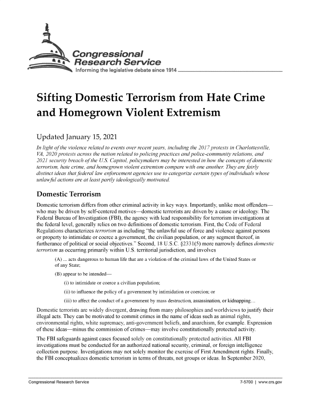 handle is hein.crs/govebku0001 and id is 1 raw text is: 








                  Congressional
            4 Resear h Service
                   nhforming the legisiative d bate since 1914




    Sifting Domestic Terrorism from Hate Crime

    and Homegrown Violent Extremism



    Updated January 15, 2021

    In light of the violence related to events over recent years, including the 2017 protests in Charlottesville,
    VA, 2020 protests across the nation related to policing practices and police-community relations, and
    2021 security breach of the U.S. Capitol, policymakers may be interested in how the concepts ofdomestic
    terrorism, hate crime, and homegrown violent extremism compare with one another They are fairly
    distinct ideas that federal law enforcement agencies use to categorize certain types of individuals whose
    unlawful actions are at least partly ideologically motivated.

    Domestic Terrorism

    Domestic terrorism differs from other criminal activity in key ways. Importantly, unlike most offenders-
    who may be driven by self-centered motives-domestic terrorists are driven by a cause or ideology. The
    Federal Bureau of Investigation (FBI), the agency with lead responsibility for terrorism investigations at
    the federal level, generally relies on two definitions of domestic terrorism. First, the Code of Federal
    Regulations characterizes terrorism as including the unlawful use of force and violence against persons
    or property to intimidate or coerce a government, the civilian population, or any segment thereof, in
    furtherance of political or social objectives. Second, 18 U.S.C. @2331(5) more narrowly defines domestic
    terrorism as occurring primarily within U.S. territorial jurisdiction, and involves
           (A) ... acts dangerous to human life that are a violation of the criminal laws of the United States or
           of any State;
           (B) appear to be intended-
              (i) to intimidate or coerce a civilian population;
              (ii) to influence the policy of a government by intimidation or coercion; or
              (iii) to affect the conduct of a government by mass destruction, assassination, or kidnapping...
   Domestic terrorists are widely divergent, drawing from many philosophies and worldviews to justify their
   illegal acts. They can be motivated to commit crimes in the name of ideas such as animal rights,
   environmental rights, white supremacy, anti-government beliefs, and anarchism, for example. Expression
   of these ideas-minus the commission of crimes-may involve constitutionally protected activity.
   The FBI safeguards against cases focused solely on constitutionally protected activities. All FBI
   investigations must be conducted for an authorized national security, criminal, or foreign intelligence
   collection purpose. Investigations may not solely monitor the exercise of First Amendment rights. Finally,
   the FBI conceptualizes domestic terrorism in terms of threats, not groups or ideas. In September 2020,



Conrs-ona  R    rhS Srvice                                                           7-57O| www-crs.


