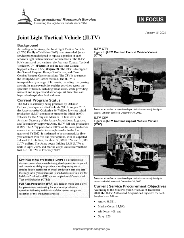 handle is hein.crs/govebkv0001 and id is 1 raw text is: 





    ~ Congressional Research Service
Jo     In oring th ativa ehine 1 V14




Joint Light Tactical Vehicle (JLTV)


January 15, 2021


Background
According to the Army, the Joint Light Tactical Vehicle
(JLTV) Family of Vehicles (FoV) is an Army-led, joint-
service program designed to replace a portion of each
service's light tactical wheeled vehicle fleets. The JLTV
FoV  consists of two variants: the four-seat Combat Tactical
Vehicle (CTV) (Figure 1) and the two-seat Combat
Support Vehicle (CSV) (Figure 2). The CTV is to support
the General Purpose, Heavy Gun Carrier, and Close
Combat  Weapon  Carrier missions. The CSV is to support
the Utility/Shelter Carrier mission. The JLTV is
transportable by a range of lift assets, including rotary-wing
aircraft. Its maneuverability enables activities across the
spectrum of terrain, including urban areas, while providing
inherent and supplemental armor against direct fire and
improvised explosive device threats.
Current Program Status
The JLTV  is currently being produced by Oshkosh
Defense, headquartered in Oshkosh, WI. In August 2015,
the Army awarded Oshkosh  a $6.7 billion low-rate initial
production (LRIP) contract to procure the initial 16,901
vehicles for the Army and Marines. In June 2019, the
Assistant Secretary of the Army (Acquisitions, Logistics,
and Technology) approved Army  JLTV  full-rate production
(FRP). The Army  plans for a follow-on full-rate production
contract to be awarded to a single vendor in the fourth
quarter of FY2022. It is planned to be a competitive five-
year contract with five one-year options, with an expected
value of $12.3 billion, for about 30,000 JLTVs and 10,000
JLTV  trailers. The Army began fielding LRIP JLTVs to
units in April 2019, and Marine Corps units received their
first LRIP JLTVs in February 2019.


  Low-Rate Initial Production (LRIP) is a programmatic
  decision made when manufacturing development is completed
  and there is an ability to produce a small-quantity set of
  articles. It also establishes an initial production base and sets
  the stage for a gradual increase in production rate to allow for
  Full-Rate Production (FRP) upon completion of Operational
  Test and Evaluation (OT&E).
  Full-Rate Production (FRP) is a decision made that allows
  for government contracting for economic production
  quantities following stabilization of the system design and
  validation of the production process.


JLTV  CTV
Figure  I. JLTV Combat  Tactical Vehicle Variant
(CTV)


Source: https://asc.army.mil/web/portfolio-item/cs-css-joint-light-
tactical-vehicle/, accessed December 30, 2020.
JLTV  CSV
Figure 2. JLTV Combat   Support  Vehicle Variant
(CSV)


Source: https://asc.army.mil/web/portfolio-item/cs-css-joint-light-
tactical-vehicle/, accessed December 30, 2020.
Current Service Procurement Objectives
According to the Joint Program Office, as of December
2020, the JLTV Authorized Acquisition Objective for each
Service is as follows:
  Army:  88,811;
  Marine Corps: 15,390;
  Air Force: 408; and
  Navy: 120.


https://crsreports.congress.gov


