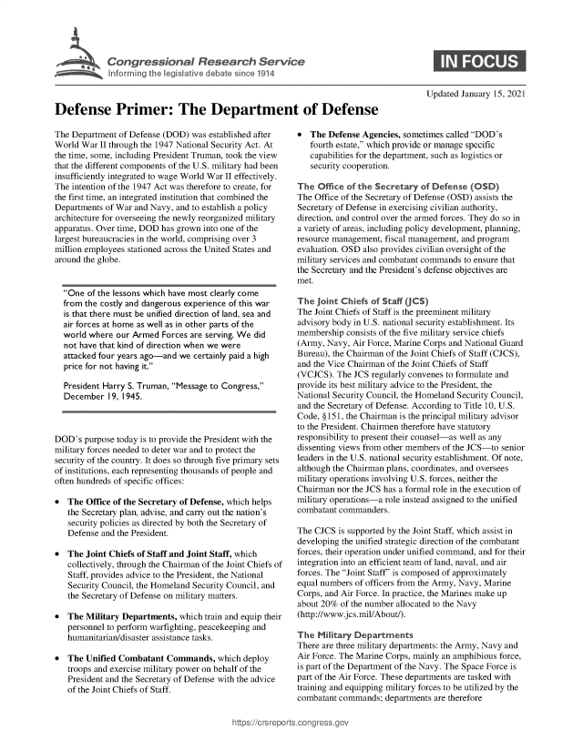 handle is hein.crs/govebqh0001 and id is 1 raw text is: 






             InsPriner: lTe dearten1 9 1



Defense Primer: The Department of Defense


The Department of Defense (DOD)  was established after
World War  II through the 1947 National Security Act. At
the time, some, including President Truman, took the view
that the different components of the U.S. military had been
insufficiently integrated to wage World War II effectively.
The intention of the 1947 Act was therefore to create, for
the first time, an integrated institution that combined the
Departments of War and Navy, and to establish a policy
architecture for overseeing the newly reorganized military
apparatus. Over time, DOD has grown into one of the
largest bureaucracies in the world, comprising over 3
million employees stationed across the United States and
around the globe.


  One  of the lessons which have most clearly come
  from the costly and dangerous experience of this war
  is that there must be unified direction of land, sea and
  air forces at home as well as in other parts of the
  world where  our Armed  Forces are serving. We did
  not have that kind of direction when we were
  attacked four years ago-and we certainly paid a high
  price for not having it.

  President Harry S. Truman, Message to Congress,
  December   19, 1945.


DOD's  purpose today is to provide the President with the
military forces needed to deter war and to protect the
security of the country. It does so through five primary sets
of institutions, each representing thousands of people and
often hundreds of specific offices:

  The Office of the Secretary of Defense, which helps
   the Secretary plan, advise, and carry out the nation's
   security policies as directed by both the Secretary of
   Defense and the President.

  The Joint Chiefs of Staff and Joint Staff, which
   collectively, through the Chairman of the Joint Chiefs of
   Staff, provides advice to the President, the National
   Security Council, the Homeland Security Council, and
   the Secretary of Defense on military matters.

  The Military Departments,  which train and equip their
   personnel to perform warfighting, peacekeeping and
   humanitarian/disaster assistance tasks.

  The Unified Combatant   Commands,   which deploy
   troops and exercise military power on behalf of the
   President and the Secretary of Defense with the advice
   of the Joint Chiefs of Staff.


Updated January 15, 2021


*  The  Defense Agencies, sometimes called DOD's
   fourth estate, which provide or manage specific
   capabilities for the department, such as logistics or
   security cooperation.

The  Office of the Secretary of Defense  (OSD)
The Office of the Secretary of Defense (OSD) assists the
Secretary of Defense in exercising civilian authority,
direction, and control over the armed forces. They do so in
a variety of areas, including policy development, planning,
resource management, fiscal management, and program
evaluation. OSD also provides civilian oversight of the
military services and combatant commands to ensure that
the Secretary and the President's defense objectives are
met.

The  joint Chiefs of Staff (JCS)
The Joint Chiefs of Staff is the preeminent military
advisory body in U.S. national security establishment. Its
membership  consists of the five military service chiefs
(Army, Navy, Air Force, Marine Corps and National Guard
Bureau), the Chairman of the Joint Chiefs of Staff (CJCS),
and the Vice Chairman of the Joint Chiefs of Staff
(VCJCS).  The JCS regularly convenes to formulate and
provide its best military advice to the President, the
National Security Council, the Homeland Security Council,
and the Secretary of Defense. According to Title 10, U.S.
Code, §151, the Chairman is the principal military advisor
to the President. Chairmen therefore have statutory
responsibility to present their counsel-as well as any
dissenting views from other members of the JCS-to senior
leaders in the U.S. national security establishment. Of note,
although the Chairman plans, coordinates, and oversees
military operations involving U.S. forces, neither the
Chairman  nor the JCS has a formal role in the execution of
military operations-a role instead assigned to the unified
combatant commanders.

The CJCS  is supported by the Joint Staff, which assist in
developing the unified strategic direction of the combatant
forces, their operation under unified command, and for their
integration into an efficient team of land, naval, and air
forces. The Joint Staff' is composed of approximately
equal numbers of officers from the Army, Navy, Marine
Corps, and Air Force. In practice, the Marines make up
about 20% of the number allocated to the Navy
(http://www.jcs.mil/About/).

The  Military Departments
There are three military departments: the Army, Navy and
Air Force. The Marine Corps, mainly an amphibious force,
is part of the Department of the Navy. The Space Force is
part of the Air Force. These departments are tasked with
training and equipping military forces to be utilized by the
combatant commands;  departments are therefore


igross.gov


