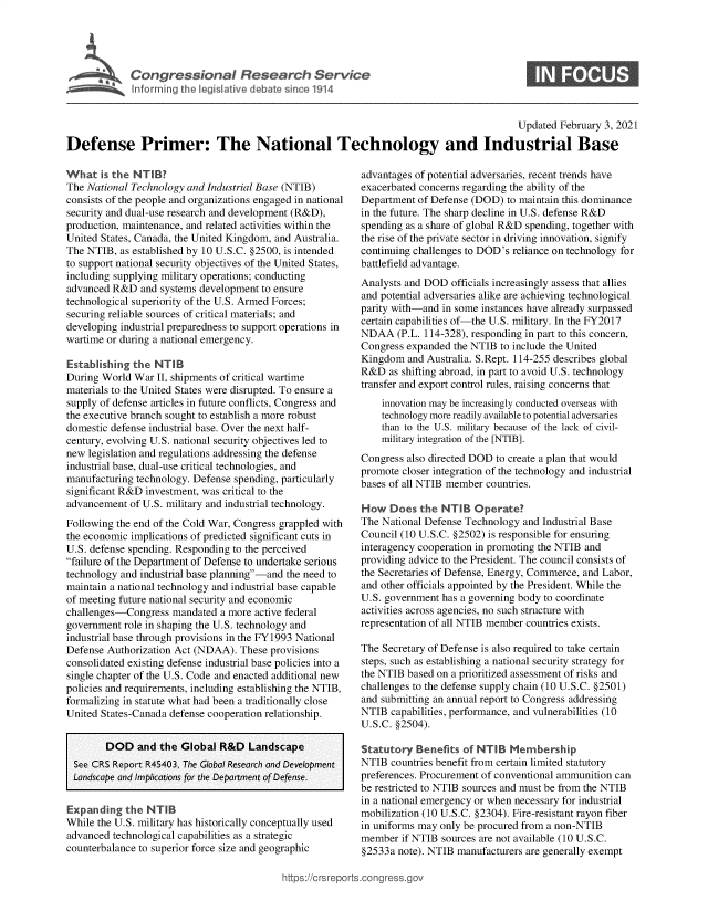 handle is hein.crs/govebqn0001 and id is 1 raw text is: 





Congressional Research Servkce


0


                                                                                           Updated February 3, 2021

Defense Primer: The National Technology and Industrial Base


What   is the NTIB?
The National Technology and Industrial Base (NTIB)
consists of the people and organizations engaged in national
security and dual-use research and development (R&D),
production, maintenance, and related activities within the
United States, Canada, the United Kingdom, and Australia.
The NTIB,  as established by 10 U.S.C. §2500, is intended
to support national security objectives of the United States,
including supplying military operations; conducting
advanced R&D   and systems development to ensure
technological superiority of the U.S. Armed Forces;
securing reliable sources of critical materials; and
developing industrial preparedness to support operations in
wartime or during a national emergency.

Establishing the  NTIB
During World  War II, shipments of critical wartime
materials to the United States were disrupted. To ensure a
supply of defense articles in future conflicts, Congress and
the executive branch sought to establish a more robust
domestic defense industrial base. Over the next half-
century, evolving U.S. national security objectives led to
new legislation and regulations addressing the defense
industrial base, dual-use critical technologies, and
manufacturing technology. Defense spending, particularly
significant R&D investment, was critical to the
advancement  of U.S. military and industrial technology.

Following the end of the Cold War, Congress grappled with
the economic implications of predicted significant cuts in
U.S. defense spending. Responding to the perceived
failure of the Department of Defense to undertake serious
technology and industrial base planning-and the need to
maintain a national technology and industrial base capable
of meeting future national security and economic
challenges-Congress  mandated  a more active federal
government  role in shaping the U.S. technology and
industrial base through provisions in the FY1993 National
Defense Authorization Act (NDAA).  These provisions
consolidated existing defense industrial base policies into a
single chapter of the U.S. Code and enacted additional new
policies and requirements, including establishing the NTIB,
formalizing in statute what had been a traditionally close
United States-Canada defense cooperation relationship.


        DOD   and  the Global  R&D   Landscape
  See CRS Report R45403, The Global Research and Development
  Landscape and Implications for the Department of Defense.


Expanding   the NT  IB
While the U.S. military has historically conceptually used
advanced technological capabilities as a strategic
counterbalance to superior force size and geographic


advantages of potential adversaries, recent trends have
exacerbated concerns regarding the ability of the
Department  of Defense (DOD) to maintain this dominance
in the future. The sharp decline in U.S. defense R&D
spending as a share of global R&D spending, together with
the rise of the private sector in driving innovation, signify
continuing challenges to DOD's reliance on technology for
battlefield advantage.
Analysts and DOD  officials increasingly assess that allies
and potential adversaries alike are achieving technological
parity with-and in some instances have already surpassed
certain capabilities of-the U.S. military. In the FY2017
NDAA   (P.L. 114-328), responding in part to this concern,
Congress expanded  the NTIB to include the United
Kingdom   and Australia. S.Rept. 114-255 describes global
R&D   as shifting abroad, in part to avoid U.S. technology
transfer and export control rules, raising concerns that
    innovation may be increasingly conducted overseas with
    technology more readily available to potential adversaries
    than to the U.S. military because of the lack of civil-
    military integration of the [NTIB].

Congress also directed DOD to create a plan that would
promote closer integration of the technology and industrial
bases of all NTIB member countries.

How   Does  the NTIB   Operate?
The National Defense Technology  and Industrial Base
Council (10 U.S.C. §2502) is responsible for ensuring
interagency cooperation in promoting the NTIB and
providing advice to the President. The council consists of
the Secretaries of Defense, Energy, Commerce, and Labor,
and other officials appointed by the President. While the
U.S. government has a governing body to coordinate
activities across agencies, no such structure with
representation of all NTIB member countries exists.

The Secretary of Defense is also required to take certain
steps, such as establishing a national security strategy for
the NTIB based on a prioritized assessment of risks and
challenges to the defense supply chain (10 U.S.C. §2501)
and submitting an annual report to Congress addressing
NTIB  capabilities, performance, and vulnerabilities (10
U.S.C. §2504).

Statutory  Benefits  of NTIB  Membership
NTIB  countries benefit from certain limited statutory
preferences. Procurement of conventional ammunition can
be restricted to NTIB sources and must be from the NTIB
in a national emergency or when necessary for industrial
mobilization (10 U.S.C. §2304). Fire-resistant rayon fiber
in uniforms may only be procured from a non-NTIB
member  if NTIB sources are not available (10 U.S.C.
§2533a  note). NTIB manufacturers are generally exempt


ittps://crsreports.congress.g(


