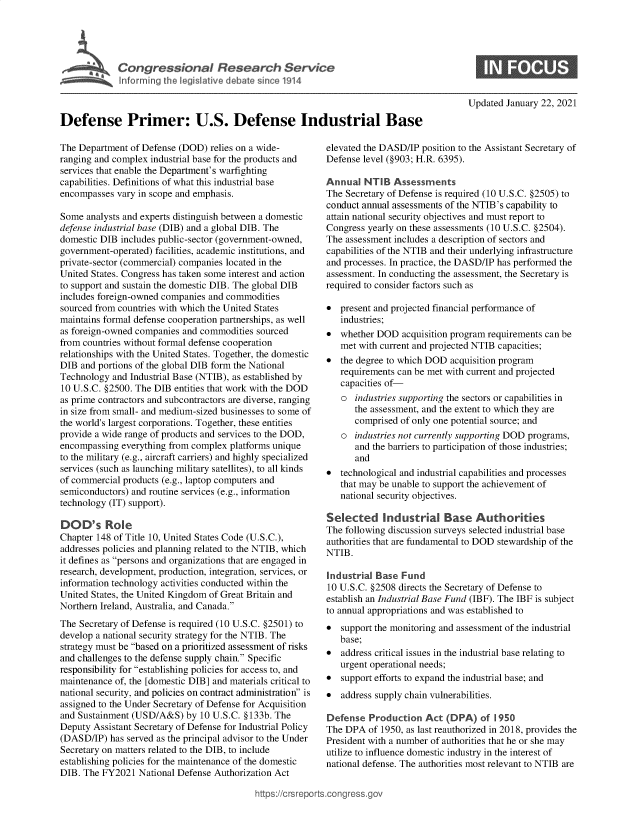 handle is hein.crs/govebqu0001 and id is 1 raw text is: 





D    C Prional R.ees SrIcr e




Defense Primer: U.S. Defense Industrial Base


The Department  of Defense (DOD) relies on a wide-
ranging and complex industrial base for the products and
services that enable the Department's warfighting
capabilities. Definitions of what this industrial base
encompasses  vary in scope and emphasis.

Some  analysts and experts distinguish between a domestic
defense industrial base (DIB) and a global DIB. The
domestic DIB includes public-sector (government-owned,
government-operated) facilities, academic institutions, and
private-sector (commercial) companies located in the
United States. Congress has taken some interest and action
to support and sustain the domestic DIB. The global DIB
includes foreign-owned companies and commodities
sourced from countries with which the United States
maintains formal defense cooperation partnerships, as well
as foreign-owned companies and commodities sourced
from countries without formal defense cooperation
relationships with the United States. Together, the domestic
DIB  and portions of the global DIB form the National
Technology  and Industrial Base (NTIB), as established by
10 U.S.C. §2500. The DIB entities that work with the DOD
as prime contractors and subcontractors are diverse, ranging
in size from small- and medium-sized businesses to some of
the world's largest corporations. Together, these entities
provide a wide range of products and services to the DOD,
encompassing  everything from complex platforms unique
to the military (e.g., aircraft carriers) and highly specialized
services (such as launching military satellites), to all kinds
of commercial products (e.g., laptop computers and
semiconductors) and routine services (e.g., information
technology (IT) support).

DOD's Role
Chapter 148 of Title 10, United States Code (U.S.C.),
addresses policies and planning related to the NTIB, which
it defines as persons and organizations that are engaged in
research, development, production, integration, services, or
information technology activities conducted within the
United States, the United Kingdom of Great Britain and
Northern Ireland, Australia, and Canada.
The Secretary of Defense is required (10 U.S.C. §2501) to
develop a national security strategy for the NTIB. The
strategy must be based on a prioritized assessment of risks
and challenges to the defense supply chain. Specific
responsibility for establishing policies for access to, and
maintenance of, the [domestic DIB] and materials critical to
national security, and policies on contract administration is
assigned to the Under Secretary of Defense for Acquisition
and Sustainment (USD/A&S)   by 10 U.S.C. §133b. The
Deputy Assistant Secretary of Defense for Industrial Policy
(DASD/IP)  has served as the principal advisor to the Under
Secretary on matters related to the DIB, to include
establishing policies for the maintenance of the domestic
DIB. The FY2021  National Defense Authorization Act


Updated January 22, 2021


elevated the DASD/IP position to the Assistant Secretary of
Defense level (§903; H.R. 6395).

Annual  NTIB   Assessments
The Secretary of Defense is required (10 U.S.C. §2505) to
conduct annual assessments of the NTIB's capability to
attain national security objectives and must report to
Congress yearly on these assessments (10 U.S.C. §2504).
The assessment includes a description of sectors and
capabilities of the NTIB and their underlying infrastructure
and processes. In practice, the DASD/IP has performed the
assessment. In conducting the assessment, the Secretary is
required to consider factors such as

*  present and projected financial performance of
   industries;
*  whether DOD   acquisition program requirements can be
   met with current and projected NTIB capacities;
*  the degree to which DOD acquisition program
   requirements can be met with current and projected
   capacities of-
   o  industries supporting the sectors or capabilities in
      the assessment, and the extent to which they are
      comprised of only one potential source; and
   o  industries not currently supporting DOD programs,
      and the barriers to participation of those industries;
      and
*  technological and industrial capabilities and processes
   that may be unable to support the achievement of
   national security objectives.

Selected Industrial Base Authorities
The following discussion surveys selected industrial base
authorities that are fundamental to DOD stewardship of the
NTIB.

Industrial Base  Fund
10 U.S.C. §2508 directs the Secretary of Defense to
establish an Industrial Base Fund (IBF). The IBF is subject
to annual appropriations and was established to
*  support the monitoring and assessment of the industrial
   base;
*  address critical issues in the industrial base relating to
   urgent operational needs;
*  support efforts to expand the industrial base; and
*  address supply chain vulnerabilities.

Defense  Production   Act (DPA)   of 1950
The DPA  of 1950, as last reauthorized in 2018, provides the
President with a number of authorities that he or she may
utilize to influence domestic industry in the interest of
national defense. The authorities most relevant to NTIB are


igross.gov


