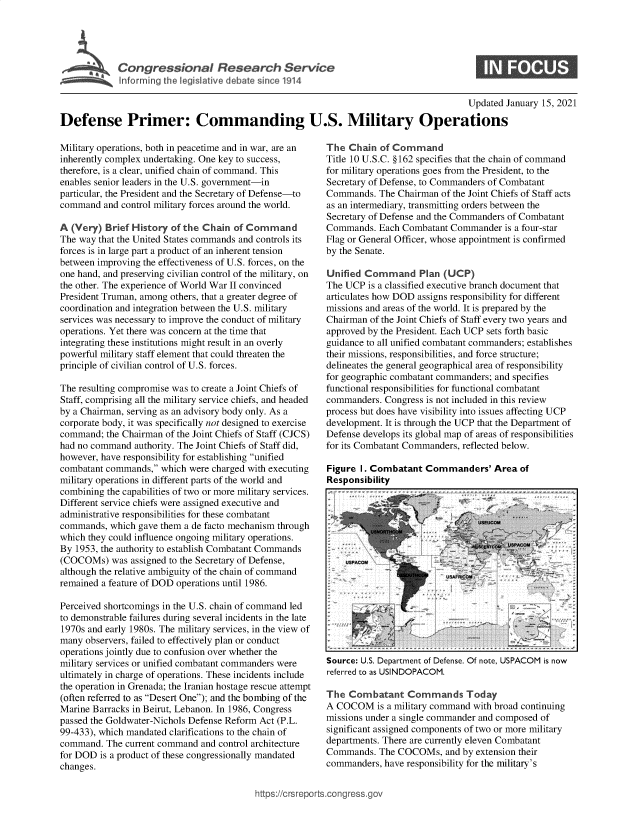 handle is hein.crs/govebqz0001 and id is 1 raw text is: 





SCongressional Rsearch Service


0


                                                                                       Updated January 15, 2021

Defense Primer: Commanding U.S. Military Operations


Military operations, both in peacetime and in war, are an
inherently complex undertaking. One key to success,
therefore, is a clear, unified chain of command. This
enables senior leaders in the U.S. government-in
particular, the President and the Secretary of Defense-to
command  and control military forces around the world.

A (Very)  Brief History of the Chain of Command
The way that the United States commands and controls its
forces is in large part a product of an inherent tension
between improving the effectiveness of U.S. forces, on the
one hand, and preserving civilian control of the military, on
the other. The experience of World War II convinced
President Truman, among others, that a greater degree of
coordination and integration between the U.S. military
services was necessary to improve the conduct of military
operations. Yet there was concern at the time that
integrating these institutions might result in an overly
powerful military staff element that could threaten the
principle of civilian control of U.S. forces.

The resulting compromise was to create a Joint Chiefs of
Staff, comprising all the military service chiefs, and headed
by a Chairman, serving as an advisory body only. As a
corporate body, it was specifically not designed to exercise
command;  the Chairman of the Joint Chiefs of Staff (CJCS)
had no command  authority. The Joint Chiefs of Staff did,
however, have responsibility for establishing unified
combatant commands,  which were charged with executing
military operations in different parts of the world and
combining the capabilities of two or more military services.
Different service chiefs were assigned executive and
administrative responsibilities for these combatant
commands,  which gave them a de facto mechanism through
which they could influence ongoing military operations.
By 1953, the authority to establish Combatant Commands
(COCOMs)   was assigned to the Secretary of Defense,
although the relative ambiguity of the chain of command
remained a feature of DOD operations until 1986.

Perceived shortcomings in the U.S. chain of command led
to demonstrable failures during several incidents in the late
1970s and early 1980s. The military services, in the view of
many  observers, failed to effectively plan or conduct
operations jointly due to confusion over whether the
military services or unified combatant commanders were
ultimately in charge of operations. These incidents include
the operation in Grenada; the Iranian hostage rescue attempt
(often referred to as Desert One); and the bombing of the
Marine Barracks in Beirut, Lebanon. In 1986, Congress
passed the Goldwater-Nichols Defense Reform Act (P.L.
99-433), which mandated clarifications to the chain of
command.  The current command and control architecture
for DOD  is a product of these congressionally mandated
changes.


The  Chain  of Command
Title 10 U.S.C. §162 specifies that the chain of command
for military operations goes from the President, to the
Secretary of Defense, to Commanders of Combatant
Commands.  The Chairman  of the Joint Chiefs of Staff acts
as an intermediary, transmitting orders between the
Secretary of Defense and the Commanders of Combatant
Commands.  Each Combatant  Commander  is a four-star
Flag or General Officer, whose appointment is confirmed
by the Senate.

Unified Command Plan (UCP)
The UCP  is a classified executive branch document that
articulates how DOD assigns responsibility for different
missions and areas of the world. It is prepared by the
Chairman of the Joint Chiefs of Staff every two years and
approved by the President. Each UCP sets forth basic
guidance to all unified combatant commanders; establishes
their missions, responsibilities, and force structure;
delineates the general geographical area of responsibility
for geographic combatant commanders; and specifies
functional responsibilities for functional combatant
commanders.  Congress is not included in this review
process but does have visibility into issues affecting UCP
development. It is through the UCP that the Department of
Defense develops its global map of areas of responsibilities
for its Combatant Commanders, reflected below.

Figure I. Combatant  Commanders' Area of
Responsibility


Source: U.S. Department of Defense. Of note, USPACOM is now
referred to as USINDOPACOM.

The  Combatant   Commands Today
A COCOM is   a military command with broad continuing
missions under a single commander and composed of
significant assigned components of two or more military
departments. There are currently eleven Combatant
Commands.  The COCOMs,   and by extension their
commanders, have responsibility for the military's


ttps://crsrepo rtscong ress~go


