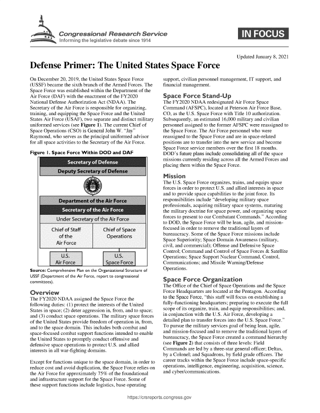 handle is hein.crs/govebrm0001 and id is 1 raw text is: 





lnfo1rrrighei tivdebatsir>11


Updated January 8, 2021


Defense Primer: The United States Space Force


On December  20, 2019, the United States Space Force
(USSF) became  the sixth branch of the Armed Forces. The
Space Force was established within the Department of the
Air Force (DAF) with the enactment of the FY2020
National Defense Authorization Act (NDAA). The
Secretary of the Air Force is responsible for organizing,
training, and equipping the Space Force and the United
States Air Force (USAF), two separate and distinct military
uniformed services (see Figure 1). The current Chief of
Space Operations (CSO) is General John W. Jay
Raymond,  who serves as the principal uniformed advisor
for all space activities to the Secretary of the Air Force.

Figure I. Space Force Within  DOD   and DAF


              U.S.                   U.S.
           Air Force             Space Force
Source: Comprehensive Plan on the Organizational Structure of
USSF (Department of the Air Force, report to congressional
committees).

Overview
The FY2020  NDAA   assigned the Space Force the
following duties: (1) protect the interests of the United
States in space; (2) deter aggression in, from, and to space;
and (3) conduct space operations. The military space forces
of the United States provide freedom of operation in, from,
and to the space domain. This includes both combat and
space-focused combat support functions intended to enable
the United States to promptly conduct offensive and
defensive space operations to protect U.S. and allied
interests in all war-fighting domains.

Except for functions unique to the space domain, in order to
reduce cost and avoid duplication, the Space Force relies on
the Air Force for approximately 75% of the foundational
and infrastructure support for the Space Force. Some of
these support functions include logistics, base operating


support, civilian personnel management, IT support, and
financial management.

Space Force Stand-Up
The FY2020  NDAA   redesignated Air Force Space
Command   (AFSPC),  located at Peterson Air Force Base,
CO, as the U.S. Space Force with Title 10 authorization.
Subsequently, an estimated 16,000 military and civilian
personnel assigned to the former AFSPC were reassigned to
the Space Force. The Air Force personnel who were
reassigned to the Space Force and are in space-related
positions are to transfer into the new service and become
Space Force service members over the first 18 months.
DOD's  future plans include consolidating all of the space
missions currently residing across all the Armed Forces and
placing them within the Space Force.

Mission
The U.S. Space Force organizes, trains, and equips space
forces in order to protect U.S. and allied interests in space
and to provide space capabilities to the joint force. Its
responsibilities include developing military space
professionals, acquiring military space systems, maturing
the military doctrine for space power, and organizing space
forces to present to our Combatant Commands. According
to DOD, the Space Force will be lean, agile, and mission-
focused in order to remove the traditional layers of
bureaucracy. Some of the Space Force missions include
Space Superiority; Space Domain Awareness (military,
civil, and commercial); Offense and Defensive Space
Control; Command  and Control of Space Forces & Satellite
Operations; Space Support Nuclear Command, Control,
Communications;  and Missile Warning/Defense
Operations.

Space Force Organization
The Office of the Chief of Space Operations and the Space
Force Headquarters are located at the Pentagon. According
to the Space Force, this staff will focus on establishing a
fully-functioning headquarters; preparing to execute the full
scope of its organize, train, and equip responsibilities; and,
in conjunction with the U.S. Air Force, developing a
detailed plan to transfer forces into the U.S. Space Force.
To pursue the military services goal of being lean, agile,
and mission-focused and to remove the traditional layers of
bureaucracy, the Space Force created a command hierarchy
(see Figure 2) that consists of three levels: Field
Commands   are led by a three-star general officer; Deltas,
by a Colonel; and Squadrons, by field grade officers. The
career tracks within the Space Force include space-specific
operations, intelligence, engineering, acquisition, science,
and cyber/communications.


ttps://crsreports.congress.go


