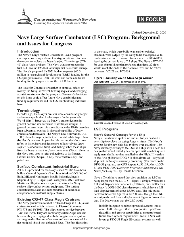 handle is hein.crs/govecal0001 and id is 1 raw text is: 





         Congressional Researh Service
~ Inform ing the legislive debate sirce 1914


                                                                                    Updated December 22, 2020

Navy Large Surface Combatant (LSC) Program: Background

and Issues for Congress


Introduction
The Navy's Large Surface Combatant (LSC) program
envisages procuring a class of next-generation cruisers or
destroyers to replace the Navy's aging Ticonderoga (CG-
47) class Aegis cruisers. The Navy wants to procure the
first LSC around FY2028, although that date could change.
The Navy's proposed FY2021 budget requests $46.5
million in research and development (R&D) funding for the
LSC  program in one R&D line item and some additional
funding for the program in another R&D line item.

The issue for Congress is whether to approve, reject, or
modify the Navy's FY2021 funding request and emerging
acquisition strategy for the program. Congress's decisions
on this issue could affect future Navy capabilities and
funding requirements and the U.S. shipbuilding industrial
base.

Terminology
Decades ago, the Navy's cruisers were considerably larger
and more capable than its destroyers. In the years after
World War  II, however, the Navy's cruiser designs in
general became smaller while its destroyer designs in
general became larger. As a result, since the 1980s there has
been substantial overlap in size and capability of Navy
cruisers and destroyers. The Navy's new Zumwalt (DDG-
1000) class destroyers, in fact, are considerably larger than
the Navy's cruisers. In part for this reason, the Navy now
refers to its cruisers and destroyers collectively as large
surface combatants (LSCs), and distinguishes these ships
from the Navy's small surface combatants (SSCs), the term
the Navy now uses to refer collectively to its frigates,
Littoral Combat Ships (LCSs), mine warfare ships, and
patrol craft.

Surface Combatant Industrial Base
All LSCs procured for the Navy since FY1985 have been
built at General Dynamics/Bath Iron Works (GD/BIW) of
Bath, ME, and Huntington Ingalls Industries/Ingalls
Shipbuilding (HII/Ingalls) of Pascagoula, MS. Lockheed
Martin and Raytheon are major contractors for Navy
surface ship combat system equipment. The surface
combatant base also includes hundreds of additional
component and material supplier firms.

Existing   CG-47 Class Aegis Cruisers
The Navy procured a total of 27 Ticonderoga (CG-47) class
cruisers (one of which is shown in Figure 1) between
FY1978  and FY1988. The ships entered service between
1983 and 1994. They are commonly called Aegis cruisers
because they are equipped with the Aegis combat system,
an integrated collection of sensors and weapons named for
the mythical shield that defended Zeus. The first five ships


in the class, which were built to an earlier technical
standard, were judged by the Navy to be too expensive to
modernize and were removed from service in 2004-2005,
leaving the current force of 22 ships. The Navy's FY2020
30-year shipbuilding plan projected that these 22 ships
would reach the ends of their service lives and be retired
between FY2021  and FY2038.

Figure I. Existing CG-47 Class Aegis Cruiser
USS Antietam (CG-54). commissioned in I 987


Source: Cropped version of U.S. Navy photograph.


LSC   Program

Navy's  General Concept   for the Ship
Navy officials have spoken on and off for years about a
new ship to replace the aging Aegis cruisers. The Navy's
concept for the new ship has evolved over that time. The
Navy currently envisages the LSC as a ship with a new hull
design that would initially be equipped with combat system
equipment similar to that installed on the Flight III version
of the Arleigh Burke (DDG-51) class destroyer-a type of
ship that the Navy is currently procuring. (For more on the
DDG-51  program, see CRS Report RL32109, Navy DDG-
51 and DDG-1000  Destroyer Programs: Background and
Issues for Congress, by Ronald O'Rourke.)

Navy officials have stated that they envision the LSC as
being larger than the DDG-51 Flight III design, which has a
full load displacement of about 9,700 tons, but smaller than
the Navy's DDG-1000  class destroyers, which have a full
load displacement of about 15,700 tons. The mid-point
between those two figures is 12,700 tons, though the LSC
as designed could have a displacement higher or lower than
that. The Navy states that the LSC would
    initially integrate nondevelopmental systems into a
    new   hull design  that  incorporates platform
    flexibility and growth capabilities to meet projected
    future fleet system requirements. Initial LSCs will
    leverage DDG 51 Flight III combat systems as well


https://crsreports.congress.go


