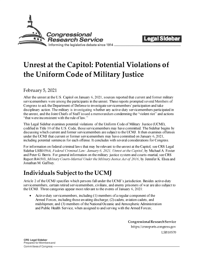 handle is hein.crs/govecbr0001 and id is 1 raw text is: 







       S     Congressional                                           ______
           *Research Service





Unrest at the Capitol: Potential Violations of

the Uniform Code of Military Justice



February   5, 2021
After the unrest at the U.S. Capitol on January 6, 2021, sources reported that current and former military
servicemembers were among the participants in the unrest. These reports prompted several Members of
Congress to ask the Department of Defense to investigate servicemembers' participation and take
disciplinary action. The military is investigating whether any active-duty servicemembers participated in
the unrest, and the Joint Chiefs of Staff issued a memorandum condemning the violent riot and actions
that were inconsistent with the rule of law.
This Legal Sidebar examines potential violations of the Uniform Code of Military Justice (UCMJ),
codified in Title 10 of the U.S. Code, those servicemembers may have committed. The Sidebar begins by
discussing which current and former servicemembers are subject to the UCMJ. It then examines offenses
under the UCMJ that current or former servicemembers may have committed on January 6, 2021,
including potential sentences for each offense. It concludes with several considerations for Congress.
For information on federal criminal laws that may be relevant to the unrest at the Capitol, see CRS Legal
Sidebar LSB10564, Federal Criminal Law: January 6, 2021, Unrest at the Capitol, by Michael A Foster
and Peter G. Berris. For general information on the military justice system and courts-martial, see CRS
Report R46503, Military Courts-Martial Under the Military Justice Act of 2016, by Jennifer K Elsea and
Jonathan M. Gaffney.

Individuals Subject to the UCMJ

Article 2 of the UCMJ specifies which persons fall under the UCMJ's jurisdiction. Besides active-duty
servicemembers, certain retired servicemembers, civilians, and enemy prisoners of war are also subject to
the UCMJ. Three categories appear most relevant to the events of January 6, 2021:
      Active-duty servicemembers, including (1) members of a regular component of the
       Armed Forces, including those awaiting discharge; (2) cadets, aviation cadets, and
       midshipmen; and (3) members of the National Oceanic and Atmospheric Administration
       and Public Health Service, when assigned to and serving with the Armed Forces;


                                                             Congressional Research Service
                                                               https://crsreports.eongress.gov
                                                                                LSB10570

CRS Legal Sidebar
Prepared for Membersand
Committeesof Congress



