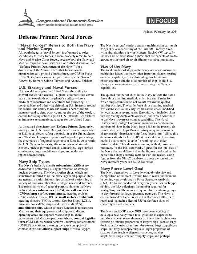 handle is hein.crs/govecep0001 and id is 1 raw text is: 





             Congressional Research Service




Defense Primer: Naval Forces


Naval F orces Refers to Both the Navy
and   Marine Corps
Although the term naval forces is often used to refer
specifically to Navy forces, it more properly refers to both
Navy  and Marine Corps forces, because both the Navy and
Marine Corps are naval services. For further discussion, see
Defense Primer: Department of the Navy. For a
discussion of the Marine Corps that focuses on its
organization as a ground-combat force, see CRS In Focus
IF10571, Defense Primer: Organization of U.S. Ground
Forces, by Barbara Salazar Torreon and Andrew Feickert.

U.S.  Strategy and Naval Forces
U.S. naval forces give the United States the ability to
convert the world's oceans-a global commons that covers
more than two-thirds of the planet's surface-into a
medium  of maneuver and operations for projecting U.S.
power ashore and otherwise defending U.S. interests around
the world. The ability to use the world's oceans in this
manner-and   to deny other countries the use of the world's
oceans for taking actions against U.S. interests-constitutes
an immense  asymmetric advantage for the United States.

As discussed elsewhere (see Defense Primer: Geography,
Strategy, and U.S. Force Design), the size and composition
of U.S. naval forces reflect the position of the United States
as a Western Hemisphere power with a goal of preventing
the emergence of regional hegemons in Eurasia. As a result,
the U.S. Navy includes significant numbers of aircraft
carriers, nuclear-powered attack submarines, large surface
combatants, large amphibious ships, and underway
replenishment ships.

Navy Ship Types
The Navy's ballistic missile submarines (SSBNs) are
dedicated to performing a singular mission of strategic
nuclear deterrence. The Navy's other ships, which are
sometimes referred to as the Navy's general-purpose ships,
are generally multimission ships capable of performing a
variety of missions other than strategic nuclear deterrence.
The principal types of general-purpose ships in the Navy
include attack submarines (SSNs); aircraft carriers
(CVNs);  large surface combatants, meaning cruisers
(CGs) and destroyers (DDGs); small surface combatants,
meaning frigates (FFGs), Littoral Combat Ships (LCSs),
mine warfare (MIW)  ships, and patrol craft (PCs);
amphibious  ships, whose primary function is to transport
Marines and their equipment and supplies to distant
operating areas and support Marine ship-to-shore
movements  and Marine operations ashore; combat logistics
force (CLF) ships, which perform underway replenishment
(UNREP)   operations, meaning the at-sea resupply of
combat ships; and other support ships of various types.


Updated February 10, 2021


The Navy's aircraft carriers embark multimission carrier air
wings (CVWs)  consisting of 60+ aircraft-mostly fixed-
wing aircraft, plus a few helicopters. Each CVW typically
includes 40 or more strike fighters that are capable of air-to-
ground (strike) and air-to-air (fighter) combat operations.

Size  of  the  Navy
The total number of ships in the Navy is a one-dimensional
metric that leaves out many other important factors bearing
on naval capability. Notwithstanding this limitation,
observers often cite the total number of ships in the U.S.
Navy  as a convenient way of summarizing the Navy's
capabilities.

The quoted number of ships in the Navy reflects the battle
force ships counting method, which is a set of rules for
which ships count (or do not count) toward the quoted
number  of ships. The battle force ships counting method
was established in the early 1980s and has been modified
by legislation in recent years. Essentially, it includes ships
that are readily deployable overseas, and which contribute
to the Navy's overseas combat capability. The Naval
History and Heritage Command  maintains a database on
numbers of ships in the Navy from 1886 to the present. (It
is available here: https://www.history.navy.mil/research/
histories/ship-histories/us-ship-force-levels.html.) Since this
database extends back to 1886, it uses a different counting
method that is more suitable for working with older
historical data. This alternate counting method, however,
produces, for the 1980s onwards, figures for the total size of
the Navy that are different than the figures produced by the
battle force ships counting method. For this reason, using
figures from the NHHC database to quote the size of the
Navy  in recent years can cause confusion.

Navy Forc-Level Goal
The Navy  determines its force-level goal-the size and
composition of the fleet it would like to reach and maintain
in coming years-through a Force Structure Analysis
(FSA). FSAs are conducted every few years. For each type
of ship, the FSA calculates the number required for
warfighting, and the number required for maintaining day-
to-day forward-deployed presence overseas. The Navy's
current force-level goal, released in December 2016, is to
reach and maintain a fleet of 355 battle force ships of
certain types and numbers.

The Navy  and DOD  since 2019 have been working to
develop a new Navy force-level goal that is expected to
introduce at least some elements of a new fleet architecture
featuring a smaller proportion of larger ships (such as large-
deck aircraft carriers, cruisers, destroyers, large amphibious
ships, and large resupply ships); a larger proportion of
smaller ships (such as frigates, corvettes, smaller
amphibious ships, smaller resupply ships, and perhaps


igross.gov



