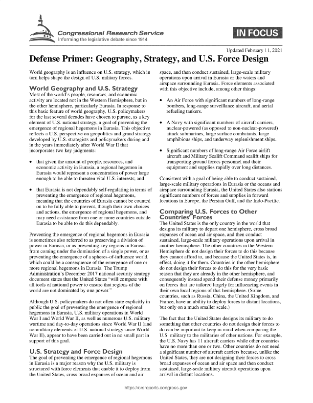 handle is hein.crs/goveceq0001 and id is 1 raw text is: 





* Cogrsioa Reeac Service


S


                                                                                       Updated February 11, 2021

Defense Primer: Geography, Strategy, and U.S. Force Design


World geography is an influence on U.S. strategy, which in
turn helps shape the design of U.S. military forces.

World Geography and U.S. Strategy
Most of the world's people, resources, and economic
activity are located not in the Western Hemisphere, but in
the other hemisphere, particularly Eurasia. In response to
this basic feature of world geography, U.S. policymakers
for the last several decades have chosen to pursue, as a key
element of U.S. national strategy, a goal of preventing the
emergence of regional hegemons in Eurasia. This objective
reflects a U.S. perspective on geopolitics and grand strategy
developed by U.S. strategists and policymakers during and
in the years immediately after World War II that
incorporates two key judgments:

  that given the amount of people, resources, and
   economic  activity in Eurasia, a regional hegemon in
   Eurasia would represent a concentration of power large
   enough to be able to threaten vital U.S. interests; and

  that Eurasia is not dependably self-regulating in terms of
   preventing the emergence of regional hegemons,
   meaning that the countries of Eurasia cannot be counted
   on to be fully able to prevent, though their own choices
   and actions, the emergence of regional hegemons, and
   may  need assistance from one or more countries outside
   Eurasia to be able to do this dependably.

Preventing the emergence of regional hegemons in Eurasia
is sometimes also referred to as preserving a division of
power in Eurasia, or as preventing key regions in Eurasia
from coming under the domination of a single power, or as
preventing the emergence of a spheres-of-influence world,
which could be a consequence of the emergence of one or
more regional hegemons in Eurasia. The Trump
Administration's December 2017 national security strategy
document  states that the United States will compete with
all tools of national power to ensure that regions of the
world are not dominated by one power.

Although U.S. policymakers do not often state explicitly in
public the goal of preventing the emergence of regional
hegemons  in Eurasia, U.S. military operations in World
War  I and World War II, as well as numerous U.S. military
wartime and day-to-day operations since World War II (and
nonmilitary elements of U.S. national strategy since World
War  II), appear to have been carried out in no small part in
support of this goal.

U.S.  Strategy and Force Design
The goal of preventing the emergence of regional hegemons
in Eurasia is a major reason why the U.S. military is
structured with force elements that enable it to deploy from
the United States, cross broad expanses of ocean and air


space, and then conduct sustained, large-scale military
operations upon arrival in Eurasia or the waters and
airspace surrounding Eurasia. Force elements associated
with this objective include, among other things:

  An  Air Force with significant numbers of long-range
   bombers, long-range surveillance aircraft, and aerial
   refueling tankers.

  A Navy  with significant numbers of aircraft carriers,
   nuclear-powered (as opposed to non-nuclear-powered)
   attack submarines, large surface combatants, large
   amphibious ships, and underway replenishment ships.

  Significant numbers of long-range Air Force airlift
   aircraft and Military Sealift Command sealift ships for
   transporting ground forces personnel and their
   equipment and supplies rapidly over long distances.

Consistent with a goal of being able to conduct sustained,
large-scale military operations in Eurasia or the oceans and
airspace surrounding Eurasia, the United States also stations
significant numbers of forces and supplies in forward
locations in Europe, the Persian Gulf, and the Indo-Pacific.

Comparing US. Forces to Other
Countries' Forces
The United States is the only country in the world that
designs its military to depart one hemisphere, cross broad
expanses of ocean and air space, and then conduct
sustained, large-scale military operations upon arrival in
another hemisphere. The other countries in the Western
Hemisphere  do not design their forces to do this because
they cannot afford to, and because the United States is, in
effect, doing it for them. Countries in the other hemisphere
do not design their forces to do this for the very basic
reason that they are already in the other hemisphere, and
consequently instead spend their defense money primarily
on forces that are tailored largely for influencing events in
their own local regions of that hemisphere. (Some
countries, such as Russia, China, the United Kingdom, and
France, have an ability to deploy forces to distant locations,
but only on a much smaller scale.)

The fact that the United States designs its military to do
something that other countries do not design their forces to
do can be important to keep in mind when comparing the
U.S. military to the militaries of other nations. For example,
the U.S. Navy has 11 aircraft carriers while other countries
have no more than one or two. Other countries do not need
a significant number of aircraft carriers because, unlike the
United States, they are not designing their forces to cross
broad expanses of ocean and air space and then conduct
sustained, large-scale military aircraft operations upon
arrival in distant locations.


igross.gov


