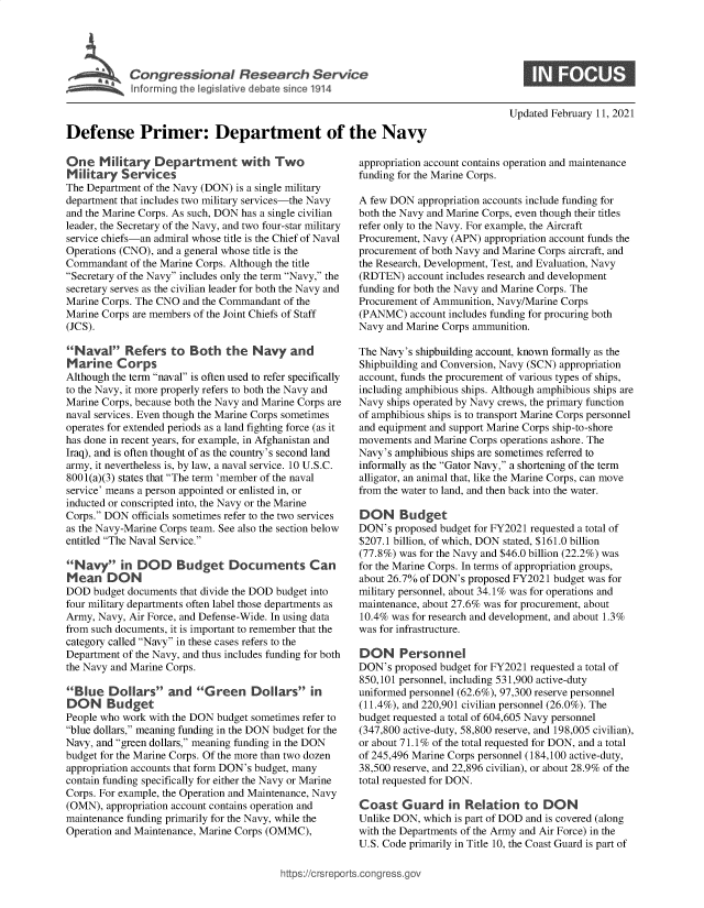 handle is hein.crs/govecer0001 and id is 1 raw text is: 










Defense Primer: Department of the Navy


One   M  ilitary Departrent with Two
Military   Services
The Department of the Navy (DON) is a single military
department that includes two military services-the Navy
and the Marine Corps. As such, DON has a single civilian
leader, the Secretary of the Navy, and two four-star military
service chiefs-an admiral whose title is the Chief of Naval
Operations (CNO), and a general whose title is the
Commandant  of the Marine Corps. Although the title
Secretary of the Navy includes only the term Navy, the
secretary serves as the civilian leader for both the Navy and
Marine Corps. The CNO and the Commandant of the
Marine Corps are members of the Joint Chiefs of Staff
(JCS).

Naval Refers to Both the Navy and
Marine Corps
Although the term naval is often used to refer specifically
to the Navy, it more properly refers to both the Navy and
Marine Corps, because both the Navy and Marine Corps are
naval services. Even though the Marine Corps sometimes
operates for extended periods as a land fighting force (as it
has done in recent years, for example, in Afghanistan and
Iraq), and is often thought of as the country's second land
army, it nevertheless is, by law, a naval service. 10 U.S.C.
8001(a)(3) states that The term 'member of the naval
service' means a person appointed or enlisted in, or
inducted or conscripted into, the Navy or the Marine
Corps. DON  officials sometimes refer to the two services
as the Navy-Marine Corps team. See also the section below
entitled The Naval Service.

Na y in DOD Budget Documents Can
Mean DON
DOD  budget documents that divide the DOD budget into
four military departments often label those departments as
Army, Navy, Air Force, and Defense-Wide. In using data
from such documents, it is important to remember that the
category called Navy in these cases refers to the
Department of the Navy, and thus includes funding for both
the Navy and Marine Corps.

Blue   Dollars   and   Green Dollars in
DON Budget
People who work with the DON budget sometimes refer to
blue dollars, meaning funding in the DON budget for the
Navy, and green dollars, meaning funding in the DON
budget for the Marine Corps. Of the more than two dozen
appropriation accounts that form DON's budget, many
contain funding specifically for either the Navy or Marine
Corps. For example, the Operation and Maintenance, Navy
(OMN),  appropriation account contains operation and
maintenance funding primarily for the Navy, while the
Operation and Maintenance, Marine Corps (OMMC),


Updated February 11, 2021


appropriation account contains operation and maintenance
funding for the Marine Corps.

A few DON  appropriation accounts include funding for
both the Navy and Marine Corps, even though their titles
refer only to the Navy. For example, the Aircraft
Procurement, Navy (APN) appropriation account funds the
procurement of both Navy and Marine Corps aircraft, and
the Research, Development, Test, and Evaluation, Navy
(RDTEN)  account includes research and development
funding for both the Navy and Marine Corps. The
Procurement of Ammunition, Navy/Marine Corps
(PANMC)   account includes funding for procuring both
Navy and Marine Corps ammunition.

The Navy's shipbuilding account, known formally as the
Shipbuilding and Conversion, Navy (SCN) appropriation
account, funds the procurement of various types of ships,
including amphibious ships. Although amphibious ships are
Navy ships operated by Navy crews, the primary function
of amphibious ships is to transport Marine Corps personnel
and equipment and support Marine Corps ship-to-shore
movements  and Marine Corps operations ashore. The
Navy's amphibious ships are sometimes referred to
informally as the Gator Navy, a shortening of the term
alligator, an animal that, like the Marine Corps, can move
from the water to land, and then back into the water.

DON Budget
DON's  proposed budget for FY2021 requested a total of
$207.1 billion, of which, DON stated, $161.0 billion
(77.8%) was for the Navy and $46.0 billion (22.2%) was
for the Marine Corps. In terms of appropriation groups,
about 26.7% of DON's proposed FY2021 budget was for
military personnel, about 34.1% was for operations and
maintenance, about 27.6% was for procurement, about
10.4% was for research and development, and about 1.3%
was for infrastructure.

DON Personnel
DON's  proposed budget for FY2021 requested a total of
850,101 personnel, including 531,900 active-duty
uniformed personnel (62.6%), 97,300 reserve personnel
(11.4%), and 220,901 civilian personnel (26.0%). The
budget requested a total of 604,605 Navy personnel
(347,800 active-duty, 58,800 reserve, and 198,005 civilian),
or about 71.1% of the total requested for DON, and a total
of 245,496 Marine Corps personnel (184,100 active-duty,
38,500 reserve, and 22,896 civilian), or about 28.9% of the
total requested for DON.

Coast   Guard in Relation to DON
Unlike DON, which is part of DOD and is covered (along
with the Departments of the Army and Air Force) in the
U.S. Code primarily in Title 10, the Coast Guard is part of


:tps://c rs repo rtsco ng ressgov



