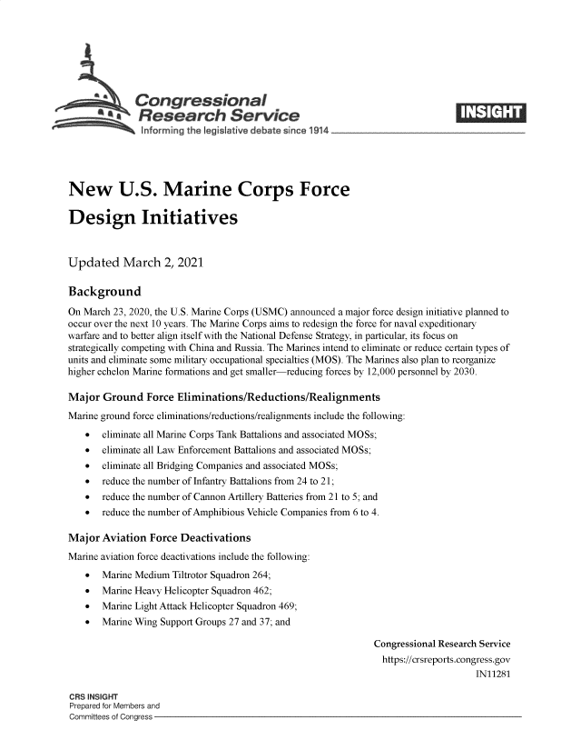 handle is hein.crs/goveclp0001 and id is 1 raw text is: 







              Congressional
           **Research Service
               informing the legislafive debate since 1914____________________




New U.S. Marine Corps Force

Design Initiatives



Updated March 2, 2021

Background

On March 23, 2020, the U.S. Marine Corps (USMC) announced a major force design initiative planned to
occur over the next 10 years. The Marine Corps aims to redesign the force for naval expeditionary
warfare and to better align itself with the National Defense Strategy, in particular, its focus on
strategically competing with China and Russia. The Marines intend to eliminate or reduce certain types of
units and eliminate some military occupational specialties (MOS). The Marines also plan to reorganize
higher echelon Marine formations and get smaller-reducing forces by 12,000 personnel by 2030.

Major  Ground   Force Eliminations/Reductions/Realignments
Marine ground force eliminations/reductions/realignments include the following:
      eliminate all Marine Corps Tank Battalions and associated MOSs;
      eliminate all Law Enforcement Battalions and associated MOSs;
      eliminate all Bridging Companies and associated MOSs;
      reduce the number of Infantry Battalions from 24 to 21;
      reduce the number of Cannon Artillery Batteries from 21 to 5; and
      reduce the number of Amphibious Vehicle Companies from 6 to 4.

Major  Aviation Force  Deactivations
Marine aviation force deactivations include the following:
      Marine Medium Tiltrotor Squadron 264;
      Marine Heavy Helicopter Squadron 462;
      Marine Light Attack Helicopter Squadron 469;
      Marine Wing Support Groups 27 and 37; and

                                                             Congressional Research Service
                                                               https://crsreports.congress.gov
                                                                                  IN11281

CRS INSIGHT
Prepared for Members and
Committees of Congress



