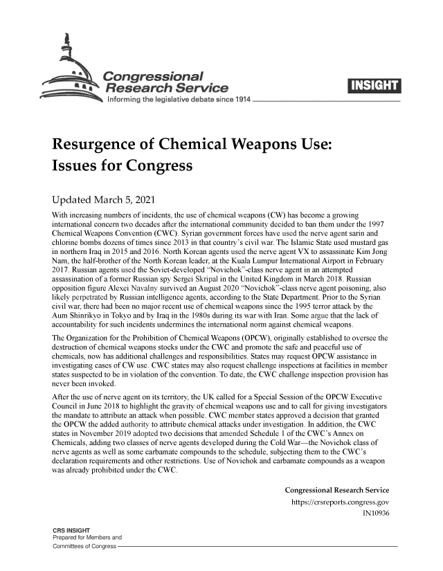 handle is hein.crs/govecnh0001 and id is 1 raw text is: 







              Congressional
            ~.Research Service






Resurgence of Chemical Weapons Use:

Issues for Congress



Updated March 5, 2021

With increasing numbers of incidents, the use of chemical weapons (CW) has become a growing
international concern two decades after the international community decided to ban them under the 1997
Chemical Weapons Convention (CWC). Syrian government forces have used the nerve agent sarin and
chlorine bombs dozens of times since 2013 in that country's civil war. The Islamic State used mustard gas
in northern Iraq in 2015 and 2016. North Korean agents used the nerve agent VX to assassinate Kim Jong
Nam, the half-brother of the North Korean leader, at the Kuala Lumpur International Airport in February
2017. Russian agents used the Soviet-developed Novichok-class nerve agent in an attempted
assassination of a former Russian spy Sergei Skripal in the United Kingdom in March 2018. Russian
opposition figure Alexei Navalny survived an August 2020 Novichok-class nerve agent poisoning, also
likely perpetrated by Russian intelligence agents, according to the State Department. Prior to the Syrian
civil war, there had been no major recent use of chemical weapons since the 1995 terror attack by the
Aum  Shinrikyo in Tokyo and by Iraq in the 1980s during its war with Iran. Some argue that the lack of
accountability for such incidents undermines the international norm against chemical weapons.
The Organization for the Prohibition of Chemical Weapons (OPCW), originally established to oversee the
destruction of chemical weapons stocks under the CWC and promote the safe and peaceful use of
chemicals, now has additional challenges and responsibilities. States may request OPCW assistance in
investigating cases of CW use. CWC states may also request challenge inspections at facilities in member
states suspected to be in violation of the convention. To date, the CWC challenge inspection provision has
never been invoked.
After the use of nerve agent on its territory, the UK called for a Special Session of the OPCW Executive
Council in June 2018 to highlight the gravity of chemical weapons use and to call for giving investigators
the mandate to attribute an attack when possible. CWC member states approved a decision that granted
the OPCW  the added authority to attribute chemical attacks under investigation. In addition, the CWC
states in November 2019 adopted two decisions that amended Schedule 1 of the CWC's Annex on
Chemicals, adding two classes of nerve agents developed during the Cold War-the Novichok class of
nerve agents as well as some carbamate compounds to the schedule, subjecting them to the CWC's
declaration requirements and other restrictions. Use of Novichok and carbamate compounds as a weapon
was already prohibited under the CWC.

                                                                Congressional Research Service
                                                                https://crsreports.congress.gov
                                                                                     IN10936

CRS INSIGHT
Prepared for Members and
Committees of Congress


