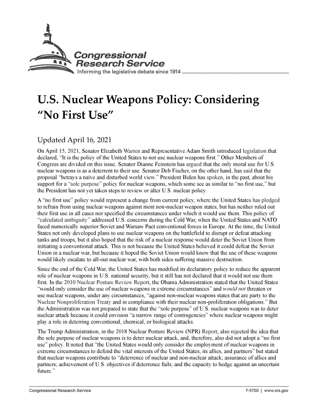 handle is hein.crs/goveczz0001 and id is 1 raw text is: 







               Congressional
           ~tResear h Servi e





U.S. Nuclear Weapons Policy: Considering

No First Use



Updated April 16, 2021

On April 15, 2021, Senator Elizabeth Warren and Representative Adam Smith introduced legislation that
declared, It is the policy of the United States to not use nuclear weapons first. Other Members of
Congress are divided on this issue. Senator Dianne Feinstein has argued that the only moral use for U.S.
nuclear weapons is as a deterrent to their use. Senator Deb Fischer, on the other hand, has said that the
proposal betrays a naive and disturbed world view. President Biden has spoken, in the past, about his
support for a sole purpose policy for nuclear weapons, which some see as similar to no first use, but
the President has not yet taken steps to review or alter U.S. nuclear policy.
A no first use policy would represent a change from current policy, where the United States has pledged
to refrain from using nuclear weapons against most non-nuclear weapon states, but has neither ruled out
their first use in all cases nor specified the circumstances under which it would use them. This policy of
calculated ambiguity addressed U.S. concerns during the Cold War, when the United States and NATO
faced numerically superior Soviet and Warsaw Pact conventional forces in Europe. At the time, the United
States not only developed plans to use nuclear weapons on the battlefield to disrupt or defeat attacking
tanks and troops, but it also hoped that the risk of a nuclear response would deter the Soviet Union from
initiating a conventional attack. This is not because the United States believed it could defeat the Soviet
Union in a nuclear war, but because it hoped the Soviet Union would know that the use of these weapons
would likely escalate to all-out nuclear war, with both sides suffering massive destruction.
Since the end of the Cold War, the United States has modified its declaratory policy to reduce the apparent
role of nuclear weapons in U.S. national security, but it still has not declared that it would not use them
first. In the 2010 Nuclear Posture Review Report, the Obama Administration stated that the United States
would only consider the use of nuclear weapons in extreme circumstances and would not threaten or
use nuclear weapons, under any circumstances, against non-nuclear weapons states that are party to the
Nuclear Nonproliferation Treaty and in compliance with their nuclear non-proliferation obligations. But
the Administration was not prepared to state that the sole purpose of U.S. nuclear weapons was to deter
nuclear attack because it could envision a narrow range of contingencies where nuclear weapons might
play a role in deterring conventional, chemical, or biological attacks.
The Trump Administration, in the 2018 Nuclear Posture Review (NPR) Report, also rejected the idea that
the sole purpose of nuclear weapons is to deter nuclear attack, and, therefore, also did not adopt a no first
use policy. It noted that the United States would only consider the employment of nuclear weapons in
extreme circumstances to defend the vital interests of the United States, its allies, and partners but stated
that nuclear weapons contribute to deterrence of nuclear and non-nuclear attack; assurance of allies and
partners; achievement of U.S. objectives if deterrence fails; and the capacity to hedge against an uncertain
future.


o~gre anal Re a h Serv~c                                                            $  00



