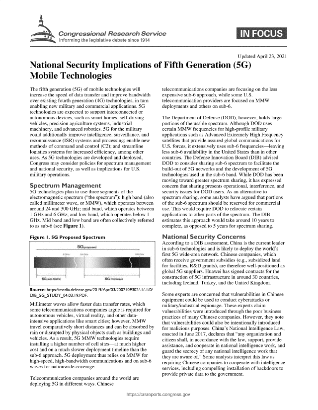 handle is hein.crs/govedcb0001 and id is 1 raw text is: 






~~~~~ Ifrrmin the leiltvedbtsne11


                                                                                          Updated  April 23, 2021

National Security Implications of Fifth Generation (5G)

Mobile Technologies


The fifth generation (5G) of mobile technologies will
increase the speed of data transfer and improve bandwidth
over existing fourth generation (4G) technologies, in turn
enabling new military and commercial applications. 5G
technologies are expected to support interconnected or
autonomous  devices, such as smart homes, self-driving
vehicles, precision agriculture systems, industrial
machinery, and advanced robotics. 5G for the military
could additionally improve intelligence, surveillance, and
reconnaissance (ISR) systems and processing; enable new
methods of command  and control (C2); and streamline
logistics systems for increased efficiency, among other
uses. As 5G technologies are developed and deployed,
Congress may  consider policies for spectrum management
and national security, as well as implications for U.S.
military operations.

Spectrum Management
5G technologies plan to use three segments of the
electromagnetic spectrum (the spectrum): high band (also
called millimeter wave, or MMW), which operates between
around 24 and 300 GHz; mid band, which operates between
1 GHz  and 6 GHz; and low band, which operates below 1
GHz.  Mid band and low band are often collectively referred
to as sub-6 (see Figure 1).

Figure  I. 5G Proposed Spectrum









Source: https://media.defense.gov/20 19/Apr/03/2002109302/-I/-I/0/
DIB_5G_STUDY_04.03.19.PDF.
Millimeter waves allow faster data transfer rates, which
some telecommunications companies argue is required for
autonomous  vehicles, virtual reality, and other data-
intensive applications like smart cities; however, MMW
travel comparatively short distances and can be absorbed by
rain or disrupted by physical objects such as buildings and
vehicles. As a result, 5G MMW technologies require
installing a higher number of cell sites-at much higher
cost and on a much slower deployment timeline than the
sub-6 approach. 5G deployment thus relies on MMW for
high-speed, high-bandwidth communications and on sub-6
waves for nationwide coverage.

Telecommunication  companies around the world are
deploying 5G in different ways. Chinese


telecommunications companies are focusing on the less
expensive sub-6 approach, while some U.S.
telecommunication providers are focused on MMW
deployments and others on sub-6.

The Department of Defense (DOD), however, holds large
portions of the usable spectrum. Although DOD uses
certain MMW   frequencies for high-profile military
applications such as Advanced Extremely High Frequency
satellites that provide assured global communications for
U.S. forces, it extensively uses sub-6 frequencies-leaving
less sub-6 availability in the United States than in other
countries. The Defense Innovation Board (DIB) advised
DOD   to consider sharing sub-6 spectrum to facilitate the
build-out of 5G networks and the development of 5G
technologies used in the sub-6 band. While DOD has been
moving  toward greater spectrum sharing, it has expressed
concern that sharing presents operational, interference, and
security issues for DOD users. As an alternative to
spectrum sharing, some analysts have argued that portions
of the sub-6 spectrum should be reserved for commercial
use. This would require DOD to relocate certain
applications to other parts of the spectrum. The DIB
estimates this approach would take around 10 years to
complete, as opposed to 5 years for spectrum sharing.

National Security Concerns
According to a DIB assessment, China is the current leader
in sub-6 technologies and is likely to deploy the world's
first 5G wide-area network. Chinese companies, which
often receive government subsidies (e.g., subsidized land
for facilities, R&D grants), are therefore well-positioned as
global 5G suppliers. Huawei has signed contracts for the
construction of 5G infrastructure in around 30 countries,
including Iceland, Turkey, and the United Kingdom.

Some  experts are concerned that vulnerabilities in Chinese
equipment could be used to conduct cyberattacks or
military/industrial espionage. These experts claim
vulnerabilities were introduced through the poor business
practices of many Chinese companies. However, they note
that vulnerabilities could also be intentionally introduced
for malicious purposes. China's National Intelligence Law,
enacted in June 2017, declares that any organization and
citizen shall, in accordance with the law, support, provide
assistance, and cooperate in national intelligence work, and
guard the secrecy of any national intelligence work that
they are aware of. Some analysts interpret this law as
requiring Chinese companies to cooperate with intelligence
services, including compelling installation of backdoors to
provide private data to the government.


https://crsreports.con gress.gov


0


