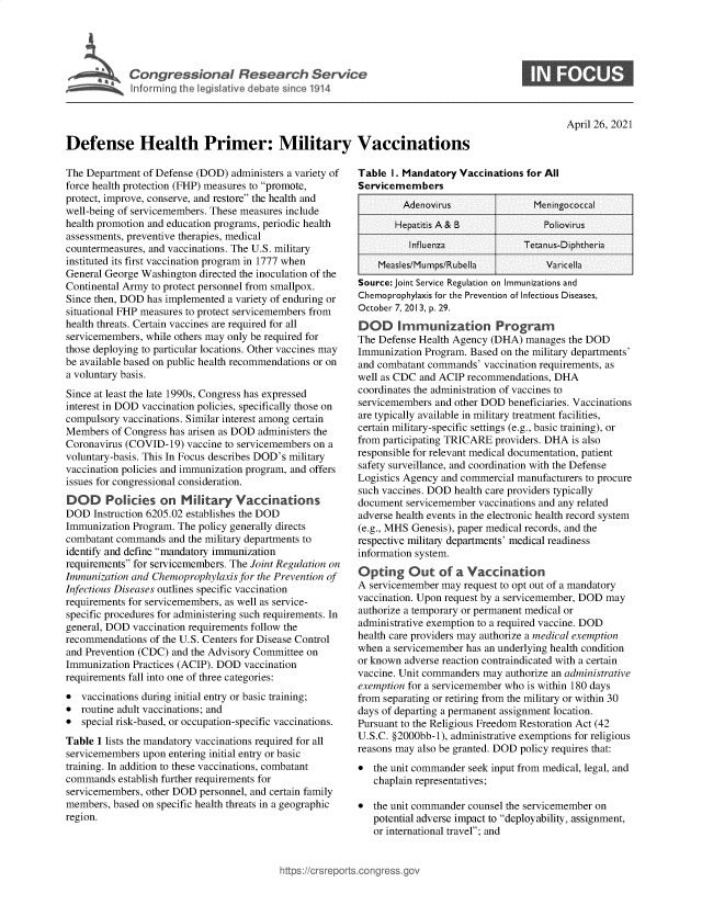 handle is hein.crs/govedcg0001 and id is 1 raw text is: 





C o n r e s i n a   R e  e a  c   S e r   c


S


April 26, 2021


Defense Health Primer: Military Vaccinations


The Department of Defense (DOD)  administers a variety of
force health protection (FHP) measures to promote,
protect, improve, conserve, and restore the health and
well-being of servicemembers. These measures include
health promotion and education programs, periodic health
assessments, preventive therapies, medical
countermeasures, and vaccinations. The U.S. military
instituted its first vaccination program in 1777 when
General George Washington directed the inoculation of the
Continental Army to protect personnel from smallpox.
Since then, DOD has implemented a variety of enduring or
situational FHP measures to protect servicemembers from
health threats. Certain vaccines are required for all
servicemembers, while others may only be required for
those deploying to particular locations. Other vaccines may
be available based on public health recommendations or on
a voluntary basis.
Since at least the late 1990s, Congress has expressed
interest in DOD vaccination policies, specifically those on
compulsory vaccinations. Similar interest among certain
Members  of Congress has arisen as DOD administers the
Coronavirus (COVID-19)  vaccine to servicemembers on a
voluntary-basis. This In Focus describes DOD's military
vaccination policies and immunization program, and offers
issues for congressional consideration.
DOD Policies on Military Vaccinations
DOD   Instruction 6205.02 establishes the DOD
Immunization Program. The policy generally directs
combatant commands  and the military departments to
identify and define mandatory immunization
requirements for servicemembers. The Joint Regulation on
Immunization and Chemoprophylaxis for the Prevention of
Infectious Diseases outlines specific vaccination
requirements for servicemembers, as well as service-
specific procedures for administering such requirements. In
general, DOD vaccination requirements follow the
recommendations  of the U.S. Centers for Disease Control
and Prevention (CDC) and the Advisory Committee on
Immunization Practices (ACIP). DOD vaccination
requirements fall into one of three categories:
*  vaccinations during initial entry or basic training;
*  routine adult vaccinations; and
*  special risk-based, or occupation-specific vaccinations.
Table 1 lists the mandatory vaccinations required for all
servicemembers upon entering initial entry or basic
training. In addition to these vaccinations, combatant
commands  establish further requirements for
servicemembers, other DOD personnel, and certain family
members, based on specific health threats in a geographic
region.


Table  I. Mandatory Vaccinations for All
Servicemembers
         Adenovirus                Meningococcal

       Hepatitis A & B               Poliovirus

          Influenza              Tetanus-Diphtheria

    Measles/Mumps/Rubella            Varicella
Source: Joint Service Regulation on Immunizations and
Chemoprophylaxis for the Prevention of Infectious Diseases,
October 7, 2013, p. 29.
DOD Immunization Program
The Defense Health Agency (DHA)  manages  the DOD
Immunization Program. Based on the military departments'
and combatant commands'  vaccination requirements, as
well as CDC and ACIP  recommendations, DHA
coordinates the administration of vaccines to
servicemembers and other DOD  beneficiaries. Vaccinations
are typically available in military treatment facilities,
certain military-specific settings (e.g., basic training), or
from participating TRICARE providers. DHA is also
responsible for relevant medical documentation, patient
safety surveillance, and coordination with the Defense
Logistics Agency and commercial manufacturers to procure
such vaccines. DOD health care providers typically
document  servicemember vaccinations and any related
adverse health events in the electronic health record system
(e.g., MHS Genesis), paper medical records, and the
respective military departments' medical readiness
information system.
Opting Out of a Vaccination
A servicemember  may request to opt out of a mandatory
vaccination. Upon request by a servicemember, DOD may
authorize a temporary or permanent medical or
administrative exemption to a required vaccine. DOD
health care providers may authorize a medical exemption
when  a servicemember has an underlying health condition
or known adverse reaction contraindicated with a certain
vaccine. Unit commanders may authorize an administrative
exemption for a servicemember who is within 180 days
from separating or retiring from the military or within 30
days of departing a permanent assignment location.
Pursuant to the Religious Freedom Restoration Act (42
U.S.C. §2000bb-1), administrative exemptions for religious
reasons may also be granted. DOD policy requires that:
*  the unit commander seek input from medical, legal, and
   chaplain representatives;

*  the unit commander counsel the servicemember on
   potential adverse impact to deployability, assignment,
   or international travel; and


ittps:/crsreports.cong ress.gov


