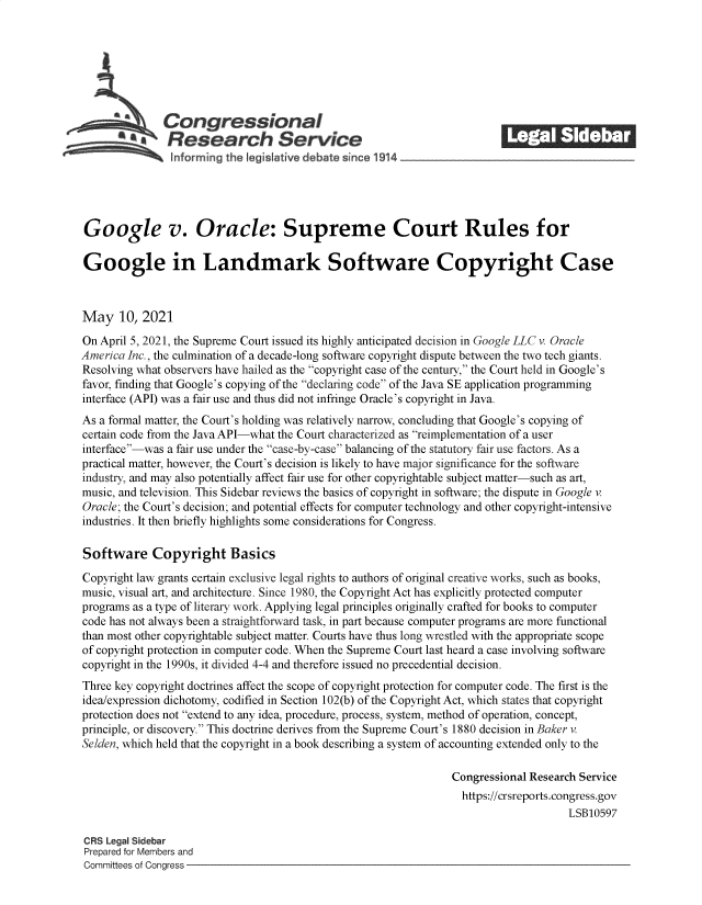 handle is hein.crs/govedga0001 and id is 1 raw text is: 







       S      Congressional                                              ______
               Research Service






Google v. Oracle: Supreme Court Rules for

Google in Landmark Software Copyright Case



May 10, 2021

On April 5, 2021, the Supreme Court issued its highly anticipated decision in Google LLC v. Oracle
America Inc., the culmination of a decade-long software copyright dispute between the two tech giants.
Resolving what observers have hailed as the copyright case of the century, the Court held in Google's
favor, finding that Google's copying of the declaring code of the Java SE application programming
interface (API) was a fair use and thus did not infringe Oracle's copyright in Java.
As a formal matter, the Court's holding was relatively narrow, concluding that Google's copying of
certain code from the Java API-what the Court characterized as reimplementation of a user
interface-was a fair use under the case-by-case balancing of the statutory fair use factors. As a
practical matter, however, the Court's decision is likely to have major significance for the software
industry, and may also potentially affect fair use for other copyrightable subject matter-such as art,
music, and television. This Sidebar reviews the basics of copyright in software; the dispute in Google v.
Oracle; the Court's decision; and potential effects for computer technology and other copyright-intensive
industries. It then briefly highlights some considerations for Congress.

Software Copyright Basics

Copyright law grants certain exclusive legal rights to authors of original creative works, such as books,
music, visual art, and architecture. Since 1980, the Copyright Act has explicitly protected computer
programs as a type of literary work. Applying legal principles originally crafted for books to computer
code has not always been a straightforward task, in part because computer programs are more functional
than most other copyrightable subject matter. Courts have thus long wrestled with the appropriate scope
of copyright protection in computer code. When the Supreme Court last heard a case involving software
copyright in the 1990s, it divided 4-4 and therefore issued no precedential decision.
Three key copyright doctrines affect the scope of copyright protection for computer code. The first is the
idea/expression dichotomy, codified in Section 102(b) of the Copyright Act, which states that copyright
protection does not extend to any idea, procedure, process, system, method of operation, concept,
principle, or discovery. This doctrine derives from the Supreme Court's 1880 decision in Baker v.
Selden, which held that the copyright in a book describing a system of accounting extended only to the

                                                                Congressional Research Service
                                                                  https://crsreports.congress.gov
                                                                                     LSB10597

CRS Legal Sidebar
Prepared for Members and
Committees of Congress


