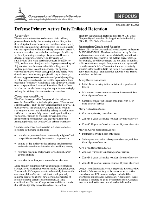 handle is hein.crs/govedgw0001 and id is 1 raw text is: Updated May 11, 2021
Defense Primer: Active Duty Enlisted Retention

Retention
The term retention refers to the rate at which military
personnel voluntarily choose to stay in the military after
their obligated termof service has ended (as determined by
their enlistment contract). Imbalances in the retention rate
can cause problems within the military personnel system A
common retention concern is that too few people willstay
in, thereby creating a shortage of experiencedleaders,
decreasing military efficiency, and lowering job
satisfaction. This was a particular concernfrom2004 to
2009, as the stress of major combat deployments to Iraq and
Afghanis tan raised concerns about the willingness of
military personnel to continue serving. The opposite
concern may also occur at times, particularly during force
drawdowns: that too many people will stay in, thereby
decreasing promotion opportunities andpossibly requiring
involuntarily separations to prevent the organization from
becoming top heavy with middle- and upper-levelleadeis
or to comply with end-strength limitations. Each of these
imbalances can also have a negative impact on recruitingby
making the military ales s-attractive career option.
Congressional Rok
The Constitution provides Congress with broadpowers
over the Armed Forces, including the power To raise and
support Armies and To provide andmaintain a Navy. In
the exercise of this authority, Congress has historically
shown great interest in maintaining military retention rates
sufficient to sustain a fully manned andcapable military
workforce. Through its oversight powers, Congress
monitors the performance of the Executive Branch in
managing the size and quality of the military workforce.
Congress influences retention rates in a variety ofways,
including authorizing and funding
* overall compensation levels, particularly in light of their
competitiveness with priv ate-sector compensation;
* quality-of-life initiatives that enhance servicemember
and family member s atis faction with a military career;
* retention programs that provide for dedicated career
counselors; and
* retention incentives, such as reenlistment bonuses.
More broadly, congressionally established personnelend-
strength levels caninfluence each Service's retentiongoals.
For example, if Congress were to substantially increase the
end-s trength for a Service, that Service will generally
require a greater number of new recruits, higher rates of
retention among current servicemembers, or some
combination of the two. Congress als o es tablishes criteria
that affect eligibility for continued service, such as

disability separation andretirement (Title 10, U.S. Code,
Chapter 61) and punitive discharge for criminal activity
(Title 10, U.S. Code, Chapter 45).
Retention Goals and Results
Table 1 lists active duty enlisted retention goals and results
for FY2018-FY2020. The data are broken out by Service
and retentionzones, which are establishedby each Service
to reflect important phases in the military career lifecycle.
For example, a soldier coming to the end ofhis or her first
enlistment after s erving for four years in the Army would
be in the Army's Initial Term retention zone; a s imilarly
s ituated s ailor would fall into the Navy's ZoneA retention
zone. The Services' main retention zones listed in Table 1
are defined as follows:
Army Retention Zones
* Initial Term serving in first enlistment, regardless of
length
* Mid-career: second or subsequent enlistmentwith less
than 10years ofservice
* Career: second or subsequent enlistment with 10or
more years of service
Navy Retention Zones
* Zone A: up to sixyears of service
* Zone B: 6 years of service to under 10 years of service
* Zone C: 10 years of service to under 14 years of service
Marine Corps Retention Zones
* First term- servingin first enlistment
*  Subsequent: second or subsequentenlistment, with less
than 18 years of service
Air Force Retention Zones
* Zone A: 17 months to under 6years of service
* Zone B: 6 years of service to under 10 years of service
* Zone C: 10 years ofservice to under 14 years ofservice
Congres sional interest in retention typically increases when
a Service fails to meet its goal for one or more retention
zones by about 10% or more, and particularly if the
shortfall continues over s everal years. Additionally, even if
a Service is meeting its goals byretention zones, Congress
may nonetheless focus on retention shortfalls within

https ://ctsrepurts~conigre


