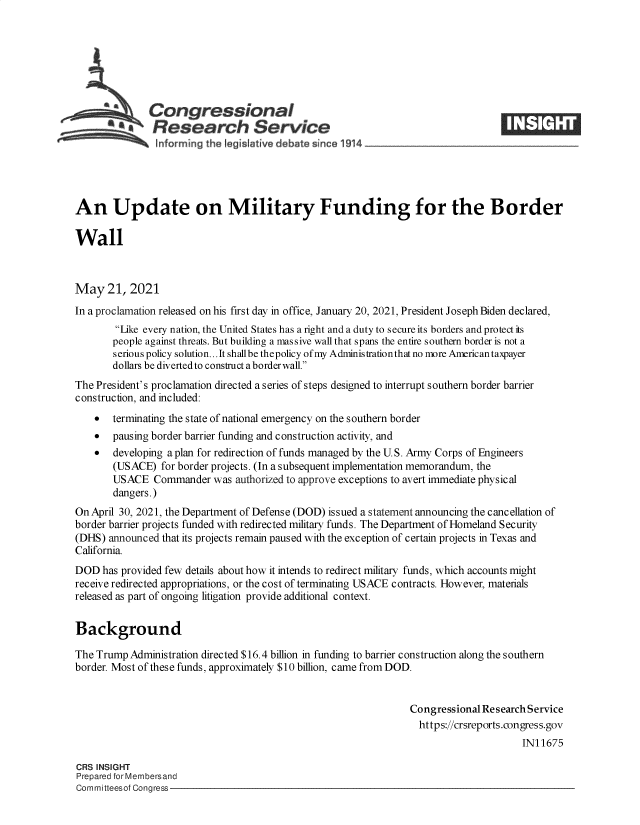 handle is hein.crs/govedjw0001 and id is 1 raw text is: Congressional
*.Research Service
An Update on Military Funding for the Border
Wall
May 21, 2021
In a proclamation released on his first day in office, January 20, 2021, President Joseph Biden declared,
Like every nation, the United States has a right and a duty to secure its borders and protect its
people against threats. But building a massive wall that spans the entire southern border is not a
serious policy solution... It shallbe thepolicy of my Administrationthat no more American taxpayer
dollars be diverted to construct a border wall.
The President's proclamation directed a series of steps designed to interrupt southern border barrier
construction, and included:
 terminating the state of national emergency on the southern border
 pausing border barrier funding and construction activity, and
  developing a plan for redirection of funds managed by the U.S. Army Corps of Engineers
(USACE) for border projects. (In a subsequent implementation memorandum, the
USACE Commander was authorized to approve exceptions to avert immediate physical
dangers.)
On April 30, 2021, the Department of Defense (DOD) issued a statement announcing the cancellation of
border barrier projects funded with redirected military funds. The Department of Homeland Security
(DHS) announced that its projects remain paused with the exception of certain projects in Texas and
California.
DOD has provided few details about how it intends to redirect military funds, which accounts might
receive redirected appropriations, or the cost of terminating USACE contracts. However, materials
released as part of ongoing litigation provide additional context.
Background
The Trump Administration directed $16.4 billion in funding to barrier construction along the southern
border. Most of these funds, approximately $10 billion, came from DOD.
Congressional Research Service
https://crsreports.congress.gov
IN11675
CRS INSIGHT
Prepared for Membersand
Committeesof Congress



