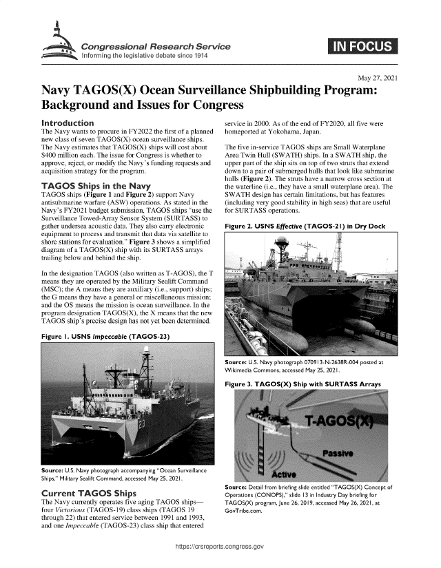 handle is hein.crs/govedlj0001 and id is 1 raw text is: Congressional Research Service
Informing the legislative debate since 1914

May 27, 2021
Navy TAGOS(X) Ocean Surveillance Shipbuilding Program:
Background and Issues for Congress

Introduction
The Navy wants to procure in FY2022 the first of a planned
new class of seven TAGOS(X) ocean surveillance ships.
The Navy estimates that TAGOS(X) ships will cost about
$400 million each. The issue for Congress is whether to
approve, reject, or modify the Navy's funding requests and
acquisition strategy for the program.
TAGOS Ships in the Navy
TAGOS ships (Figure 1 and Figure 2) support Navy
antisubmarine warfare (ASW) operations. As stated in the
Navy's FY2021 budget submission, TAGOS ships use the
Surveillance Towed-Array Sensor System (SURTASS) to
gather undersea acoustic data. They also carry electronic
equipment to process and transmit that data via satellite to
shore stations for evaluation. Figure 3 shows a simplified
diagram of a TAGOS(X) ship with its SURTASS arrays
trailing below and behind the ship.
In the designation TAGOS (also written as T-AGOS), the T
means they are operated by the Military Sealift Command
(MSC); the A means they are auxiliary (i.e., support) ships;
the G means they have a general or miscellaneous mission;
and the OS means the mission is ocean surveillance. In the
program designation TAGOS(X), the X means that the new
TAGOS ship's precise design has not yet been determined.

service in 2000. As of the end of FY2020, all five were
homeported at Yokohama, Japan.
The five in-service TAGOS ships are Small Waterplane
Area Twin Hull (SWATH) ships. In a SWATH ship, the
upper part of the ship sits on top of two struts that extend
down to a pair of submerged hulls that look like submarine
hulls (Figure 2). The struts have a narrow cross section at
the waterline (i.e., they have a small waterplane area). The
SWATH design has certain limitations, but has features
(including very good stability in high seas) that are useful
for SURTASS operations.
Figure 2. USNS Effective (TAGOS-21) in Dry Dock

Figure I. USNS Impeccable (TAGOS-23)

Source: U.S. Navy photograph 070913-N-2638R-004 posted at
Wikimedia Commons, accessed May 25, 2021.
Figure 3. TAGOS(X) Ship with SURTASS Arrays

Source: U.S. Navy photograph accompanying Ocean Surveillance
Ships, Military Sealift Command, accessed May 25, 2021.
Current TAGOS Ships
The Navy currently operates five aging TAGOS ships-
four Victorious (TAGOS-19) class ships (TAGOS 19
through 22) that entered service between 1991 and 1993,
and one Impeccable (TAGOS-23) class ship that entered

Source: Detail from briefing slide entitled TAGOS(X) Concept of
Operations (CONOPS), slide 13 in Industry Day briefing for
TAGOS(X) program, June 26, 2019, accessed May 26, 2021, at
GovTribe.com.

https://crsreports.cong ress.gov


