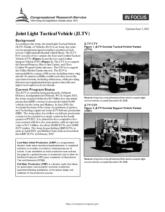 handle is hein.crs/govedna0001 and id is 1 raw text is: Joint Light Tactical Vehicle (JLTV)

UpdatedJune 3,2021

Background
Accordingto the Army, the JointLight Tactical Vehicle
(JLTV) Family of Vehicles (FoV) is an Army -led,joint-
service programdesigned to replace a portion of each
service's light tacticalwheeled vehicle fleets. The JLTV
FoV consists oftwo variants: the four-seat Combat Tactical
Vehicle (CTV) (Figure 1) and the two-seat Combat
Support Vehicle (CSV) (Figure 2). The CTV is to support
the General Purpose, Heavy Gun Carrier, and Close
Combat Weapon Carrier mis sions. The CSVis to support
the Utility/Shelter Carrier miss ion. The JLTV is
transportable by a range of lift assets, including rotary-wing
aircraft. Its maneuverability enables activities across the
spectrumof terrain, including urban areas, while providing
inherent and supplemental armor against direct fire and
improvised explosive device threats.
Current Program Status
The JLTV is currently being produced by Oshkosh
Defense, headquartered in Oshkosh, WI. In August 2015,
the Army awarded Oshkosh a $6.7 billion low-rate initial
production (LRIP) contractto procure the initial 16,901
vehicles for the Army and Marines. In June2019, the
Assistant Secretary of the Army (Acquisitions, Logistics,
and Technology) approved Army JLTVfull-rate production
(FRP). The Army plans for a follow-on full-rate production
contract to be awarded to a single vendor in the fourth
quarter of FY2022. It is planned to be a competitive five-
year contract with five one-year options, with an expected
value of$12.3 billion, for about30,000JLTVs and 10,000
JLTV trailers. The Army began fielding LRIPJLTVs to
units in April2019, and Marine Corps units received their
first LRIP JLTVs in February 2019.
Low-Rate Initial Production (LRIP) is a programmatic
decision made when manufacturing development is completed
and there is an ability to produce a small-quantity set of
articles. It also establishes an initial production base and sets
the stage for a gradual increase in production rate to allow for
Full-Rate Production (FRP) upon completion of Operational
Test and Evaluation (OT&E).
Full-Rate Production (FRP) is a decision made that allows
for government contractingfor economic production
quantities following stabilization of the system design and
validation of the production process.

JLTV CTV
Figure 1. JLTV Combat Tactical Vehicle Variant
(CTV)

Source: https://asc.army.mil/web/portfolio-iten/cs-css-joint-light-
tactical-vehicle/, accessed December 30,2020.
JLTV CSV
Figure 2. JLTV Combat Support Vehicle Variant
(CSV)

Source: https://asc.army.mil/web/portfolio-iten/cs-css-joint-light-
tactical-vehicle/, accessed December 30, 2020.

https://crsreports.congress. gc


