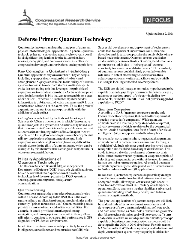 handle is hein.crs/govedox0001 and id is 1 raw text is: Defense Primer: Quantum Technology

Updated June 7, 2021

Quantumtechnology translates the principles of quantum
physics into technological applications. In general, quantum
technology has not yet reached maturity; however, it could
hold significantimplications for the future of military
sensing, encryption, and communications, as well as for
congressional oversight, authorizations, and appropriations.
Key Concepts in Quantum Technology
Quantumapplications rely on a number ofkey concepts,
including superposition, quantumbits (qubits), and
entanglement. Superposition refers to the ability of quantum
systems to exist in two or more states simultaneously. A
qubit is a computing unit that leverages the principle of
superposition to encode information. (A clas sical computer
encodes information in bits that can represent binary states
ofeither0or 1, whereas a quantumcomputer encodes
information in qubits, each of which canrepresent0, 1, or a
combination of 0 and 1 at the same time. Thus, the power of
a quantumcomputer increases exponentially with the
addition of each qubit.)
Entanglement is defined by the National Academy of
Sciences (NAS) as a phenomenon in which two or more
quantumobjects in a systemcan be intrinsically linked such
that measurement of one dictates the possible measurement
outcomes for another, regardless ofhow far apart the two
objects are. Entanglementunderpins a number of potential
military applications ofquantumtechnology. Both
superposition and entanglement are, however, difficult to
sustain due to the fragility ofquantumstates, which canbe
disrupted by minute movements, changes in temperature, or
other environmental factors.
M itaryApplications of
Quantum Technology
The Defense Science Board (DSB), an independent
Department of Defense (DOD) board of scientific advisors,
has concluded that three applications of quantum
technology hold themost promise for DOD: quantum
sensing, quantumcomputers, and quantum
communications.
Quantum Sensing
Quantums ensing uses the principles of quantumphysics
within a sensor. According to the DSB, this is the most
mature military application ofquantumtechnologies and is
currently poised formissionuse. Quantumsensing could
provide a number ofenhanced military capabilities. For
example, it could provide alternative positioning,
navigation, and timing options that could in theory allow
militaries to continueto operate at fullperformance in GPS-
degraded or GPS-denied environments.
In addition, quantumsensors couldpotentially be used in an
intelligence, surveillance, and reconnaissance (ISR) role.

https://crsrepc

Successful development and deployment of such sensors
could lead to significant improvements in submarine
detection and, in turn, compromise the survivability of sea-
based nuclear deterrents. Quantums ensors could also
enable military pers onnel to detect underground structures
or nuclear materials due to their expected extreme
sensitivity to environmental disturbances. The sensitivity
of quantumsensors could similarly potentially enable
militaries to detect electromagnetic emis sions, thus
enhancing electronic warfare cap abilities andpotentially
assisting in locating concealed adversary forces.
The DSB concluded thatquantumradar, hypothesized to be
capable ofidentifying theperformance characteristics (e.g.,
radar cross-section, speed) of objects-including low
observable, or stealth, aircraft-willnot provide upgraded
capability to DOD.
Quantum Computers
According to NAS, quantum computers are the only
known model for computing that could offer exponential
speedup over today's computers. While quantum
computers are in arelatively early stageof development,
advances-many of which are driven by the commercial
sector-could hold implications for the future of artificial
intelligence (Al), encryption, and other disciplines.
For example, some analysts have suggestedthat quantum
computers could enable advances in machine learning, a
subfield of Al. Such advances could spur improvedpattern
recognition and machine-based target identification. This
could in turn enable the development of more accurate
lethal autonomous weapon systems, or weapons capable of
selecting and engaging targets without the need for manual
human control or remote operation. AI-enabled quantum
computers potentially could be paired with quantumsensois
to further enhance military ISR applications.
In addition, quantumcomputers could potentially decrypt
classified or controlled unclassified information stored on
encrypted media, allowing adversaries to gain access to
sensitive information about U.S. military orintelligence
operations. Some analysts note that significant advances in
quantumcomputing would likely be required to break
current encryption methods.
The practical applications ofquantumcomputers will likely
be realized only after improvement inerrorrates and
development ofnew quantumalgorithms, software tools,
and hardware. While, as NAS notes, there is no guarantee
that [these technical challenges] will be overcome, some
analysts believe that an initial quantumcomputer prototype
capable of breaking current encryption methods could be
developed in the 2030 to 2040 timeframe. For this reason,
NAS concludes that the development, standardization, and
deploymentofpost-quantumcryptography is critical for
.conress.qov


