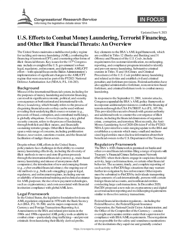 handle is hein.crs/govedoz0001 and id is 1 raw text is: C rSS        Sn,

S

Updated June 9, 2021
U.S. Efforts to Combat Money Laundering, Terrorist Financing,
and Other Illicit Financial Threats: An Overview

The United States maintains a multifaceted policy regime
for tackling anti-money laundering (AML), combating the
financing of terrorism(CFT), and countering other forms of
illicit financial threats. Key is sues for the 117Congress
may include oversightofthe U.S. government's robust
leg al, regulatory, enforcement, and diplomatic AMIJCFT
effort-with specialfocus onthe Biden Administration's
implementation of significant changes to the AMJCFT
regime that were enacted as partof the FY2021 National
Defense Authorization Act (NDAA; P.L. 116-283).
Background
Misuseof the internationalfmancial system, including for
the purposes of money laundering and terrorist financing,
can result in significanteconomic, political, and security
consequences at both national and international levels.
Money laundering, which broadly refers to the process of
disguising financialassets so they canbe used without
revealing theirunderlying illicit source ornature (e.g.,
proceeds of fraud, corruption, and contraband trafficking),
is globally ubiquitous. Terroristfinancing, akey global
security concern, refers to the process of fundraising,
throughboth licit and illicit means, and financially
sus taining terrorist groups. Other illicit financial threats
span a wide range of concerns, including proliferation
finance, taxevasion, sanctions evasion, andthe financial
facilitation of malign threat actors.
Despite robust AMLefforts in the United States,
policymakers face challenges in their ability to counter
money laundering effectively, including the diversity of
illicit methods to move and store ill-gottenproceeds
through the international financial s y stem (e.g., trade-based
money laundering and mis use of anonymous shell
companies); the introduction of new and emerging threats
(e.g., cyber-enabledfmancialcrimes); the ongoing use of
old methods (e.g., bulkcash smuggling); gaps in legal,
regulatory, and enforcementregimes, including uneven
availability of international training and technical as sistance
for AMLpurposes; the rise of new payment technologies,
such as cryptocurrency; and costs associated with financial
institution compliance with global AML laws.
Legal Framework
In the United States, the legislative foundation for domestic
AMLregulation originated in 1970 with the Bank Secrecy
Act (BSA; P.L. 91-508) and its major component, the
Currency and Foreign Transactions Reporting Act.
Amendments to the BSA and related provisions in the
1980s and 1990s expanded AMLpolicy tools available to
combat crime-particularly drug trafficking-and prevent
criminals from laundering their illicitly derived profits.

Key elements to the BSA's AMLlegalframework, which
are codified in Titles 12 (Banks and Banking) and 31
(Money and Finance) of the U.S. Code, include
requirements for customer identification, recordkeeping,
reporting, and compliance programs intended to identify
and prevent money laundering. Substantive criminal
statutes in Titles 31 and 18 (Crimes and Criminal
Procedures) of the U.S. Code prohibit money laundering
and related activities and establish civil and criminal
penalties and forfeiture provisions. Federal authorities have
also applied administrative forfeiture, nonconviction-based
forfeiture, and criminal forfeiture tools to combat money
laundering.
In response to the September 11, 2001, terrorist attacks,
Congress expanded the BSA's AMLpolicy frameworkto
incorporate additionalprovisions to combatthe financing of
terrorismthroughtheUSA PATRIOT Act (P.L.107-56).
This provided the executivebranch with greater authority
and additionaltools to counter the convergence of illicit
threats, including the financial dimensions of organized
crime, corruption, and terrorism. Most recently, the Anti-
Money Laundering Actof2020 (Division F of the FY2021
NDAA) provided for a wide-ranging update to the BSA and
establishes a systemin which many small and medium-
sized legal entities must disclose information abouttheir
beneficial owners to the U.S. Dep artment of the Treasury.
Regulatory Framework
The BSA's AMLframeworkis premised on banks and
other covered fmancial entities filing a range ofreports with
Treasury's Financial Crimes Enforcement Network
(FinCEN) when their clients engage in suspicious financial
activity, large cash transactions, or certain other financial
behavior. The accurate, timely, and complete reporting of
such activity to FinCEN flags situations that may warrant
further investigation by law enforcement. Otherreports
must be submitted to FinCENby individuals transporting
large amounts of cash internationally, persons with certain
foreign financial accounts, and nonfinancial entities
conducting large cash transactions. In December 2020,
FinCEN proposed a new rule on cryptocurrency and digital
asset transaction reporting and recordkeepingrequirements
similar to those for currency transactions.
Federal financial institution regulators-including the
Federal Res erve, the Federal Deposit Insurance
Corporation, the National Credit Union Administration, and
the Office of the Comptroller of the Currency-conduct
oversight and examine entities under theirs upervis ion for
compliance with BSA/AMLrequirements. Theseregulatois
are responsible for the safety-and-soundness examinations
of the institutions they supervise and generally conduct
.conqgress.qov


