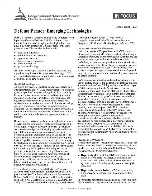 handle is hein.crs/govedpa0001 and id is 1 raw text is: Defense Primer: Emerging Technologies

Both U.S. national strategy documents and Congress's own
bipartis an Future ofDefense Task Force Report have
identified a number of emerging technologies that could
have a disruptive impact on U.S. national security in the
years to come. These technologies include

artificial intelligence,
lethal autonomous weapons,
hypersonic weapons,
directed-energy weapons,
biotechnology, and
quantumtechnology.

As these technologies continue to mature, they could hold
significant implications for congressionaloversight, U.S.
defense authorizations and appropriations, military concepts
of operations, and the future of war.
Artificial Intelligence
Althoughthereis no official U.S. government definition of
artificial intelligence (Al), Al generally refers to a computer
sy stemcapable ofhuman-level cognition. Al is currently
being incorporated into a number of military applications,
including intelligence, surveillance, and reconnaissance;
logistics; cyberoperations; command and control; and
semi-autonomous and autonomous vehicles. As itdevelops,
Alcould enable newconcepts ofoperations, such as
swarming (i.e., cooperative behavior in which uninhabited
vehicles autonomously coordinate to achieve a task), that
could presentboth challenges and opportunities for the U.S.
military.
Recent news reports and analyses have highlighted therole
of Alin enabling increasingly realistic photo, audio, and
video digital forgeries, popularly known as deep fakes.
Adversaries could potentially deploy this Al capability as
part of their information operations in a gray zone
conflict. Deep fake technology could be used against the
United States and its allies to generate false news reports,
influence public discourse, erodepublic trust, and attempt
to blackmail diplomats. Some have suggested thatAIcould
be used to create full digital patterns-of-life, in which an
individual's digital footprint is mapped against other
personal information, such as spending habits and job
history, to create comprehensive behavioral profiles of
s ervicemembers, suspected intelligence officers,
government officials, and private citizens. Similar to deep
fakes, this information could, in turn, be used for targeted
influence operations or blackmail.
To coordinate defense-wide AIefforts, the Pentagon
established the Joint Artificial Intelligence Center (JAIC,
pronouncedjake) in June 2018 under the Departmentof
Defense's (DOD's) Chief Information Officer. In addition,
the FY2019 National Defense Authorization Act (P.L. 115-
232, §1051) established a National Security Commission on

Updated June 8, 2021

0
0
0
0
0
0

Artificial Intelligence (NSCAI) to assess U.S.
competitiveness in Al and offer recommendations to
Congress. NSCAIreleased its fnalreport in March 2021.
Lethal Autonomous Weapons
Lethal Autonomous Weapon Systems (LAWS) are a clas s
of weapon systems capable of independently identifying a
target and employing an onboardweapon systemto engage
and destroy thetarget without manualhumancontrol.
LAWS may use computer algorithms and sensor suites to
classify an object as hostile, make an engagement decision,
and guide a weapon to the target. This capability could
enable the systemto operate in communications-degraded
or -denied environments where traditionalsystems may not
be able to operate.
LAWS are not yet in widespread development, and s ome
senior military and defense leaders have expressed concerns
about theethics ofeverfielding such systems. Forexample,
in 2017 testimony before the Senate Armed Services
Committee, then-Vice Chairman of the Joint Chiefs of Staff
General Paul Selva stated, I do not think it is reasonable
for us to put robots in charge of whether or not we take a
human life. Currently, there are no domestic or
international legal prohibitions on thedevelopment oruse
of LAWS; however, internationaldiscussions-held
primarily under the auspices of the United Nations
Convention on Certain Conventional Weapons-are
ongoing. Approximately 30 countries have called for a
preemptive ban on the systems due to ethical
considerations, while others have called for political
declarations on or formal regulation of their development
and use. DOD Directive 3000.09 establishes U.S.
guidelines for the development and fielding of LAWS to
ensure that they comply with the law ofwar, applicable
treaties, weapon systems afety rules, and applicable rules of
engagement.
Hypersonic Weapons
Hypersonic weapons-which fly at speeds of at least Mach
5 (five times the speedof sound)-are in developmentin a
number of countries, including the United States. There are
two categories of hypersonic weapons:
 Hypersonic glide vehicles (HGV) are launched froma
rocket before gliding to a target. (When HGVs are
mated with their rocket booster, the resulting weapon
systemis often referred to as a hypersonic boost-glide
weapon.)
 Hypersonic cruise missiles (HCM) are powered by
high-speed engines throughout the duration of their
flight.
In contrastto ballis tic missiles, hypersonic weapons do not
follow a ballistic trajectory and can maneuver en route to


