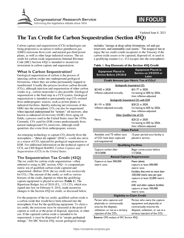 handle is hein.crs/govedpb0001 and id is 1 raw text is: Con gre ional Research Service

0

Updated June 8, 2021
The Tax Credit for Carbon Sequestration (Section 45Q)

Carbon capture and sequestration (CCS) technologies are
being proposed as an option to reduce greenhouse gas
(GHG) emissions from coal- and natural-gas-fired power
plants, as well as other large industrial sources. The tax
credit for carbon oxide sequestration (Internal Revenue
Code [IRC] Section 45Q) is intended to incentivize
investment in carbon capture and sequestration.
What Is Carbon Sequestration?
Geological sequestration of carbon is the process of
injecting carbon oxides into underground geological
formations, where they are either permanently trapped or
transformed. Usually this process involves carbon dioxide
(CO2), although injection and sequestration of other carbon
oxides (e.g., carbon monoxide) is also possible. Geological
sequestration is the final step in a CCS system. Geological
sequestration is intended to permanently trap CO2 emitted
from anthropogenic sources, such as power plants or
industrial facilities, thereby reducing net emissions of this
GHG into the atmosphere. CO2 can also be sequestered
when injected underground for tertiary oil recovery, also
known as enhanced oil recovery (EOR), from aging oil
fields, a process used in the United States since the 1970s.
Currently, CO2 used for EOR comes predominantly from
natural underground CO2 reservoirs, although small
quantities also come from anthropogenic sources.
An emerging technology to capture CO2 directly from the
atmosphere-direct air capture (DAC)-could also serve
as a source of CO2 injected for geological sequestration or
EOR. For additional information on the technical aspects of
CCS, see CRS Report R44902, Carbon Capture and
Sequestration (CCS) in the United States.
The Sequestration Tax Credit (45Q)
The tax credit for carbon oxide sequestration-often
referred to using its IRC section, 45Q-is computed per
metric ton of qualified carbon oxide captured and
sequestered. (Before 2018, the tax credit was exclusively
for CO2.) The amount of the credit, as well as various
features of the credit, depend on when the qualifying
capture equipment is placed in service (Table 1). The
Bipartisan Budget Act of 2018 (P.L. 115-123), which was
signed into law on February 9, 2018, made numerous
changes to the Section 45Q tax credit, as discussed below.
For the purposes of the tax credit, qualified carbon oxide is
a carbon oxide that would have been released into the
atmosphere if not for the qualifying equipment. To claim a
tax credit, the emissions must be measured at the point of
capture as well as at the point of disposal, injection, or other
use. If the captured carbon oxide is intended to be
sequestered, it must be disposed of in secure geological
storage. Per IRC Section 45Q, secure geological storage

includes storage at deep saline formations, oil and gas
reservoirs, and unminable coal seams. The taxpayer has to
repay the tax credit (credit recapture) to the Treasury if the
carbon oxide ceases to be captured, disposed of, or used in
a qualifying manner (i.e., if it escapes into the atmosphere).
Table 1. Key Elements of the Section 45Q Credit

Geologically Sequestered C02
$23.82 in 2020.               $31.77 in 2020.
Inflation-adjusted annually.  Increasing to $50 by 2026,
then inflation-adjusted.
Geologically Sequestered C02 with EOR
$11.91 in 2020.               $20.22 in 2020.
Inflation-adjusted annually.  Increasing to $35 by 2026,
then inflation-adjusted.
Other Qualified Use of C02
None.                         $20.22 in 2020.
Increasing to $35 by 2026,
then inflation-adjusted.

Available until 75 million tons
of CO2 have been captured
and sequestered.

Capture carbo
10/3/2008.
Capture at lea
metric tons.

12-year period once facility is
placed in service.

Qualifying Facilities
n after          Begin construction before
I/I/2026.
Annual Capture Requirements

st 500,000

Power plants:
capture at least 500,000
metric tons.
Facilities that emit no more than
500,000 metric tons per year:
capture at least 25,000 metric
tons.

DAC and other capture facilities:
capture at least 100,000
metric tons.
Eligibility to Claim Credit
Person who captures and        Person who owns the capture
physically or contractually    equipment and physically or
ensures the disposal,          contractually ensures the
utilization, or use as a tertiary  disposal, utilization, or use as a
injectant of the CO2.          tertiary injectant of the CO2.
Source: CRS analysis of IRC Section 45Q.

h'Ltps://crsreports.congress.gov


