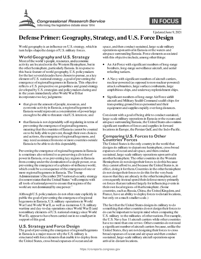 handle is hein.crs/govedpm0001 and id is 1 raw text is: $ Santa
~ Fw~ ~v fr1a~ & en ~914

Updated June 9, 2021
Defense Primer: Geography, Strategy, and U.S. Force Design

World geography is an influence on U.S. strategy, which in
turn helps shapethe design of U.S. military forces.
World Geography and U.S. Strategy
Most ofthe world's people, resources, and economic
activity are locatednotin the Western Hemisphere, but in
the other hemisphere, particularly Eurasia. In response to
this basic feature of world geography, U.S.policymakers
for the last several decades have chosen to pursue, as a key
element ofU.S. national strategy, a goalof preventing the
emergence ofregionalhegemons in Eurasia. This objective
reflects a U.S. perspective on geopolitics and grand strategy
developed by U.S. strategists and policy makers during and
in the years immediately after World War II that
incorporates two key judgments:
 that given the amount of people, resources, and
economic activity in Eurasia, a regionalhegemon in
Eurasia would represent a concentration of power large
enough to be able to threaten vital U.S. interests; and
 that Eurasia is not dependably self-regulating in term of
preventing the emergenceofregional hegemons,
meaning that the countries of Eurasia cannot be counted
on to be fully able to prevent, though their own choices
and actions, theemergenceofregionalhegemons, and
may need assistancefromone or more countries outside
Eurasia to be able to do this dependably.
Preventing the emergence of regional hegemons in Eurasia
is sometimes also referred to as preserving a division of
power in Eurasia, or as preventing key regions in Eurasia
from coming under the dominationof a single power, or as
preventing the emergence of a spheres-of-influence world,
which could be a consequence of the emergenceof one or
more regional hegemons in Eurasia. The Trump
Administration's December2017 nationals ecurity strategy
document states thatthe United States will compete with
all tools of national power to ensure that regions of the
world are not dominated by one power.
Although U.S.policymakers do not often state explicitly in
public the goal of preventing the emergence ofregional
hegemons in Eurasia, U.S. military operations in World
War I and World War II, as well as numerous U.S. military
wartime and day-to-day operations since World War II (and
nonmilitary elements of U.S. national strategy since World
WarII), appear to havebeencarried out in no smallpart in
support of this goal.
US. Strategy and Force Design
The goalofpreventing the emergence ofregionalhegennns
in Eurasia is a major reason whythe U.S. military is
structured with force elements that enable it to deploy from
the United States, cross broad expanses of ocean and air

space, andthen conduct sustained, large-scale military
operations upon arriv al in Eurasia or the waters and
airspace surrounding Eurasia. Force elements associated
with this objective include, among other things:
 An Air Force with significant numbers oflong-range
bombers, long-range surveillance aircraft, and aerial
refueling tankers.
 A Navy with significant numbers of aircraft carriers,
nuclear-powered (as opposed to non-nuclear-powered)
attacks ubmarines, large surface combatants, large
amphibious ships, and underway replenishment ships.
 Significant numbers oflong-range Air Force airlift
aircraft and Military Sealift Command sealift ships for
transporting ground forces personnel and their
equipment and supplies rapidly over long distances.
Consistent with a goal of being able to conduct sustained,
large-scale military operations in Eurasia or the oceans and
airspace surrounding Eurasia, the United States also stations
significant numbers offorces and supplies in forward
locations in Europe, the Persian Gulf, and the Indo-Pacific.
Comparing U.S. Forces to Other
CountriesF    orces
The United States is the only country in the world that
designs its military to departone hemisphere, cross broad
expanses of ocean and air space, and then conduct
sustained, large-scale military operations upon arrival in
another hemisphere. The other countries in the Western
Hemisphere do not design their forces to do this because
they cannot afford to, and because the United States is, in
effect, doing it for them. Countries in the other hemisphere
do not design their forces to do this for the verybasic
reason that they are already in the other hemisphere, and
consequently instead spend their defensemoney primarily
on forces that are tailored largely for influencing events in
their own local regions of thathemisphere. (Some
countries, such as Russia, China, the United Kingdom, and
France, have an ability to deploy forces to distant locations,
but only on a much smaller scale.)
The fact that the United States designs its military to do
something that other countries do not design their forces to
do can be important to keep in mind when comparing the
U.S. military to the militaries ofother nations. For example,
the U.S. Navy has 11 aircraft carriers while other countries
have no more than one or two. Other countries do not need
a significant number of aircraft carriers because, unlike the
United States, they are notdesigning their forces to cross
broad expanses of ocean and air space and then conduct
sustained, large-scale military aircraft operations upon
arrival in distant locations.

https://crsrepc


