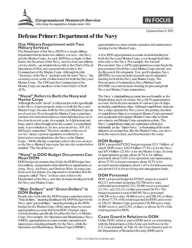 handle is hein.crs/govedpn0001 and id is 1 raw text is: Updated June 9, 2021
Defense Primer: Department of the Navy
One Military Department with Two                   appropriation accountcontains operation and maintenance
Military Services                                  funding for the MarineCorps.
The Department of the Navy (DON) is a single military
departmentthatincludes two military services-the Navy  A few DON appropriation accounts include funding for
and the Marine Corps. As such, DONhas a single civilian  both the Navy and Marine Corps, even though their titles
leader, the Secretary of the Navy, and two four-star military refer only to the Navy. For example, the Aircraft
service chiefs-an admiral whose title is the Chief of Naval  Procurement, Navy (APN) appropriation account funds the
Operations (CNO), and a generalwhose title is the  procurement ofbothNavy and Marine Corps aircraft, and
Commandant of the Marine Corps. Although the title  the Research, Development, Test, and Evaluation, Navy
Secretary of the Navy includes only the termNavy, the (RDTEN) account includes research and development
secretary serves as the civilian leader forboth the Navy and  funding forboth the Navy and Marine Corps. The
Marine Corps. The CNO and the Commandant of the    Procurement of Ammunition, Navy/MarineCorps
Marine Corps are members ofthe Joint Chiefs of Staff  (PANMC) account includes funding forprocuring both
(JCS).                                             Navy and Marine Corps ammunition.

Naval Refers to Both the Navy and
Marine Corps
Althoughthe termnaval is oftenusedto refer specifically
to the Navy, it more properly refers to both the Navy and
Marine Corps, because both the Navy andMarineCorps are
naval services. Even though the Marine Corps sometimes
operates for extended periods as a land fighting force (as it
has done in recent years, for example, in Afghanistan and
Iraq), and is often thought of as the country's second land
army, it nevertheless is, by law, a naval service. 10U.S.C.
8001(a)(3) states that The term'member of the naval
service' means a person appointed or enlisted in, or
inducted or conscripted into, the Navy or the Marine
Corps. DON officials sometimes refer to the two services
as the Navy-Marine Corps team. See also the sectionbelow
entitled The Naval Service.
N avy in DOD Budget Documents Can
Mean DON
DOD budget documents that divide the DOD budget into
fourmilitary departments often label those departments as
Army, Navy, Air Force, and Defense-Wide. In using data
from such documents, it is important to remember that the
category called Navy in these cases refers to the
Department of the Navy, and thus includes funding for both
the Navy and Marine Corps.
Blue Dollars and Green Dollars in
DON Budget
People who workwith the DON budget sometimes refer to
blue dollars, meaning funding in the DONbudget for the
Navy, and green dollars, meaning funding in the DON
budget for the Marine Corps. Of the more than two dozen
appropriation accounts that formDON's budget, many
contain funding specifically for either the Navy or Marine
Corps. For example, the Operation and Maintenance, Navy
(OMN), appropriation account contains operation and
maintenance funding primarily for the Navy, while the
Operation and Maintenance, Marine Corps (OMMC),

The Navy's shipbuilding account, known formally as the
Shipbuilding and Conversion, Navy (SCN) appropriation
account, funds theprocurement of various types of ships,
including amphibious ships. Although amphibious ships are
Navy ships operatedby Navy crews, the primary function
of amphibious ships is to transport Marine Corps personnel
and equipment and support Marine Corps ship-to-shore
movements and Marine Corps operations ashore. The
Navy's amphibious ships are sometimes referred to
informally as the GatorNavy, a shortening ofthe term
alligator, an animal that, like the Marine Corps, can move
from the water to land, and then backinto the water.
DON Budget
DON's proposed FY2022 budgetrequests $211.7 billion, of
which, DON states, $163.9 billion (77.4%) is for the Navy
and $47.9 billion (22.6%) is for the Marine Corps. In terms
of appropriation groups, about 26.7% is for military
personnel, about 33.6% is for operations and maintenance,
about 27.5% is for procurement, about 10.7% is for
research and development, about 1.4% is for infrastructure,
and about 0.1% is for revolving and management funds.
DON Personnel
DON's proposed budget for FY2022 requests a totalof
843,213 personnel, including 524,700 active-duty
uniformed personnel (62.2%), 95,400 reserve personnel
(11.3%), and 223,113 civilian personnel (26.5%). The
budgetrequested a total of 604,992 Navy personnel
(346,200 active-duty, 58,600 reserve, and200,192 civilian),
or about71.7% of the totalrequested for DON, and a total
of 238,221 Marine Corps personnel (178,500 active-duty,
36,800 reserve, and 22,921 civilian), or about 28.3% of the
total requested for DON.
Coast Guard in Relation to DON
Unlike DON, which is part of DOD and is covered (along
with the Departments of the Army and Air Force) in the
U.S. Code primarily in Title 10, the Coast Guard is part of
the Department of Homeland Security (DHS) and is

ttps:/'crs reports~congress.gc


