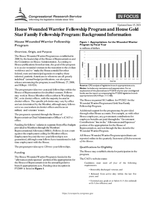 handle is hein.crs/govedrh0001 and id is 1 raw text is: * r~$$ion~d ~e*~s~h $arvkze

9

Updated June 15, 2021
House Wounded Warrior Fellowship Program and House Gold
Star Family Fellowship Program: Background Information

House Wounded Warrior Fellowship
Program
Overview, Origin, and Purpose
The House Wounded Warrior Programwas established in
2008 by the leadership of the House of Representatives and
the Committee on House Administration. According to
House publications fromthat time, the goal of the program
is to as sist wounded veterans in the transition to the civilian
workforce and to make the House a modelfor other
federal, state and municipal agencies to employ these
talented, patriotic Americans to whomwe are all greatly
indebted (annual budgetjus tifications; see also press
release announcing the program, issued February 27,2008;
and H.Rept. 110-924).
The programprovides two-yearpaid fellowships within the
House ofRepresentatives for disabled veterans. Fellows
may workin House Member offices either in Washington,
DC, or in district offices, with the majority located in
district offices. The specific job duties may vary by office
and are determined by the Member, although many fellows
serve as caseworkers in district offices and focus on
military and veterans' issues.
The programis operated through the House of
Representatives Chief Administrative Officer's (CAO's)
office.
Funding for fellows' salaries is separate fromoffice budgets
provided to Members through the Members'
Representational Allowance (MRA). Fellows do not count
against the employment ceiling for Member offices.
Employment beyond the two-year fellowship is not
guaranteed, although some fellows have transitioned to full-
time employment with the House.
The programprovides up to 120 two -year fellowships.
Funding
The House WoundedW arrior Programis funded in the
allowances and expenses portion ofthe appropriation for
the HouseofRepresentatives in the annuallegislative
branch appropriations acts. Funding since inception in
FY2009 is listed in Figure 1.

Figure 1. Appropriations forthe Wounded Warrior
Program by Fiscal Year
in millions of dollars
Source: CRS analysis of legislative branch appropriations acts.
Notes: Includes any rescissions and sequestration. Foran
explanation ofthe planned use in FY2010 ofprioryearunobligated
funds, seethe report accompanyingthe FY2010 legislative branch
appropriations bill (H.Rept. I lI -160).
The House requested $9.3 million for FY2022 for the
Wounded Warrior Programand Gold Star Family
Fellowship Program.
Additionalsupport for the programmay be provided
through other House accounts. For example, as with other
House employees, any g overnment contributions for
employee benefits are paid throughthe Government
Contributionsline in the Allowances and Expenses
portion of the appropriation for the House of
Representatives, and not through the line-itemfor the
Wounded Warrior Program.
All House Wounded Warrior Programexpenditures are
reported online in the quarterly Statement ofDisbursements
of the House.
Qualifications for Eligibility
The House may establishcriteriaforparticipation in the
program.
The CAO's websitestates:
Candidates must meet all four of the following
requirements:
- Honorably discharged veteran; and
- Released from active duty within the last five
years; and
- Terminal pay grade at or below E-5 (for enlisted)
or 0-3 (for officers); and

https://crs repc


