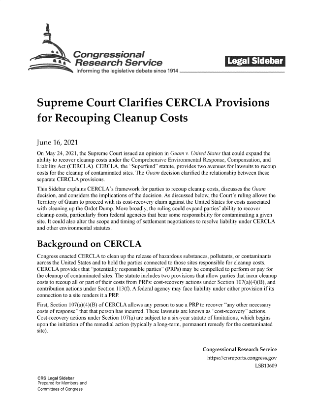 handle is hein.crs/govedrs0001 and id is 1 raw text is: SCongressional
*aResearch Service
~nformirng the legi live deba e since 1914 __________________
Supreme Court Clarifies CERCLA Provisions
for Recouping Cleanup Costs
June 16, 2021
On May 24, 2021, the Supreme Court issued an opinion in Guam v. United States that could expand the
ability to recover cleanup costs under the Comprehensive Environmental Response, Compensation, and
Liability Act (CERCLA). CERCLA, the Superfund statute, provides two avenues for lawsuits to recoup
costs for the cleanup of contaminated sites. The Guam decision clarified the relationship between these
separate CERCLA provisions.
This Sidebar explains CERCLA's framework for parties to recoup cleanup costs, discusses the Guam
decision, and considers the implications of the decision. As discussed below, the Court's ruling allows the
Territory of Guam to proceed with its cost-recovery claim against the United States for costs associated
with cleaning up the Ordot Dump. More broadly, the ruling could expand parties' ability to recover
cleanup costs, particularly from federal agencies that bear some responsibility for contaminating a given
site. It could also alter the scope and timing of settlement negotiations to resolve liability under CERCLA
and other environmental statutes.
Background on CERCLA
Congress enacted CERCLA to clean up the release of hazardous substances, pollutants, or contaminants
across the United States and to hold the parties connected to those sites responsible for cleanup costs.
CERCLA provides that potentially responsible parties (PRPs) may be compelled to perform or pay for
the cleanup of contaminated sites. The statute includes two provisions that allow parties that incur cleanup
costs to recoup all or part of their costs from PRPs: cost-recovery actions under Section 107(a)(4)(B), and
contribution actions under Section 113(f). A federal agency may face liability under either provision if its
connection to a site renders it a PRP.
First, Section 107(a)(4)(B) of CERCLA allows any person to sue a PRP to recover any other necessary
costs of response that that person has incurred. These lawsuits are known as cost-recovery actions.
Cost-recovery actions under Section 107(a) are subject to a six-year statute of limitations, which begins
upon the initiation of the remedial action (typically a long-term, permanent remedy for the contaminated
site).
Congressional Research Service
https://crsreports.congress.gov
LSB10609
CRS Legal Sidebar
Prepared for Members and
Committees of Congress


