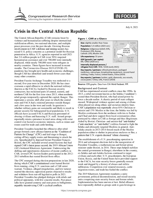 handle is hein.crs/govedys0001 and id is 1 raw text is: Congressional Research Service
Inforring the legislative debate since 1914
Crisis in the Central African Republic

The Central African Republic (CAR) remains beset by
violence and humanitarian suffering despite international
stabilization efforts, two national elections, and multiple
peace processes over the past decade. Growing Russian
involvement in CAR's defense and mining sectors has
raised U.S. policy concerns as a potential model for Russian
penetration in Africa. U.N. agencies reported in mid-2021
that 2.8 million people in CAR (over 50%) required
humanitarian assistance and over 700,000 were internally
displaced, while nearly 700,000 more were refugees in
nearby countries. These figures have increased in recent
months. The Coronavirus Disease 2019 (COVID-19)
pandemic has brought new health and economic challenges,
though CAR has identified (and tested) fewer cases than
many other countries.
President Faustin Archange Touaddra was reelected to a
second, five-year term in December 2020. He has since
overseen a rapid offensive in which the national military
(known as the FACA), backed by Russian security
contractors, has reclaimed parts of central, eastern, and
northern CAR for the first time since 2013, when northern
rebel groups temporarily captured the capital, Bangui. This
represents a seismic shift after years in which the central
state and FACA had a minimal presence outside Bangui
and a few areas in the west and south. In question is
whether military gains are sustainable and likely to result in
greater security for beleaguered local populations. U.N.
officials have accused FACA and Russian personnel of
abusing civilians and harassing U.N. staff. Armed groups
reportedly retain a presence in rural areas along with some
control over lucrative economic interests, such as mines and
routes used for trade and cattle herding.
President Touaddra launched the offensive after rebel
groups formed a new alliance known as the Coalition of
Patriots for Change (CPC) and laid siege to Bangui,
cutting off key supply routes and threatening to attack the
city. Spearheaded by deposed former President Frangois
Bozizd, the CPC included several armed factions that had
signed CAR's latest peace accord, the 2019 African Union
(AU)-brokered Khartoum Agreement. Underscoring the
shifting and opportunistic dynamics of recent conflicts in
CAR, several CPC faction leaders participated in the 2012-
2013 rebellion that ousted Bozize from office.
The CPC emerged during election preparations in late 2020,
during which CAR's constitutional court barred Bozize
from running, citing U.N. sanctions and a CAR arrest
warrant. Violence, alleged irregularities, and low turnout
marred the election; opposition parties objected to results
and withdrew from run-off legislative polls in 2021.
President Touaddra has pledged dialogue with rebels and
political opponents, with few concrete results. Past peace
talks have granted amnesty and state posts to belligerents,
arguably incentivizing CAR's cyclical conflicts.

Figure 1. CAR at a Glance

Source: CRS graphic. Data from CIA World Factbook, IMF.
Background and Context
CAR has experienced several conflicts since the 1990s. In
2013, a rebel movement known as the Seleka (coalition)
ousted then-President Bozizd, who had seized power by
force a decade earlier. A chaotic period of state collapse
ensued. Widespread violence against and among civilians
often played out along ethnic and sectarian identity lines.
CAR's population was reportedly about 85% Christian or
animist and 15% Muslim at the time; the Seleka was led by
Muslim combatants from the northeast with ties to Sudan
and Chad and drew support from local communities often
portrayed by others in CAR as foreign and thus illegitimate.
Aided by Bozizd, Christian- and animist-led anti-balaka
(anti-machete or anti-bullet) militias formed to fight the
Seleka and ultimately targeted Muslims in general. Anti-
balaka attacks in 2013-2014 forced much of the Muslim
population either to shelter in precarious enclaves or flee, a
pattern that U.N. experts deemed ethnic cleansing.
The establishment of a U.N. peacekeeping operation in
2014 and subsequent elections led to the inauguration of
President Touaddra, a mathematician and former prime
minister under Bozizd, in 2016. These steps helped stabilize
the central government in Bangui; elsewhere in the country,
ex-Seleka and anti-balaka factions continued to target
civilians and each other. U.N. peacekeepers, the European
Union, Russia, and the United States have provided support
to the FACA, but state security forces generally remain
weak and dogged by a history of abuses and militia
infiltration. Competition over mineral resources, cattle
migration routes, and trade has fueled the conflict.
The 2019 Khartoum Agreement mandates a unity
government, political decentralization, and mixed security
units comprising state security forces and former rebels.
Implementation has been uneven at best. Rebel alliances
have repeatedly shifted as groups seek to gain leverage in

ittps://crsrepor

0

July 8, 2021


