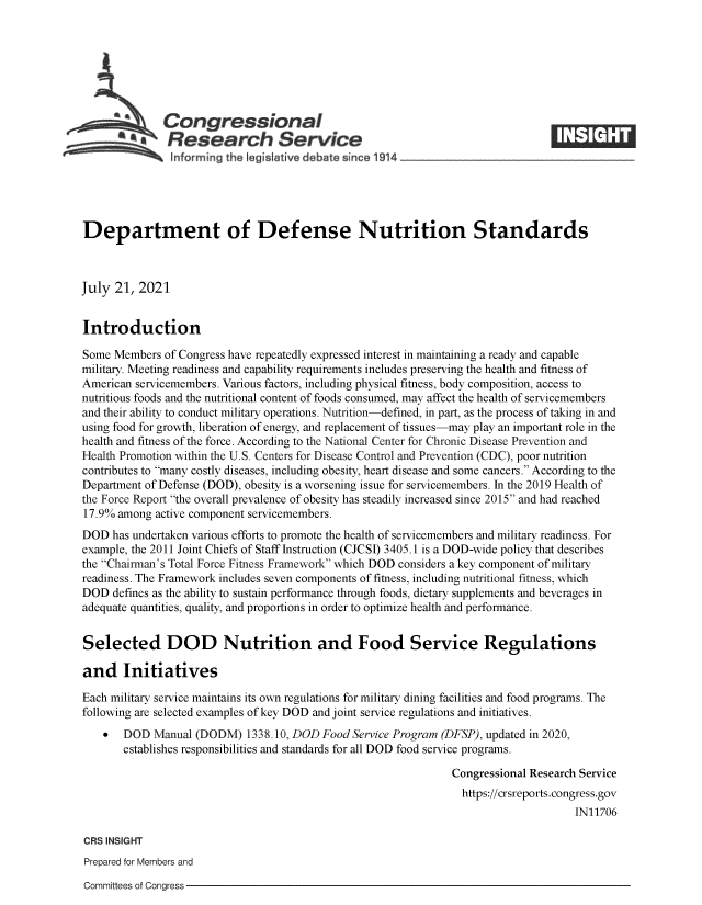 handle is hein.crs/goveead0001 and id is 1 raw text is: Congressional                                                     ____
*.Research Service
Department of Defense Nutrition Standards
July 21, 2021
Introduction
Some Members of Congress have repeatedly expressed interest in maintaining a ready and capable
military. Meeting readiness and capability requirements includes preserving the health and fitness of
American servicemembers. Various factors, including physical fitness, body composition, access to
nutritious foods and the nutritional content of foods consumed, may affect the health of servicemembers
and their ability to conduct military operations. Nutrition-defined, in part, as the process of taking in and
using food for growth, liberation of energy, and replacement of tissues-may play an important role in the
health and fitness of the force. According to the National Center for Chronic Disease Prevention and
Health Promotion within the U.S. Centers for Disease Control and Prevention (CDC), poor nutrition
contributes to many costly diseases, including obesity, heart disease and some cancers. According to the
Department of Defense (DOD), obesity is a worsening issue for servicemembers. In the 2019 Health of
the Force Report the overall prevalence of obesity has steadily increased since 2015 and had reached
17.9% among active component servicemembers.
DOD has undertaken various efforts to promote the health of servicemembers and military readiness. For
example, the 2011 Joint Chiefs of Staff Instruction (CJCSI) 3405.1 is a DOD-wide policy that describes
the Chairman's Total Force Fitness Framework which DOD considers a key component of military
readiness. The Framework includes seven components of fitness, including nutritional fitness, which
DOD defines as the ability to sustain performance through foods, dietary supplements and beverages in
adequate quantities, quality, and proportions in order to optimize health and performance.
Selected DOD Nutrition and Food Service Regulations
and Initiatives
Each military service maintains its own regulations for military dining facilities and food programs. The
following are selected examples of key DOD and joint service regulations and initiatives.
  DOD Manual (DODM) 1338.10, DOD Food Service Program (DFSP), updated in 2020,
establishes responsibilities and standards for all DOD food service programs.
Congressional Research Service
https://crsreports.congress.gov
IN11706
CRS INSIGHT
Prepared for Members and

Committees of Congress


