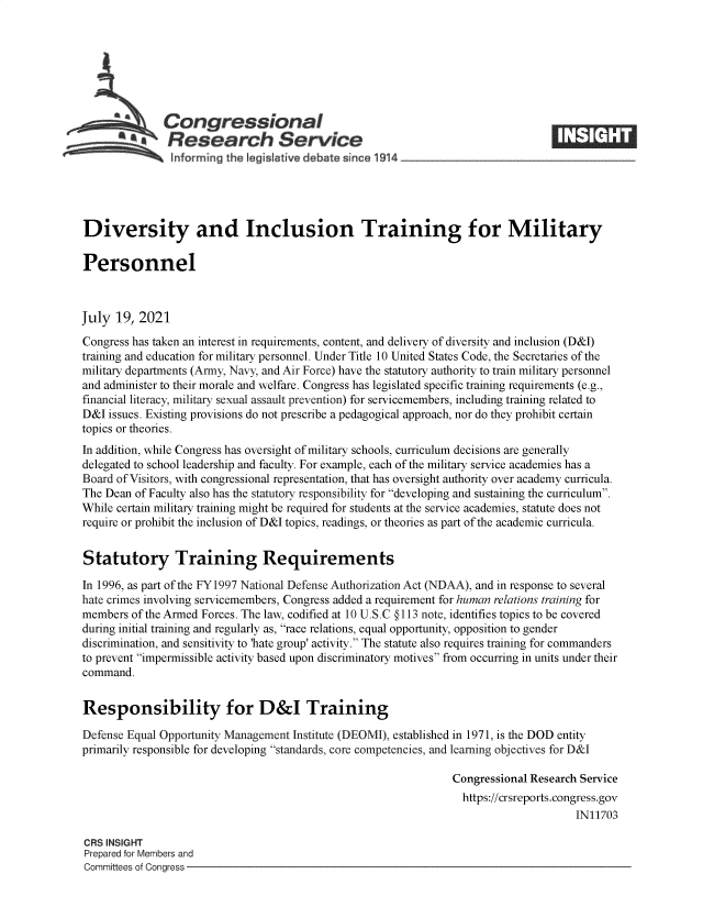 handle is hein.crs/goveeam0001 and id is 1 raw text is: Congressional
~.Research Service
informing the legisIafive d bate since 1 14____________________
Diversity and Inclusion Training for Military
Personnel
July 19, 2021
Congress has taken an interest in requirements, content, and delivery of diversity and inclusion (D&I)
training and education for military personnel. Under Title 10 United States Code, the Secretaries of the
military departments (Army, Navy, and Air Force) have the statutory authority to train military personnel
and administer to their morale and welfare. Congress has legislated specific training requirements (e.g.,
financial literacy, military sexual assault prevention) for servicemembers, including training related to
D&I issues. Existing provisions do not prescribe a pedagogical approach, nor do they prohibit certain
topics or theories.
In addition, while Congress has oversight of military schools, curriculum decisions are generally
delegated to school leadership and faculty. For example, each of the military service academies has a
Board of Visitors, with congressional representation, that has oversight authority over academy curricula.
The Dean of Faculty also has the statutory responsibility for developing and sustaining the curriculum.
While certain military training might be required for students at the service academies, statute does not
require or prohibit the inclusion of D&I topics, readings, or theories as part of the academic curricula.
Statutory Training Requirements
In 1996, as part of the FY1997 National Defense Authorization Act (NDAA), and in response to several
hate crimes involving servicemembers, Congress added a requirement for human relations training for
members of the Armed Forces. The law, codified at 10 U.S.C § 113 note, identifies topics to be covered
during initial training and regularly as, race relations, equal opportunity, opposition to gender
discrimination, and sensitivity to 'hate group' activity. The statute also requires training for commanders
to prevent impermissible activity based upon discriminatory motives from occurring in units under their
command.
Responsibility for D&I Training
Defense Equal Opportunity Management Institute (DEOMI), established in 1971, is the DOD entity
primarily responsible for developing standards, core competencies, and learning objectives for D&I
Congressional Research Service
https://crsreports.congress.gov
IN11703
CRS INSIGHT
Prepared for Members and
Committees of Congress


