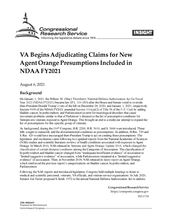 handle is hein.crs/goveegi0001 and id is 1 raw text is: Congressional
*.Research Service
VA Begins Adjudicating Claims for New
Agent Orange Presumptions Included in
NDAA FY2021
August 6, 2021
Background
On January 1, 2021, the William M. (Mac) Thornberry National Defense Authorization Act for Fiscal
Year 2021 (NDAA FY2021) became law (P. L. 116-283) after the House and Senate voted to override
then-President Donald Trump's veto of the bill on December 28, 2020, and January 1, 2021, respectively.
Section 9109 of the NDAA FY2021 amended Section 1116(a)(2) of Title 38 of the U.S. Code by adding
bladder cancer, hypothyroidism, and Parkinsonism (a term for neurological disorders that cause
movement problems similar to that of Parkinson's disease) to the list of presumptive conditions for
Vietnam-era veterans exposed to Agent Orange. This brought an end to a multiyear attempt to expand the
list of presumptions for this specific group of veterans.
As background, during the 116th Congress, H.R. 2200, H.R. 5610, and S. 3444 were introduced. These
bills sought to statutorily add the aforementioned conditions as presumptions. In addition, H.Res. 729 and
S.Res. 420 would have encouraged then-President Trump to act on creating these presumptions. The
legislation and resolutions came following two updated reports from the National Academies of Sciences
(NAS) studies and scientific literature reviews of health conditions associated with exposure to Agent
Orange. In March 2016, NAS released its Veterans and Agent Orange: Update 2014, which changed the
classification of certain diseases/conditions among the Categories of Association. The classification of
hypothyroidism and bladder cancer changed from inadequate/insufficient evidence of association to
limited/suggestive evidence of association, while Parkinsonism remained at a limited/suggestive
evidence of association. Then, in November 2018, NAS released its latest report on Agent Orange,
which reinforced the previous report's categorizations on bladder cancer, hypothyroidism, and
Parkinsonism.
Following the NAS reports and introduced legislation, Congress held multiple hearings to listen to
medical and scientific personnel, veterans, VA officials, and veteran service organizations. In July 2020,
Senator Jon Tester proposed S.Amdt. 1972 to the annual National Defense Authorization Act to address
Congressional Research Service
https://crsreports.congress.gov
IN11718
CRS INSIGHT
Prepared for Membersand
Committeesof Congress



