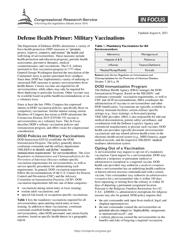 handle is hein.crs/goveegm0001 and id is 1 raw text is: C o g e s o a   R e s a r c Ie nU  I

Updated August 6, 2021

Defense Health Primer: Military Vaccinations

The Department of Defense (DOD) administers a variety of
force health protection (FHP) measures to promote,
protect, improve, conserve, and restore the health and
well-being of servicemembers. These measures include
health promotion and education programs, periodic health
assessments, preventive therapies, medical
countermeasures, and vaccinations. The U.S. military
instituted its first vaccination program in 1777 when
General George Washington directed the inoculation of the
Continental Army to protect personnel from smallpox.
Since then, DOD has implemented a variety of enduring or
situational FHP measures to protect servicemembers from
health threats. Certain vaccines are required for all
servicemembers, while others may only be required for
those deploying to particular locations. Other vaccines may
be available based on public health recommendations or on
a voluntary basis.
Since at least the late 1990s, Congress has expressed
interest in DOD vaccination policies, specifically those on
compulsory vaccinations. Similar interest among certain
Members of Congress has arisen as DOD administers the
Coronavirus Disease 2019 (COVID-19) vaccine to
servicemembers on a voluntary basis. This In Focus
describes DOD's military vaccination policies and
immunization program, and offers issues for congressional
consideration.
DOD Policies on Military Vaccinations
DOD Instruction 6205.02 establishes the DOD
Immunization Program. The policy generally directs
combatant commands and the military departments
(MILDEPs) to identify and define mandatory
immunization requirements for servicemembers. The Joint
Regulation on Immunization and Chemoprophylaxis for the
Prevention of Infectious Diseases outlines specific
vaccination requirements for servicemembers, as well as
service-specific procedures for administering such
requirements. In general, DOD vaccination requirements
follow the recommendations of the U.S. Centers for Disease
Control and Prevention (CDC) and the Advisory
Committee on Immunization Practices (ACIP). DOD
vaccination requirements fall into one of three categories:
* vaccinations during initial entry or basic training;
* routine adult vaccinations; and
* special risk-based, or occupation-specific vaccinations.
Table 1 lists the mandatory vaccinations required for all
servicemembers upon entering initial entry or basic
training. In addition to these vaccinations, combatant
commands establish further requirements for
servicemembers, other DOD personnel, and certain family
members, based on specific health threats in a geographic
region.

Table I. Mandatory Vaccinations for All
Servicemembers
Adenovirus               Meningococcal
Hepatitis A & B              Poliovirus
Influenza             Tetanus-Diphtheria
Measles/Mumps/Rubella           Varicella
Source: Joint Service Regulation on Immunizations and
Chemoprophylaxis for the Prevention of Infectious Diseases,
October 7, 2013, p. 29.
DOD Immunization Program
The Defense Health Agency (DHA) manages the DOD
Immunization Program. Based on the MILDEPs' and
combatant commands' vaccination requirements, as well as
CDC and ACIP recommendations, DHA coordinates the
administration of vaccines to servicemembers and other
DOD beneficiaries. Vaccinations are typically available in
military treatment facilities, certain military-specific
settings (e.g., basic training), or from participating
TRICARE providers. DHA is also responsible for relevant
medical documentation, patient safety surveillance, and
coordination with the Defense Logistics Agency and
commercial manufacturers to procure such vaccines. DOD
health care providers typically document servicemember
vaccinations and any related adverse health events in the
electronic health record system (e.g., MHS Genesis), paper
medical records, and the respective MILDEPs' medical
readiness information system.
Opting Out of a Vaccination
A servicemember may request to opt out of a mandatory
vaccination. Upon request by a servicemember, DOD may
authorize a temporary or permanent medical or
administrative exemption to a required vaccine. DOD
health care providers may authorize a medical exemption
when a servicemember has an underlying health condition
or known adverse reaction contraindicated with a certain
vaccine. Unit commanders may authorize an administrative
exemption for a servicemember who is within 180 days
from separating or retiring from the military or within 30
days of departing a permanent assignment location.
Pursuant to the Religious Freedom Restoration Act (42
U.S.C. §2000bb-1), administrative exemptions for religious
reasons may also be granted. DOD policy requires that:
* the unit commander seek input from medical, legal, and
chaplain representatives;
* the unit commander counsel the servicemember on
potential adverse impact to deployability, assignment,
or international travel; and
* a military physician counsel the servicemember on the
benefits and risks of forgoing a required vaccination.

ittps://crsreports.congress.g(


