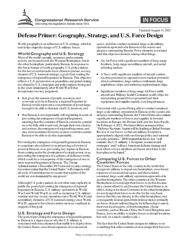 handle is hein.crs/goveehm0001 and id is 1 raw text is: $ Santa
Fw~ ~v fr1a~ & en ~914

Updated August 11, 2021
Defense Primer: Geography, Strategy, and U.S. Force Design

World geography is an influence on U.S. strategy, which in
turn helps shapethe design of U.S. military forces.
World Geography and U.S. Strategy
Most ofthe world's people, resources, and economic
activity are locatednotin the Western Hemisphere, but in
the otherhemisphere, particularly Eurasia. In response to
this basic feature of world geography, U.S.policymakers
for the last several decades have chosen to pursue, as a key
element ofU.S. national strategy, a goalof preventing the
emergence ofregionalhegemons in Eurasia. This objective
reflects a U.S. perspective on geopolitics and grand strategy
developed by U.S. strategists and policy makers during and
in the years immediately after World WarfIthat
incorporates two key judgments:
 that given the amount of people, resources, and
economic activity in Eurasia, a regionalhegemon in
Eurasia would represent a concentration of power large
enough to be able to threaten vital U.S. interests; and
 that Eurasia is not dependably self-regulating in term of
preventing the emergenceofregional hegemons,
meaning that the countries of Eurasia cannot be counted
on to be fully able to prevent, though their own choices
and actions, the emergence ofregionalhegemons, and
may need assistancefromone ormore countries outside
Eurasia to be able to do this dependably.
Preventing the emergence ofregionalhegemons in Eurasia
is sometimes also referred to as preserving a division of
power in Eurasia, or as preventing key regions in Eurasia
from coming under the dominationof a single power, or as
preventing the emergence of a spheres-of-influence world,
which could be a consequence of the emergence of one or
more regional hegemons in Eurasia. The Trump
Administration's December2017 national security strategy
document states thatthe United States will compete with
all tools ofnationalpower to ensure that regions of the
world are not dominated by one power.
Although U.S.policymakers do not often state explicitly in
public the goal of preventing the emergence ofregional
hegemons in Eurasia, U.S. military operations in World
War I and World War II, as well as numerous U.S. military
wartime and day -to-day operations since World War II (and
nonmilitary elements ofU.S. nationalstrategy since World
War II), appear to havebeen carried out in no small part in
support of this goal.
US. Strategy and Force Design
The goalofpreventing the emergence ofregionalhegennns
in Eurasia is a major reason whythe U.S. military is
structured with force elements that enable it to deploy from
the United States, cross broad expanses of ocean and air

space, andthen conduct sustained, large-scale military
operations upon arriv al in Eurasia or the waters and
airspace surrounding Eurasia. Force elements associated
with this objective include, among other things:
 An Air Force with significant numbers oflong-range
bombers, long-range surveillance aircraft, and aerial
refueling tankers.
 A Navy with significant numbers of aircraft carriers,
nuclear-powered (as opposed to non-nuclear-powered)
attacks ubmarines, large surface combatants, large
amphibious ships, and underway replenishment ships.
 Significant numbers oflong-range Air Force airlift
aircraft and Military Sealift Command sealift ships for
transporting ground forces personnel and their
equipment and supplies rapidly over long distances.
Consistent with a goal ofbeing able to conductsustained,
large-scale military operations in Eurasia or the oceans and
airspace surrounding Eurasia, the United States also stations
significant numbers offorces and supplies in forward
locations in Europe, the Persian Gulf, and the Indo-Pacific.
On February 4, 2021, President Biden announced that
Defense Secretary Austin will be leading a Global Posture
Review of our forces so that our military footprint is
appropriately aligned with our foreign policy and national
security priorities. DOD stated that the review will
examine the U.S. military's footprint, resources and
strategies andwilluse American defense strategy and
look where service members are based, and if this is the
best place to be based.
Comparing U.S. Forces to Other
Countries' Forces
The United States is the only country in the world that
designs its military to depart one hemisphere, cross broad
expanses of ocean and air space, and then conduct
sustained, large-scale military operations upon arrival in
another hemisphere. The other countries in the Western
Hemisphere do notdesign their forces to do this because
they cannot afford to, and because the United States is, in
effect, doing it for them. Countries in the other hemisphere
do not design their forces to do this for the verybasic
reason that they are already in the other hemisphere, and
consequently instead spendtheirdefensemoneyprimarily
on forces that are tailored largely for influencing events in
their own localregions of thathemisphere. (Some
countries, such as Russia, China, the United Kingdom, and
France, have an ability to deploy forces to distant locations,
but only on a much smaller scale.)
The fact that the United States designs its military to do
something that other countries do not design their forces to

https://crsrepc


