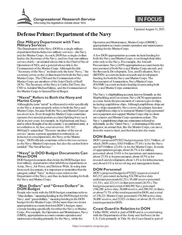 handle is hein.crs/goveehn0001 and id is 1 raw text is: Defense Primer: Department of the Navy

One Military Department with Two
Military Services
The Department of the Navy (DON) is a single military
departmentthatincludes two military services-the Navy
and the Marine Corps. As such, DONhas a single civilian
leader, the Secretary of the Navy, and two four-s tar military
service chiefs-an admiralwhose title is the Chief of Naval
Operations (CNO), and a generalwhose title is the
Commandant of the Marine Corps. Although the title
Secretary of the Navy includes only the termNavy, the
secretary serves as the civilian leader for both the Navy and
Marine Corps. The CNO and the Commandant of the
Marine Corps are members of the Joint Chiefs of Staff
(JCS). The Secretary of the Navy is Carlos Del Toro, the
CNO is Admiral MichaelGilday, and the Commandantof
the Marine Corps is GeneralDavid Berger.
Naval Refers to Both the Navyand
Marine Corps
Althoughthe termnaval is often used to refer specifically
to the Navy, it more properly refers to both the Navy and
Marine Corps, because both the Navy andMarineCorps are
navalservices. Even though the Marine Corps sometimes
operates for extended periods as a land fighting force (as it
did in recent years, for example, in Afghanistan and Iraq),
and is often thought of as the country's second land army, it
nevertheless is, by law, a naval service. 10 U.S.C.
8001(a)(3) states thatThe term'member of the naval
service' means a person appointed or enlisted in, or
inducted or conscripted into, the Navy or the Marine
Corps. DON officials sometimes refer to the two services
as the Navy-Marine Corps team. See also the sectionbelow
entitled The Naval Service.
Navy in DOD Budget Documents Can
Mean DON
DOD budget documents that divide the DOD budget into
four military departments often label those departments as
Army, Navy, Air Force, and Defense-Wide. In using data
from such documents, it is important to remember that the
category called Navy in these cases refers to the
Department of the Navy, and thus includes funding for both
the Navy and Marine Corps.
Blue Dollars and Green Dollars in
DON Budget
People who work with the DON budget sometimes refer to
blue dollars, meaning funding in the DONbudget for the
Navy, and green dollars, meaning funding in the DON
budget for the Marine Corps. Of the more than two dozen
appropriation accounts that formDON's budget, many
contain funding specifically for either the Navy or Marine
Corps. For example, the Operation and Maintenance, Navy
(OMN), appropriation accountcontains operation and
maintenance funding primarily for the Navy, while the

Updated August 11, 2021

Operation andMaintenance, MarineCorps (OMMC),
appropriation account contains operation and maintenance
funding for the Marine Corps.
A few DON appropriation accounts include funding for
both the Navy and Marine Corps, even though their titles
refer only to the Navy. For example, the Aircraft
Procurement, Navy (APN) appropriation account funds the
procurement ofbothNavy and Marine Corps aircraft, and
the Research, Development, Test, and Evaluation, Navy
(RDTEN) account includes research and development
funding for both the Navy and Marine Corps. The
Procurement of Ammunition, Navy/Marine Corps
(PANMC) account includes funding for procuring both
Navy and Marine Corps ammunition.
The Navy's shipbuilding account, known formally as the
Shipbuilding and Conversion, Navy (SCN) appropriation
account, funds theprocurement ofvarious types ofships,
including amphibious ships. Although amphibious ships are
Navy ships operatedby Navy crews, the primary function
of amphibious ships is to transport Marine Corps personnel
and equipment and support Marine Corps ship-to-shore
movements and Marine Corps operations ashore. The
Navy's amphibious ships are sometimes referred to
informally as the GatorNavy, a shortening ofthe term
alligator, an animal that, like the Marine Corps, can move
from the water to land, and thenbackinto the water.
DON Budget
DON's proposed FY2022 budgetrequests $211.7 billion, of
which, DON states, $163.9 billion (77.4%) is for the Navy
and $47.9 billion (22.6%) is for the Marine Corps. In terms
of appropriation groups, about26.7% is for military
personnel, about 33.6% is for operations and maintenance,
about 27.5% is for procurement, about 10.7% is for
research and development, about 1.4% is for infrastructure,
and about 0.1% is for revolving and management funds.
DON Personnel
DON's proposed budget for FY2022 requests a totalof
843,213 personnel, including 524,700 active-duty
uniformed personnel (62.2%), 95,400 reserve personnel
(11.3%), and 223,113 civilian personnel (26.5%). The
budgetrequested atotal of 604,992 Navy personnel
(346,200 active-duty, 58,600 reserve, and200,192 civilian),
or about71.7% of the totalrequested for DON, and a total
of 238,221 Marine Corps personnel (178,500 active-duty,
36,800 reserve, and 22,921 civilian), or about 28.3% of the
total requested for DON.
Coast Guard in Relation to DON
Unlike DON, which is part of DOD and is covered (along
with the Departments of the Army and Air Force) in the
U.S. Code primarily in Title 10, the Coast Guard is part of

ttps:/'crs reports~congress~gc


