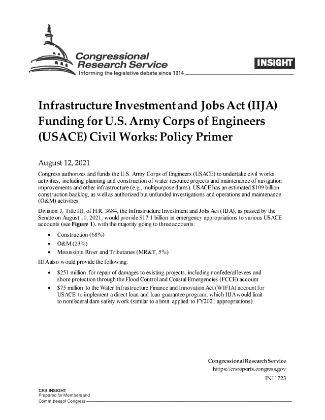 handle is hein.crs/goveehu0001 and id is 1 raw text is: Congressional
*.Research Service
Infrastructure Investment and Jobs Act (IIJA)
Funding for U.S. Army Corps of Engineers
(USACE) Civil Works: Policy Primer
August 12, 2021
Congress authorizes and funds the U.S. Army Corps of Engineers (USACE) to undertake civil works
activities, including planning and construction of water resource projects and maintenance of navigation
improvements and other infrastructure (e.g., multipurpose dams). USACE has an estimated $109 billion
construction backlog, as well as authorized but unfunded investigations and operations and maintenance
(O&M) activities.
Division J, Title III, of HR. 3684, the Infrastructure Investment and Jobs Act (IIJA), as passed by the
Senate on August 10, 2021, would provide $17.1 billion in emergency appropriations to various USACE
accounts (see Figure 1), with the majority going to three accounts:
  Construction (68%)
 O&M (23%)
  Mississippi River and Tributaries (MR&T, 5%)
IIJAalso would provide the following:
* $251 million for repair of damages to existing projects, including nonfederal levees and
shore protection through the Flood Control and Coastal Emergencies (FCCE) account
* $75 million to the Water Infrastructure Finance and Innovation Act (WIFIA) account for
USACE to implement a direct loan and loan guarantee program, which IIJAwould limit
to nonfederal dam safety work (similar to a limit applied to FY2021 appropriations).
Congressional Research Service
https://crsreports.congress.gov
IN11723
CRS INSIGHT
Prepared for Membersand
Committeesof Congress


